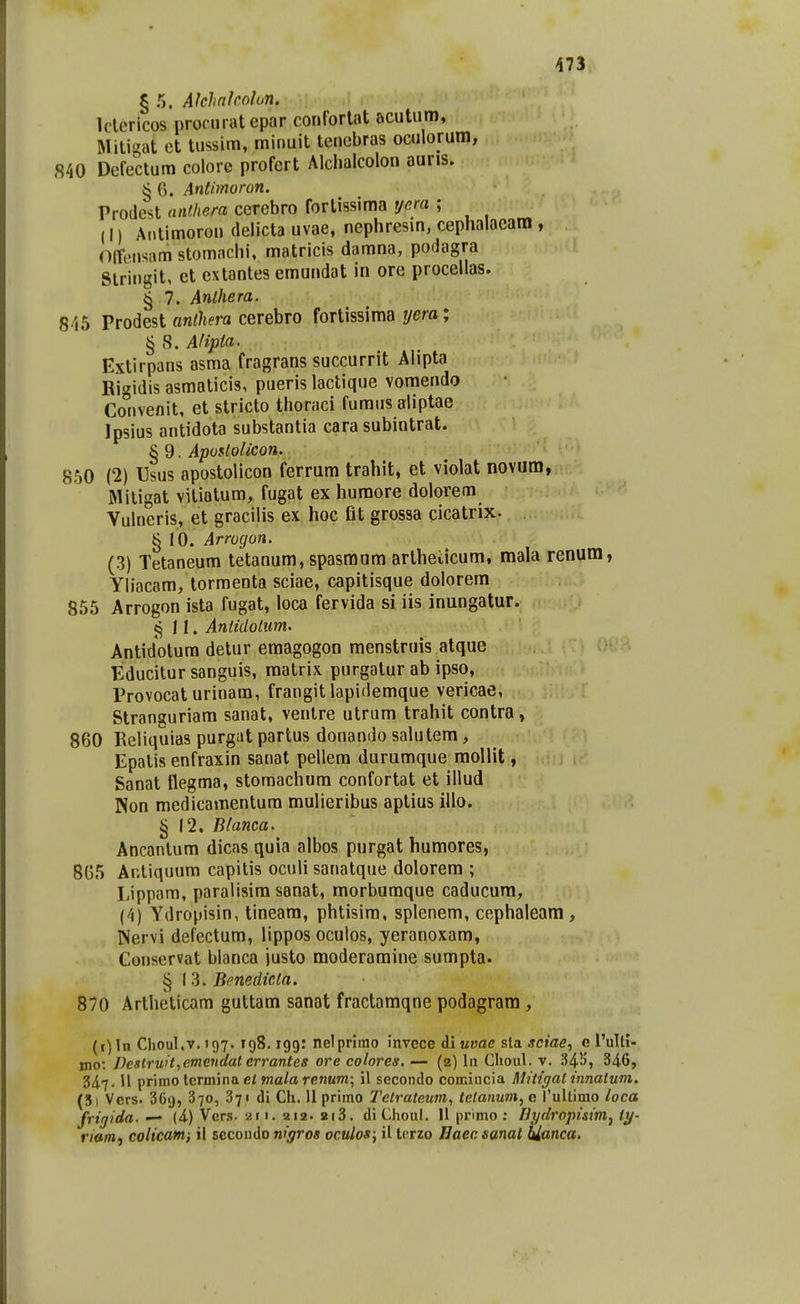 § 5. AJclinholun. Iderlcos procurat epar conforlat acutum, Mitigat et tussim, minuit teucbras oculorum, 840 Dcfectum colorc profert Alchalcolou auris. S 6. Antimoron. Prodest anfJiera cerebro fortissima tjera ; (I) Aiilimorou tlelicta uvae, nephresm, cephalacam , (lireiisam stomachi, matricis damna, podagra Stringit, et extantes emundat in ore procellas. § 7. Anlhera. 845 Prodest anlhera cerebro fortissima yera; § 8. Afipta. Extirpans asma fragrans succurrit Alipta Bigidis asmaticis, pueris lactique vomendo Convenit, et stricto thoraci furaiis aliptae Ipsius antidota substantia cara subintrat. § 9. Aposlolicon. 8.50 (2) Usus apostolicon ferram trahit, et violat novum, Mitigat vitiatum, fugat ex huraore dolorem Vulneris, et gracilis ex hoc fit grossa cicatrix. ^ 10. Arrogon. (3) Tetaneum tetanum, spasmum artheticum, mala renum, Yliacam, tormenta sciae, capitisque dolorem 855 Arrogon ista fugat, loca fervida si iis inungatur. 11. Antidolum. Antidotum detur emagogon menstruis atque Educitur sanguis, raatrix purgatur ab ipso, Provocat urinam, frangit lapidemque vericae, Stranguriam sanat, venlre utrum trahit contra, 860 Reliquias purgat partus donando salutem, Epalis enfraxin sanat pellem durumque mollit, Sanat flegma, stomachum confortat et illud Non medicamentum mulieribus aptius iilo. § 12. Blanca. Ancantum dicas quia albos purgat humores, 8G5 Ar.tiquura capitis oculi sanatque dolorem ; Lippam, paralisira sanat, morburaque caducum, (4) Ydropisin, tineam, phtisim, splenem, cephaleara , Nervi defectum, lippos oculos, yeranoxam, Conservat blanca justo moderamine sumpta. § I 3. Benedicla. 870 Artheticam guttam sanat fractamqne podagram , {i)ln Choul.v. 197. rgS. 199: nelprimo invece di uvae sla *c»ae, c l'ultl- tno: Destru>t,cmctidal errantes ore colores, — (2) In Choul. v. 34.b', 34-6, 347.11 primo temina et mala renum; il secondo comincia Mitigatinnatum. (5) Vcrs. 369, 370, 371 di Ch. 11 primo Tetrateum, telanu7n, e rultimo loca frirjida. — (4-) Vers. ar i. 212. 2i3. diChoul. II primo ; Bydropisim^ ty- riam, colicatni il secondo nigros oculos\ il Iprzo Baecsanat hianca.