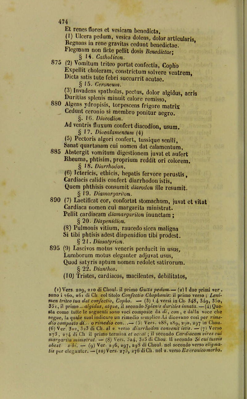 Et renes flores et vesicam benedicta, (I) Ulcera pedura, vesica dolens, dolor articularis Begnans in rene gravitas cedunt benedictae. * Flegraara non flcte pellit dosis Benediclae; § 14. Catholicon. 875 (2) Voniitum triteo portat confectia, Cophb Expellit choleram, constrictum solvere veutrem. Dicta satis tute febri succurrit acutae. § 15. Ceroneum. (3) Inyadens spathulas, pectus, dolor algidus, acris Duritias splenis minuit calore remisso, 880 Algens ydropisis, torpescens frigore matrix _ Cedunt ceronio si membro ponitur aegro. §. /6. Diacodion. Ad ventris fluxum confert diacodion, usum. § 17. Diucalamenlum (4) (5) Pectoris algori confert, tussique senili, Sanat quartanam cui nomen dat calamentum, 885 Abstergit vomitum digestionem juvat et aufert Bheuma, phtisim, proprium reddit ori colorera. § /8. Diarrhodon. (6) Ictericis, ethicis, hepatis fervore perustis, Cardiacis calidis confert diarrhodon istis, Quem phthisis consumit diarodon ille resumit. § 19. Diamargariion. 890 (7) Laetificat cor, confortat stomachum, juvat et vUal Cardiaca noraen cui margarita ministrat. Pellit cardiacam diamargarilon inunctam ; § 20. Diapenidion. (8) Pulmonis vitium, raucedo sicea maligna Si tibi phtisis adest diapenidion tibi prodest. § 21. Diasatyrion. 895 (9) Lascivos motus veneris perducit in usus, Lumborum motus eleganter adjuvat usus, Quod satyris aptum nomen redolet satirorum. § 22. Dianlhos. (lOj Tristes, cardiacos, macilentes, debilitatos, (i) Vers. 209, 210 di Choul. il primo GuUa pedutn.—' (2) I due primi ver . sono i ?6o, a6i di Ch coltitolo Confcclio Chophonis: il primo verso : Leni- tnen triteotua dat confectio, Copho. — (3) l 4 versi in Ch- 348, Si^, 3So, 35i, il \)rimo... alffidus, atque, il seconio Splenis duriiies innata.—(4)Que- sta come tutte le seguenti sono voci composte da di, con, e dalla vocc che segue, la quale suol indicare un rimedio scmplice.Li dicevano cosi per rime- dio composto di..- 0 rimedio coji...— f 5) Vers. 288, 289, 2^0, 297 in Ciiou. (6) Ver. 3i!2, 3^3 di Ch. al 2. verso diarrhodon convenit islis. — (7) Verso 273 , 274 di Ch il primo terniiiia et occat ; il secondo Cardiacam vircs cui margarila mimslrat. —■ (8) Vers. ^^24, ^aij di Cliou. 11 secondo Sicuilussis obest s>bi. — (9) Ver. 2ij6, 297, 298 di Choul. nel secondo verso eligina- tis per ciegauter. — {10) Vers. 27!;, ^s^ti diCh. nel z.vetsoExcronicomorbo.