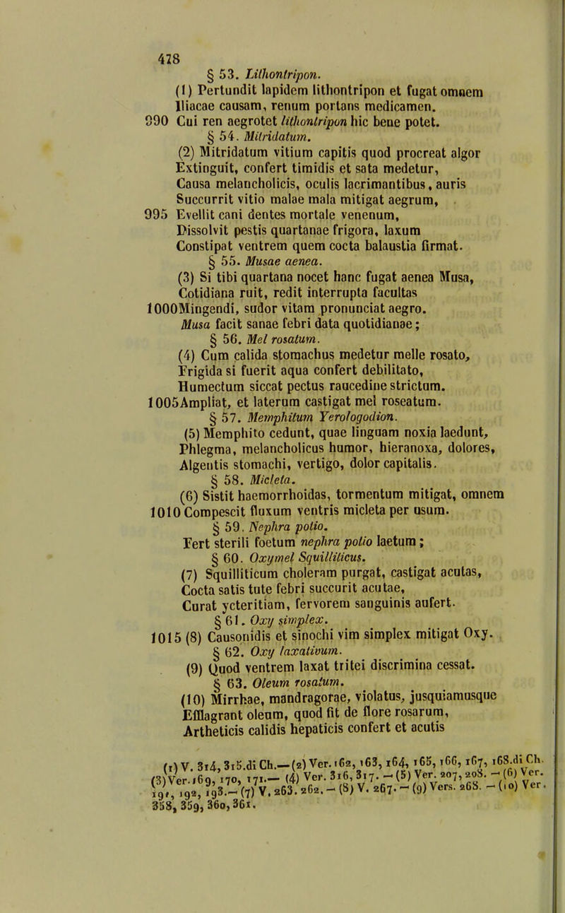 428 § 53. TJlhontripon. (1) Perlundit lapidem litliontripon et fugatomnem lliacae causam, renum porlans medicamen. 090 Cui ren aegrotet lithonlripon hic beue potet. § 54. MUridatum. (2) Mitridatum vitium capitis quod procreat algor Extinguit, confert tiraidis et sata medetur, Causa melancholicis, oculis lacrimantibus, auris Succurrit vitio malae mala mitigat aegrum, 995 Evellit cani dentes mortale venenum, Dissolvit pestis quartanae frigora, laxum Constipat ventrem quem cocta balaustia firmat. § 55. Musae aenea. (3) Si tibi quartana nocet hanc fugat aenea Musa, Cotidiana ruit, redit interrupta facultas lOOOMingendi, sudor vitara pronunciat aegro. Musa facit sanae febri data quotidianae; § 56. Mel rosalum. (4) Cum calida storaachus medetur melle rosato, Erigida si fuerit aqua confert debilitato, Humeclum siccat pectus raucedine strictum. lOOSAmpliat, et laterura castigat mel roseatum. § 57. Memphitwn Yerologodion. (5) Memphito cedunt, quae linguam noxia laedunt, Phlegma, melancholicus humor, hieranoxa, dolores, Algentis stomachi, vertigo, dolor capitalis. § 58. Micfeta. (6) Sistit haemorrhoidas, tormentura mitigat, oranem lOlOCompescit fluxum ventris micletaper asum. § 59. Nephra potio. Eert sterili foetum nephra polio laetura; • § 60. Oxymel Squilliticus. (7) Squilliticum cholerara purgat, castigat acutas, Cocta satis tute febri succurit acutae, Curat ycteritiam, fervorem sanguinis aufert. §61. Oxij simplex. 1015 (8) Causqnidis et sinochi vim simplex mitigat Oxy. § 62. Oxtj laxativum. (9) Quod ventrem laxat tritei discrimina cessat. § 63. Oleum rosaium. (10) Mirrhae, mandragorae, violatus, jusquiamusque Elilagrant olenm, quod fit de flore rosarum, Artheticis calidis hepaticis confert et acutis (,) V. 3i4,3i5.dlCh.-{2) Ver..62, i63, i64, i65, i66,167, i6S.dl ( nfvcr.169, 170, 171— (4) Vcr.3i6,3i7..-(5)Ver 207,-208.-^(6 V. 19»;'9C?93.- (7) V. 263. 262. (S) V. 267. - 0) Ver.s. «68. - (.0) V 358, 359, 360,361.