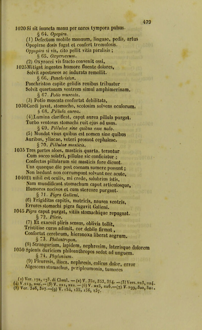 1020 Si sit inuncta manu per narcs tympora pulsus. § 64. Opopira. (1) Defectura mobile manuum, linguac, pcdis^ artus Opopirae dosis fugat et confort tremulosis. Oppopira si vis, cito pellit vitia paralisis ; § 65. Oxycruceum. (2) Oxyrocei vis fracto convenit ossi, 1025Mitigat ingentes humore fluente dolores, Solvit apostaseos ac indurata remollit. § 66. Panchriston. Panchriston capite gelidis renibus trihuatur Solvit quartanam ventrem simul amphimerinam. § 67. PoUo mmcata. (3) Potio muscata confortat debilitata, lOSOCordi juvat, stomacho, scotosim solvens oculorum. § 68. PiUula aurea. (4) iLumina clarificat, caput aurea pillula purgal. Turbo ventosus stomachi ruit ejus ad usus. § 69. Pillutae sine quibus esse nolo. (5) Mundat visus quibus est nomen sine quibns Auribus, yliacae, veteri prosunt cephaleae. § 70. Pillulae maslicis. 1035 Tres partes aloes, masticis quarta, terantur Cum succo solatri, pillulae sic conficiatur ; Confectus pillularum sic raasticis fore dicunt. Una quaeque die post coenam sumere possunt; Non laedunt non corrumpunt solvunt nec acute 1040Et nihil est oculis, mi crede, salubrius istis, Nam mundiGcaot stomachum caput articulosque, Humores nocivos et cum stercore purgant. §71. Pigra Ga/ieni, (6) Frigiditas capitis, matricis, nausea ventris, Errores stomachi pigra fugavit Galieui. mSPigra caput purgat, vitiis stomachique repugnat. § 72. Pliris. (7) Et exacuit pliris sensus, oblivia tollit, Tristitiae curas adimit, cor debile firmat*, Confortat cerebrum, hieranoxa liberat aegrura. § 73. Philaniropon. ift';nlf^.^^-'T-''''' 'IP-I^^ nephresira, laterisque dolorem 1050 bplenis dur.ciem ph.loanthropos sedat ad unguem 8 7-1. Phylonium. (9) Pleuresis, iliaca, nephresis, colicus dolor, crror Algescens storaachus, pt riplcumonia, tumores (i) Vor. 172, ly^.diCIioul. —(2)V. S.';^ 353 m\r »