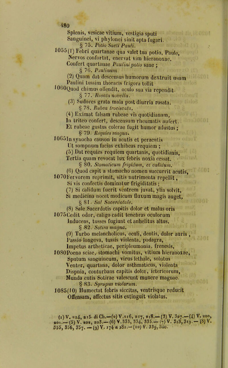 Splenis, vesicae vitium, vestigia sputi Sauguinei, vi phylonei sinit apta fugari. § 75. Poiio Sacti Pauli. 1055(1) Febrl quartanae qua valettua potio, Paule, Nervos contbrtat, enervat vim hieranoxae. Confert quartanae Paulinipolio sane ; § 76. Pduiinum. (2) Quam dat descensus humorum dextruit usum Paulini tussim thoracis frigora tollit lOBOQuod chimus oHendit, oculo sua via rependit. § 77. Rosala novella. (3) Sudores grata mala post diurria rosata. ^78. liubea (rociscala. (4) Eximat falsam rubeae vis quotidianam, In triteo confert, descensum rheumatis aufert. Et rubeae gustus colerae fugit huraor adustus; § 79. Piequies magna. lOGSln syuocha causon in acutis et peracnlis Ut sompnum facias exhibeas requiem ; (5) Dat requies requiera quartanis, quotidianis, Tertia quam revocat lux febris noxia cessat. § 80. Slomalicum frigidum, et calidum.- (G) Quod capit a stomacho nomen suecurrit acutis, lO^OFervorem reprimit, sitis nutrimenta repellit, Si vis confeclis dominatur frigiditatis; (7) Si calidum fuerit ventrem juvat, ylia solvit, Si medicina nocet raodicum fluxura magis auget, §81. Sal Sacerdotale. (8) Sale Sacerdotis capitis dolor et malusoris 1075Cedit odor, caligocadit tenebras oculorum Inducens, tusses fugiunt etanhelitus altus. § 82. Sotira magna. (9) Turbo melancholicus, oculi, dentis, doJor auris , I^assio longeva, tussis violenta, podagra, Impetus artheticae, peripleuraonia, frenesis, 1080Poena sciae, stomachi vomitus, vitium hieranoxae, Sputum sanguineum, virus lethale, solutus Venter, quartana, dolor asthmaticus, violenta Dispnia, conturbans capitis doloi, ictericorum, Munda cutis Sotirae valescunt munere magnao. § 83. Sijrupus violarum. 1085(10) Humectat febris siccitas, ventrisque reducit Offensam, affectus sitis extinguit violatus. (i) V. ai5. di Ch.—(2) V.216, 217, 8i8.— (3) V. 327.-(4) V. 200, aoi(5) V. 202, 2o3— (6) V. 333, 334, 335.- (7) V. 3i8, Sig. - (8) V. 355, 356, 357. - (9) V. 174 ft j8i(lo) V. aSg, 34o.