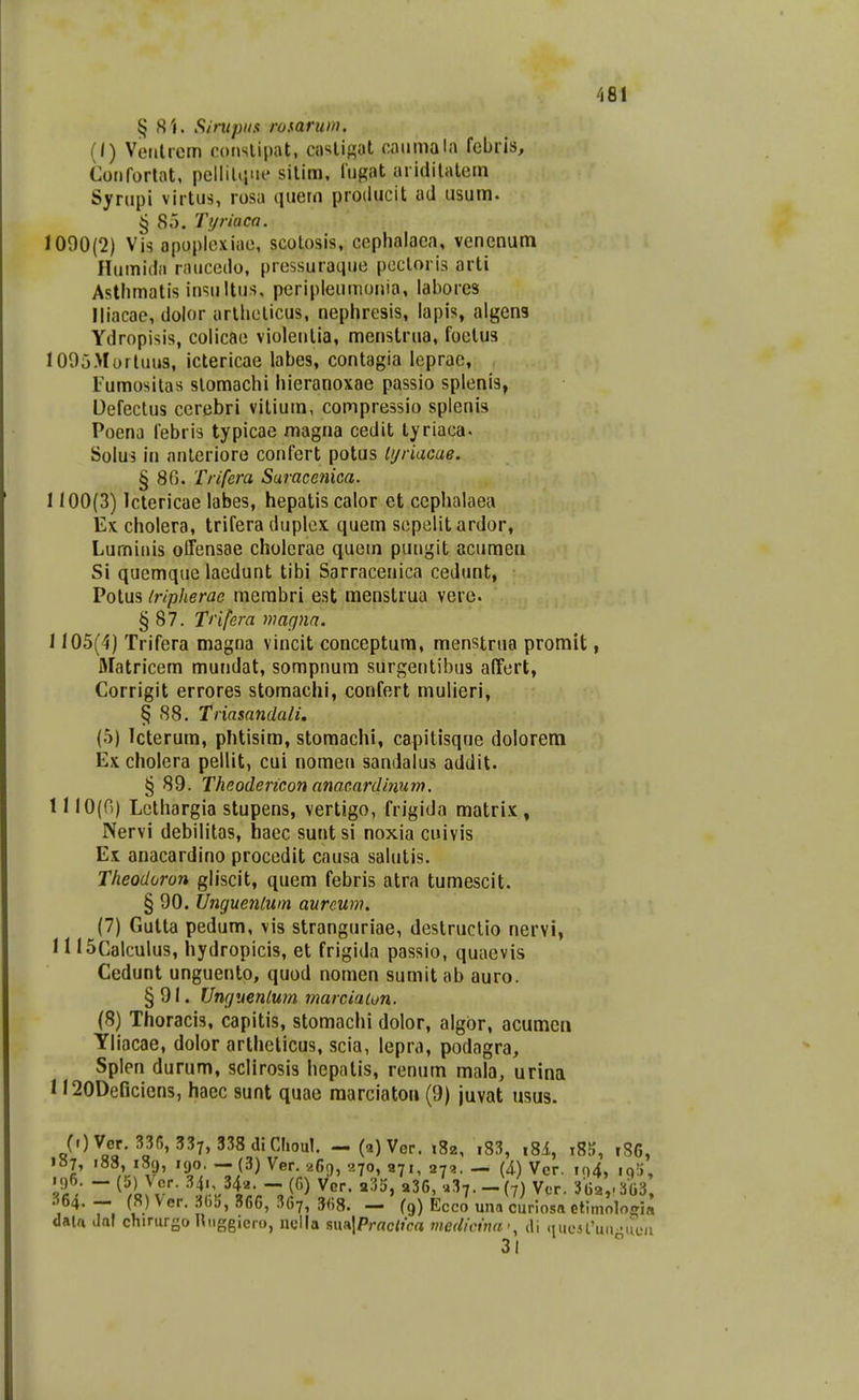 Sintpiis rosarum. (I) Veiilrem consiipat, aislisol caiimala febris, Coriforlat, pellilijue silim, lugat aridilalem Syrupi virtus, rosa quem proiiucit ad usum. § 85. Tyriuco. 1090(2) Vis apoplexiae, scolosis, cephalaea, vencnum Humida rauccdo, pressuraque pecloris arti Astlimatis insultus, peripleumonia, laborcs lliacac, dolor arlhelicus, nephresis, lapis, algena Ydropisis, colicae violenlia, menstrna, foelus I005Murtuu3, ictericae labes, contagia leprae, Fumositas slomachi hieranoxae passio splenis, Oefectus cerebri vitium, compressio splenis Poena febris typicae magna cedit tyriaca. Solus in anleriore confert potus lyriacae. § 86. Trifera Saracenica. 1100(3) lctericae labes, hepatis calor et ccphalaea Ex cholera, trifera duplex. quem sepelit ardor, Lumiiiis olTensae cholcrae qucm pungit acumen Si qucmque lacdunt tibi Sarracenica cedunt, Potus tripherac mcrabri est menstrua verc § 87. Tnfera magnn. 1105(4) Trifera magna vincit conceptum, menstrna promit, fllatricem mundat, sompnum surgentibus affert, Corrigit errores storaachi, confert mulieri, § 88. Triasandali. (5) Icterum, phtisim, storaachi, capitisqne dolorem Ex cholera pellit, cui nomen sandalus addit. § 89. Theodericon anacardinum. 1110(0) Lcthargia stupens, vertigo, frigida matri.K , Nervi debilitas, haec suntsi noxia cuivis Ex anacardino procedit causa salutis. Theodoron gliscit, quem febris atra tumescit. § 90. Uncjuenlum aurcum. (7) Gutta pedum, vis stranguriae, destructio nervi, 11 ISCalculus, hydropicis, et frigida passio, quaevis Cedunt unguento, quod nomen sumit ab auro. §91. Ungvenlwn marciaion. (8) Thoracis, capitis, stomachi dolor, algbr, acumcn Yliacae, dolor arthclicus, scia, lepra, podagra, Splen durum, sclirosis hcpatis, renum maia, urina n^ODeficicns, haec sunt quac raarciatoi» (9) juvat usus. (.)Ver. 33f,, 337, 338(1. Clioul. -(a^Ver. 182, .83, ,81, i85, 186, i»7, 188, 189, 190. — (3) Ver. 269, 270, 971, 273. — [i) Vcr. io4, iq!), .96. - (5) Vcr. 34., 342. - (6) Vcr. «35, «36, u^^.-(7) Ver. 36a,.3G3 364. - (8) Ver. 305, 366, 36?, 368. - fg) Ecco una curiosa elimologia dal« dal chirursoRiiggicro, neUa sua|Prrte<Jca me(licina>, ili «lucifun •ucn 31