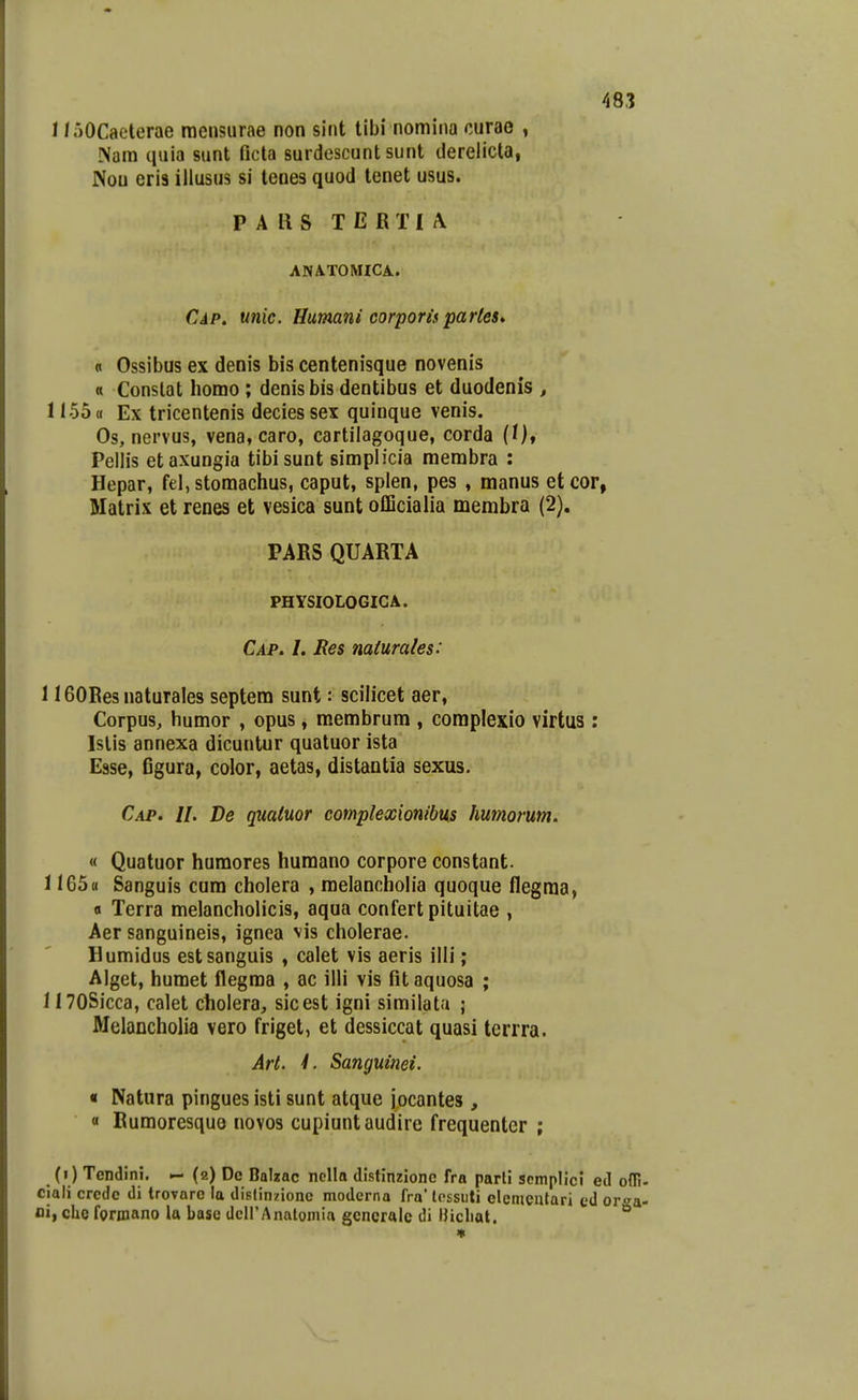 I / oOCaeterae raensurae non sint tibi nomina curao , Nam quia sunt ficta surdoscunt sunt dereiicta, Nou eri3 illusus si teues quod tenet usus. P A U S T E R T I /V ANATOMICA. Cap. unic. Humani corporisparles. n Ossibus ex denis bis centenisque novenis « Conslat homo ; denis bis dentibus et duodenis , 1155« Ex tricentenis deciessex quinque venis. Os, nervus, vena, caro, cartilagoque, corda (/)♦ Pellis etaxungia tibisunt simplicia membra : Hepar, fel, stomachus, caput, splen, pes , manus etcor, Matrix et renes et vesica sunt officialia membra (2). PARS QUARTA PHYSIOLOGICA. Cap. I. Res mturales: 1160Res naturales septem sunt: scilicet aer, Corpus, humor , opus, membrum , coraplexio virtus; Islis annexa dicuntur quatuor ista Esse, figura, color, aetas, distantia sexus. Cap. II. De quaiuor complexionibus humorum. « Quatuor humores huraano corpore constant. 1165« Sanguis cum cholera , raelancholia quoque flegraa, a Terra melancholicis, aqua confertpituitae , Aer sanguineis, ignea vis cholerae. Humidus estsanguis , calet vis aeris illi; Alget, humet flegma , ac illi vis fitaquosa ; inOSicca, calet cholera, sicest igni similata ; Melancholia vero friget, et dessiccat quasi tcrrra. Art. 1. Sanguinei. « Natura pingues isti sunt atque jocantes , « Rumoresquo novos cupiuntaudire frequenter ; (i) Tendini. - (2) Dc Balzac nclla distinzionc fra parti scmplici etl oni. ciali credc di trovarc la dislinzionc moderna fra' lcssuti elemcntari ed orga- oi, clie forinano la base deirAnatomia gencralc di Hicliat.