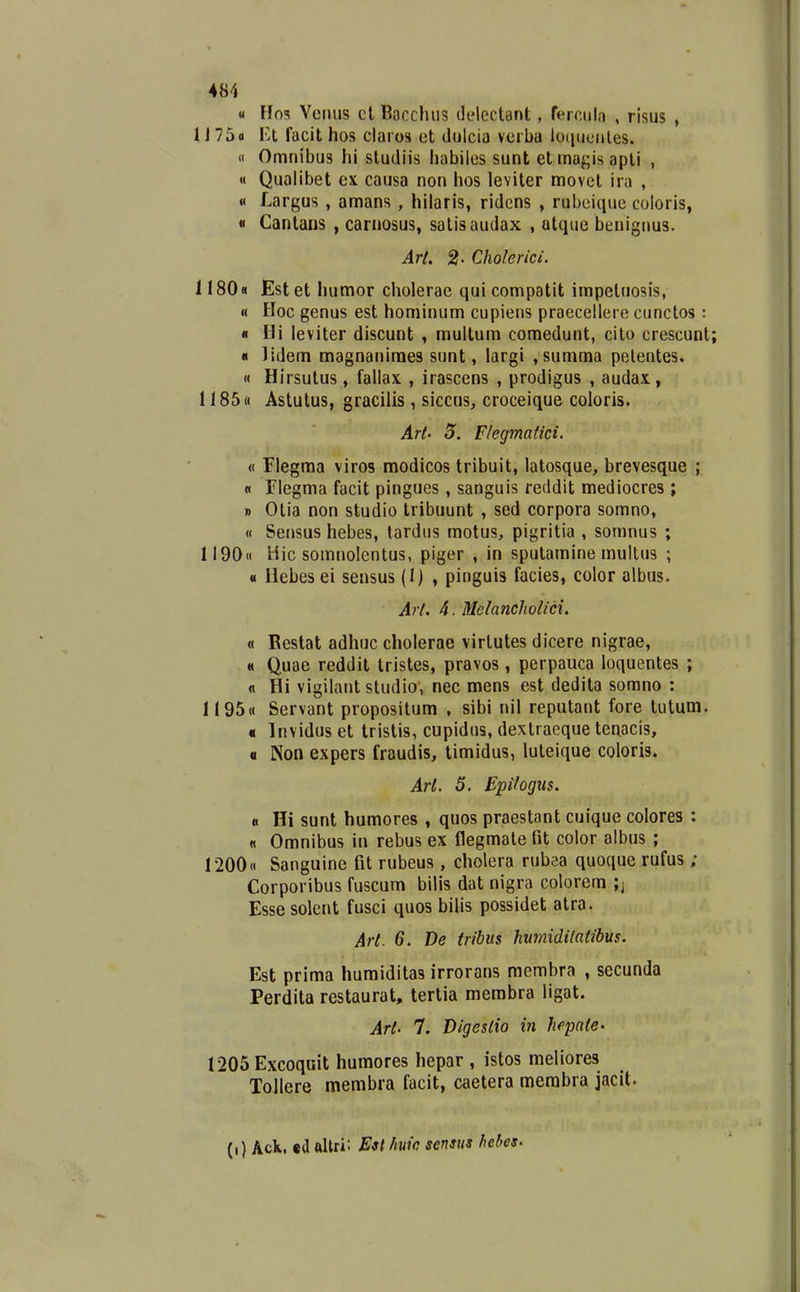 u Ho5 Vcmis ct Bacclnis ddcctant, ferciiln , risus , 1J 75o I^l facit hos claios et dulcia vcrba loiiuonles. « Omnibus hl studiis habiles sunt etmagis apli , « Qualibet ex causa non hos leviter movet ira , « Largus , amans , hilaris, ridcns , rubeique coloris, « Cantans , carnosus, salisaudax , utque benignus. Arl. 2' Cholerici. 1180« Estet humor cholerae qui compatit impetuosis, « Hoc genus est hominum cupiens praecellere cunctos : « Hi leviter discunt , multum comedunt, cito crescunt « lidem magnanimes sunt, largi ,summa pelentes. « Hirsutus, fallax , irascens , prodigus , audax, 1185« Astutus, gracilis , siccus, croceique coloris. Art' 5. Flegmatici. « Flegma viros modicos tribuit, latosque, brevesque ; « Flegma facit pingues, sanguis reddit mediocres ; » Otia non studio tribuunt , sed corpora somno, « Sensus hebes, tardus motus, pigritia , somnus ; 1190« Hic somnolcntus, piger , in sputamine multus ; « Uebes ei sensus (I) , pinguis facies, color albus. Art. 4. Melancholici. « Restat adhuc cholerae virtutes dicere nigrae, « Quae reddit tristes, pravos , perpauca loquentes ; n Hi vigilant studio, nec mens est dedita somno : 1195« Servant propositum , sibi nil reputant fore tutum. « Invidus et tristis, cupidus, dextracque teaacis, a Non expers fraudis, timidus, luteique coloris. Arl. 5. Epiiogiis. « Hi sunt humores , quos praestant cuique colores : « Omnibus in rebus ex flegmate Gt color albus ; 1200« Sanguine fit rubeus, cholera rubea quoque rufus; Corporibus fuscum bilis dat nigra colorem ;; Esse solent fusci quos bilis possidet atra. Art. 6. De tribus hvmidilatibus. Est prima humiditas irrorans membra , secunda Perdita restaurat, tertia membra ligat. Art- 7. Digesiio in hcpatC' 1205Excoquit humores hepar , istos meliores ToIIere membra facit, caetera merabra jacit. (i) Ack. ea allri: Eit huic scnsus hebeS'