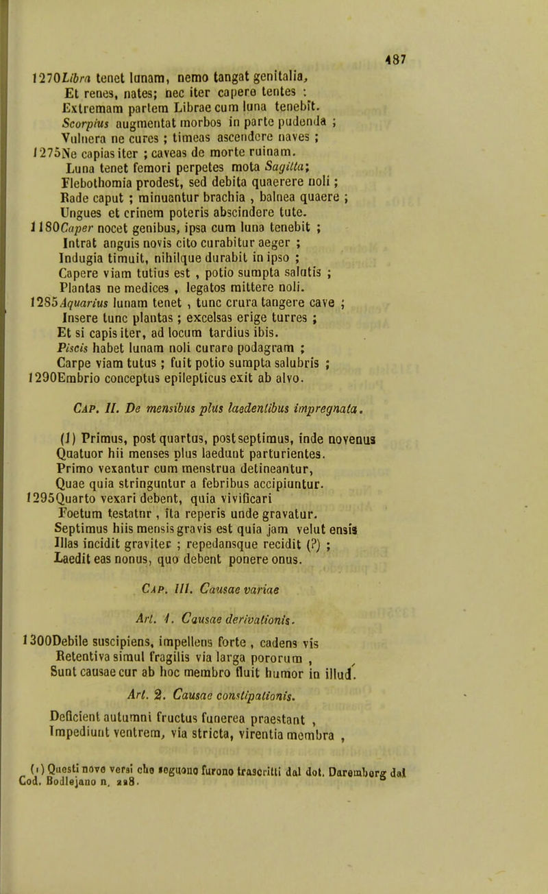 mQlibra lenet lanam, nemo tangat genitalia, Et renes, nates; nec iter ca[)er6 lentes Extremam partera Libraecum luna tenebit. Scorpius augmentat raorbos in partc pudonda ; Vulnera ne cures; tiraeas ascendcre naves ; 1275Ne capiasiter ; caveas de morte ruinam. Luna tenet femori perpetes mota Sagitta; riebothomia prodest, sed debita quaerere noli; Bade caput ; minuantur brachia , balnea quaere ; Ungues et crinem poteris abscindere tute. 1 ISOCaper nocet genibus, ipsa cum luna tenebit ; Intrat anguis novis cito curabitur aeger ; Indugia timuit, nihilque durabit inipso ; Capere viam tutius est , potio sumpta salatis ; Plantas ne medices , legatos raittere noli. \1S5Aquarius lunara tenet , tunc crura tangere cave ; Insere tunc plantas; excelsas erige turres ; Et si capis iter, ad locum tardius ibis. Piscis habet lunam noli curare podagram ; Carpe viam tutus ; fuit potio surapta salubris ; 1290Erabrio conceptus epilepticus exit ab alvo. Cap. 11. De memibus plus laedentibus impregnata. (J) Primus, postquartas, postseptimus, inde QoveQus Quatuor hii raenses plus laedunt parturientes. Primo vexantur cum menstrua detineantur, Quae quia stringuntur a febribus accipiuntur. 1295Quarto vexari debent, quia vivificari Foetura testatnr , ita reperis unde gravatur. Septimus hiis mensisgravis est quia jam velut ensis Illas incidit gravitec ; repedansque recidit (?) ; Laedit eas nonus, quo debent ponereonus. Cap. III. Causae variae Art. L Causae derivalionis. ISOODebile suscipiens, impellens forte , cadens vis Retentiva simul fragilis via larga pororum , Sunt causaecur ab hoc membro fluit humor in illud. Art. 2. Causae constipalionis. DeQcient autumni fructus funerea praestant , Irapediunt ventrera, via stricta, virentia membra , (i) Questinovo versl cbo loguono furono trascrilli dal dot. Doremberg dal Cod. Bodleiano n, aaS-