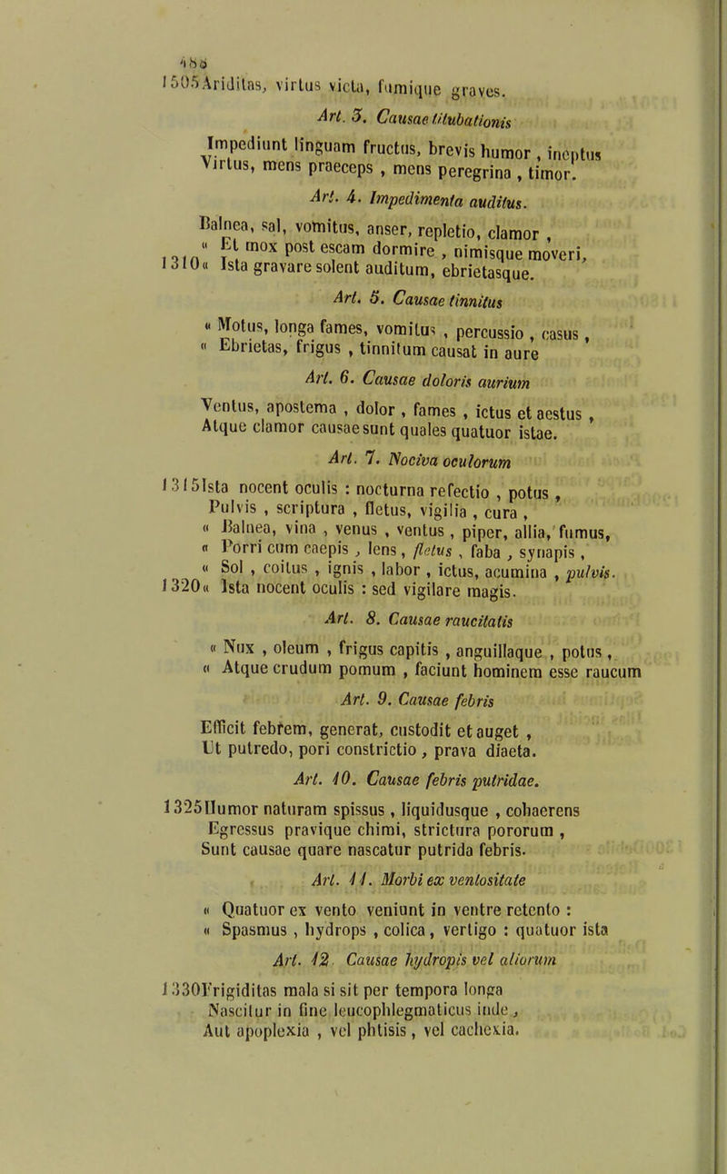 1505Aridila9, virtus vicla, famique yraves. Art. 5. Causae f.Hubatlonis Impediunt linguam fructus. brevis humor , incntus Vjrlus, mens praeceps , mens peregrina , timor. Arl. 4. Impedimenta audilus. Balnea, sal, vomitus, anser, repletio, clamor , « Lt mox post escam dormire , nimisque raoveri, 1310« Ista gravare solent auditum, ebrietasque. Arl, 5. Causae (innilus « Motus, longa fames, vomilus , percussio , casus, « Ebrietas, frigus , tinnilum causat in aure Arl. 6. Causae doloris aurium Ventus, apostema , dolor , fames , ictus et aestus , Atque clamor causaesunt quales quatuor istae. Arl. 7. Noeiva oculorum 13l5Ista nocent oculis : nocturna refectio , potus , Pulvis , scriptura , fletus, vigilia , cura , « JJalnea, vina , venus , ventus, piper, allia, fumus, n Porri cum caepis , lens, fletus , faba , synapis, « Sol , coilus , ignis , labor , ictus, acumina , fuhis. 1320« Ista nocent oculis : sed vigilare magis. Art. 8. Causae raucitatis « Nux , oleum , frigus capitis , anguillaque , polus, « Atque crudum pomum , faciunt hominera esse raucum Art. 9. Causae febris Efficit febfera, generat, custodit etauget , Ut putredo, pori constrictio , prava diaeta. Art. 40. Causae febris putridae. 1325Uumor naturam spissus , liquidusque , cohaerens Egressus pravique chimi, strictura pororum , Sunt causae quare nascatur putrida febris. Art. U. Morbi ex ventositate H Quatuor ex vento veniunt in ventre retcnlo : « Spasnius , hydrops , colica, vertigo : quatuor ista Art. 42 Causae hjdropis vel aliorum 13301'rigiditas raala si sit per tempora lonpa Nascilur in fine leucophlegmaticus inde , Aul apoplexia , vel phtisis, vel cachcx.ia.