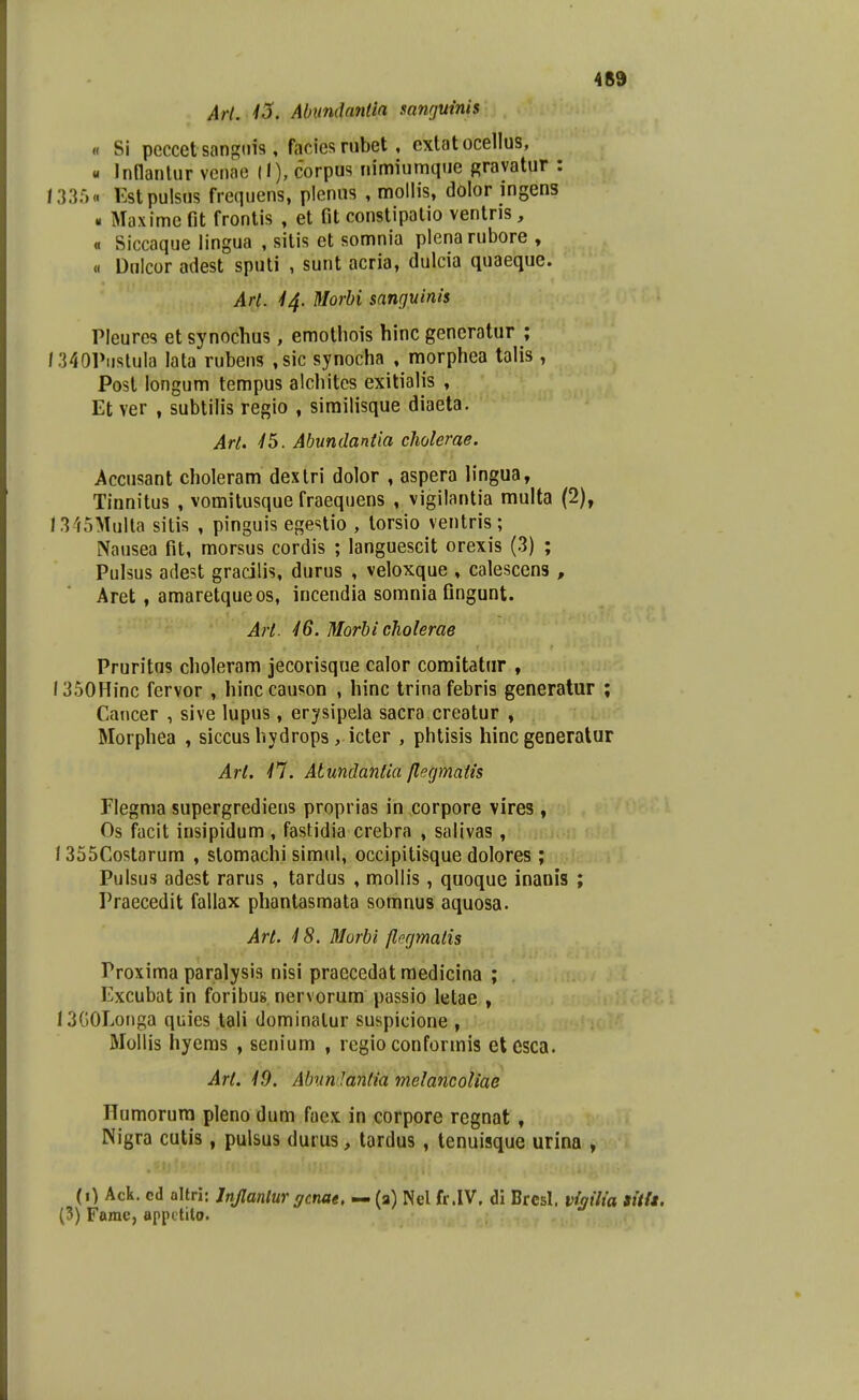 Art. 13. Abnndnntia sanrjuinis « Si peccet sangiiis, faciesrubet, cxtatocellus, « Inflantur vcnae corpus nimiumqiie gravatur : /335« Estpulsus frequens, plenus , mollis, dolor ingens « Maxime fit frontis , et fit constipalio ventris , « Siccaque lingua , sitis et somnia plenarubore , « Dulcor adest sputi , sunt acria, dulcia quaeque. Art. 44. Morbi sanguinis Pleures et synochus, emotliois hinc gencratur ; I3401>iistula lata rubens ,sic synocha , morphea talis, Post longum tempus alchites exitialis , Et ver , subtilis regio , similisque diaeta. Arl. ^5. Abundantia cholerae. Accusant choleram dexlri dolor , aspera lingua, Tinnitus , vomitusque fraequens , vigilantia multa (2), I345Mulla sitis , pinguis egestio , lorsio ventris; Nausea fit, morsus cordis ; languescit orexis (3) ; Pulsus adest gracilis, durus , veloxque , calescens , Aret, amaretqueos, incendia somnia fingunt. Art. 46. Morbi cholerae Pruritus choleram jecorisque calor comitatnr , l350Hinc fervor , hinccauson , hinc trina febris generatur ; Cancer , sive lupus, erj^sipeia sacra creatur , Morphea , siccus hydrops, icter , phtisis hinc generalur Art. n. Atundantia flegmatis Flegma supergrediens proprias in corpore vires, Os facit insipidum , fastidia crebra , sallvas, 1355Costarum , stomachi simul, occipitisque dolores ; Pulsus adest rarus , tardus , mollis, quoque inanis ; Praecedit fallax phantasmata somnus aquosa. Art. 4 8. Morbi flngmatis Proxima paralysis nisi praecedat medicina ; Excubat in foribus nervorum passio letae , 13G0Longa quies tali dominatur suspicione , Mollis hyems , senium , regio conformis etesca. Art. 49. Abun Jantia melancoliae Humorura pleno dum faex in corpore regnat, Nigra cutis , pulsus durus, tardus , tenuisque urina , (0 Ack. cd altri: Jnjlanlur gcnae, — (a) Nel fr.IV, di Brcsl. viailia sitft. (3) Famc, appitito.