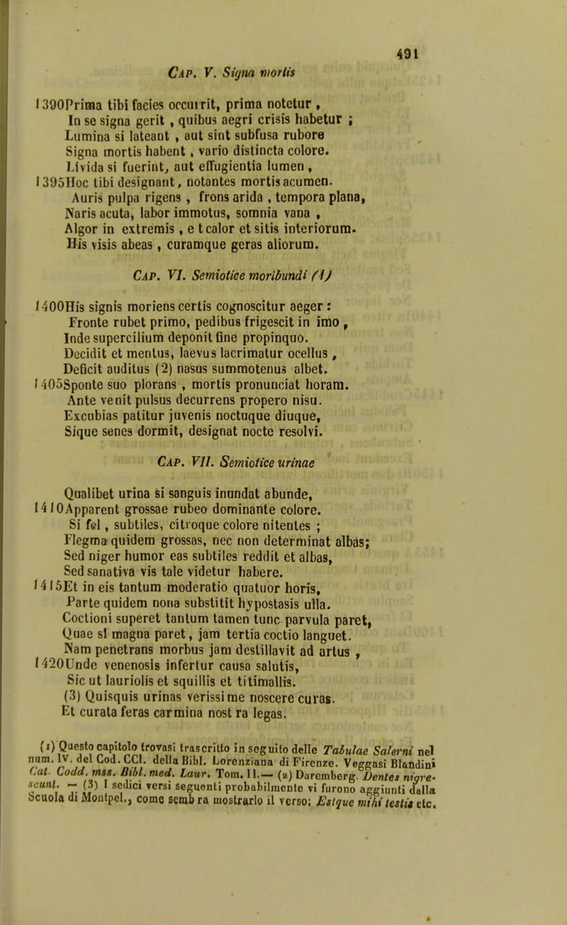 l390Prima tibi facies occuirit, prima notctur , In se signa gerit , quibu3 aegri crisis habetur ; Lumina si lateant , aut sint subfusa rubore Signa mortis habent, vario distincta colore. Livida si fuerint, aut effugientia iumen , I395Hoc libi designant, notantes raortisacumen. Auris pulpa rigens, frons arida , tempora plana, JSaris acuta, labor immotus, somnia vana , Algor in extrerais, e tcalor etsitis inlerioram. His visis abeas, caramque geras aliorum. Cap. VI. Semiotice moribundi (i) 1400Hi3 signis raoriens certis cognoscitur aeger: f ronte rubet prirao, pedibus frigescit in imo , Indesupercilium deponitfine propinquo. Dccidit et menlus, laevus lacrimatur ocellus , DeQcit auditus (2) nasus sumraotenus albet. 1405Sponte suo plorans , mortis pronunciat horani. Ante venit pulsus decurrens propero nisu. Excobias patitur juvenis noctuque diuque, Sique senes dormit, designat nocte resolvi. Cap. VU. Semioiice urinae Qualibet urina si sanguis inundat abunde, 1410Apparent grossae rubeo dominante coiore. Si fcl, subtiles, citroque colore nitenles ; Fiegmaquidem grossas, nec non determinat albas; Sed niger humor eas subliles reddit et albas, Sedsanativa vis tale videtur habere. 14i5Et in eis tantum moderatio qnatuor horis, Parte quidem nona substitit hjpostasis ulla. Coclioni superet tanlum lamen tunc parvula paret, Quae sl magna paret, jam tertia coctio languet. Nam penetrans morbus jam destillavit ad artus , H20Unde venenosis infertur causa salutis, Sic ut lauriolis et squillis et titimallis. (3) Quisquis urinas verissirae noscere curas. Et curata feras carmina nost ra legas. (i) Questocapltolo trovosl trascrltto in sogulto delle Talulae Salerni nel num. IV. del Cod.CCl. dellaBibl. Lorcnziana di Firenze. VeffRasi Blandini Cal. Codd. mss. Bibl.med. Laur. Tom. 11.— (b) Darcmborg. Dentes nwre- scunl. - (3) I scdici versi seguentl probabilmcnlc vi furono aggiunti dalla bcuola di Montpcl., corac scrab ra moslrarlo il vcrso: JSslque mihi testit etc.