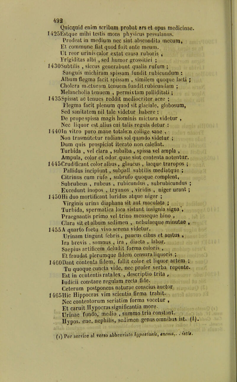 Quicquid enim scribam probat ars et opus medicinae. 1425Eslqiie mihi testis mons pliysicus pessulanus. Prodeat in medium nec sint abscondita mecum, Et commune Gat quod fuit anle meuni. IJt reor uriniscalor extat causa ruboris , Trigiditas albi , sed humor grossiliei ; 1430Subtilis , siccus generabunt qualia rufum ; Sariguis michiram spissam lundit rubicundum : Album flegma facit spissam , similem quoque lacti ; Cholera mlcturara tenuem funditrubicundam ; Melancholia tenuem , permixtam palliditati; 1435Spissat ac tenues reddit mediocriter acre ; riegma facit plenum quod sit glaciale, globosum, Sed sanilalem nil tale videtur habere : De propespissa magis hominis miclura videtur , Nec liquor est alius cui talis regula detur : 1440In vitro puro mane totalevn collige sane , Non trasmutetur radians sol quando videtur ; Dum quis prospiciat iterato non calefiat. Turbida , vel clara , subalba , spissa vel ampla , Ampula, color et odor quae sint conteuta notentur. 1445CrudiGcanl color albus, glaucus, lacque iraropos ; Pallidus incipiunt, subpall sublilis medialque ; Citrinus cum rufo , subrufo quoque complent, Subrubeus , rubeus , rubicundus, subrubicundus ; Ex.cedunt inopos , tryanos , viridis , niger urant; 1450Hi duo mortiGcant luridus atque niger ; Virginis urina diaphanasit aut maculala ; Turbida, spermatica loca sistunt insignia signa', Praegnantis primo vel trino menseque bino , Clara sitetalbum sedimen , nebulaeque minutae , 1455A quarto foetu vivo serena videtur. Urinam tingunt lebris, paucus cibus et aestus , Tra brevis , somnus , ira , diaeta , labor. Saepius artiGcem deludit forma coloris , Etfraudat plerumque Gdem censura liquoris ; 1460Dant contenta Gdem, fallit color et liquor artera ; Tu quoque cuncta vide, nec profer verba repente. Est in ccntentis ratalex , descriptio trita , iudicii constare regulam recla Gde. Ceterum postponens naturae conscius auctor 1465Hic Hippocras vim scientia Grma trahit. Nec contentorum seriatira forma vocetur , Et caruit Hypocrassignificantia more. Urinae fundo, medio , summo tria constant. Hypos. ene. nephilis, sedimen genusomnibus ist. (I). (i) Per serTire al verso abbrevlato hypostasts, anema,, . istlt.