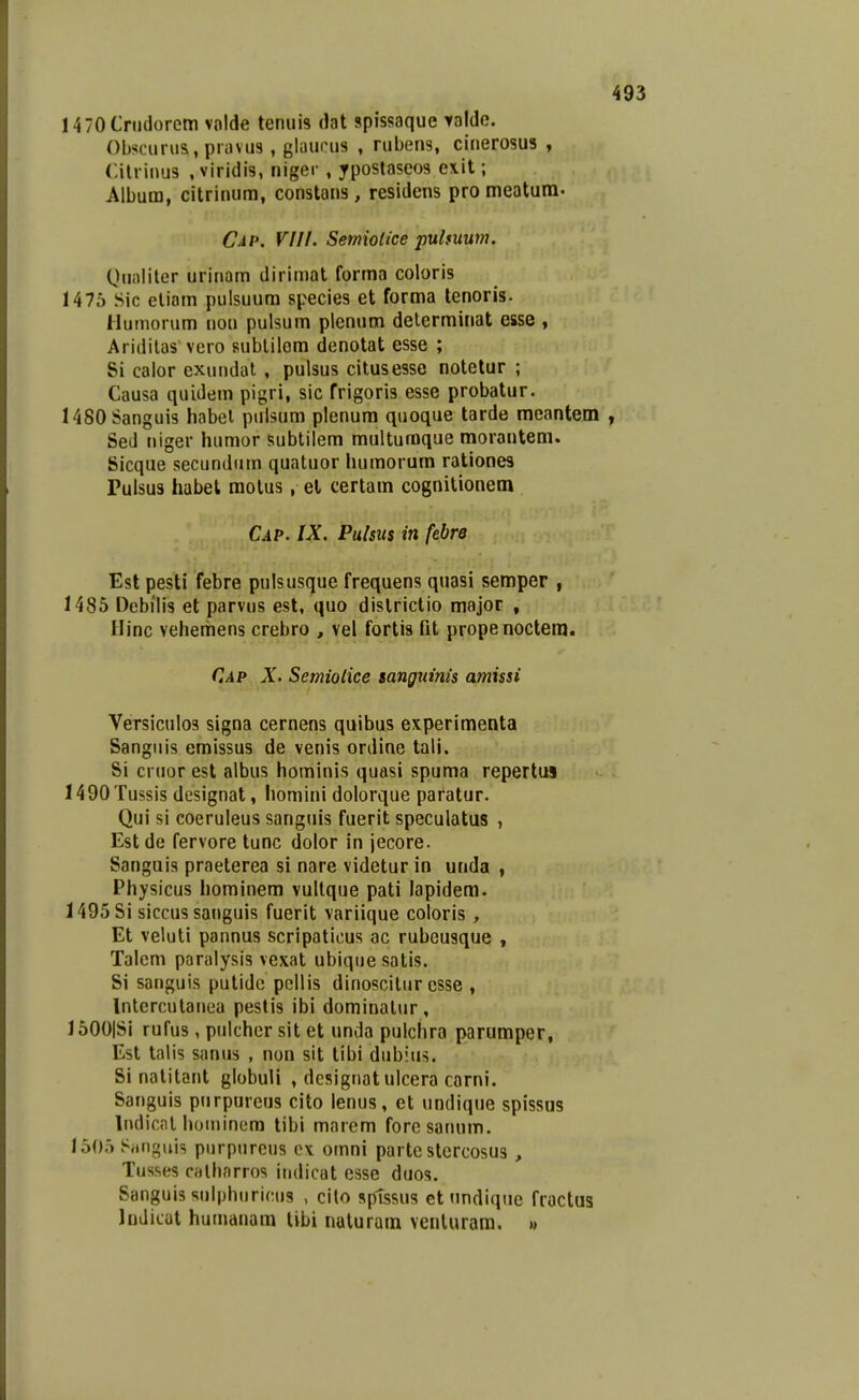 I470Crii(l()rem vnlde tenuis dat spissaque yalde. Obscurus, pravus, glaucus , rubens, cinerosus , Cilriuus .viridis, niger , ypostaseos exit; Album, citrinum, constans, residcns pro meatum. Cap. VIII. Semiolice pulfuum. Qualiter urinam dirimat forma coloris 1475 Sic eliam pulsuura species et forma tenoris. HuMiorum uou pulsum plenum delerminat esse , Aridilas vero sublilom denotat esse ; Si caior exundat , pulsus citusesse notelur ; Causa quidem pigri, sic frigoris esse probatur. 1480Sanguis habel puisum plenura quoque tarde meantem Sed niger humor subtilem multuraque raorantem. Sicque secundiim quatuor humorura rationes Puisus habet raotus, el certam cognitionem CiP. IX, Pulsus in febre Est pesti febre pulsusque frequens quasi semper , 1485 Debilis et parvus est, quo districtio major , Uinc vehemens crebro , vel fortis fit prope noctera. Cap X. Semiolice sanguinis amissi Versiculos signa cernens quibus experimenta Sangiiis emissus de venis ordine tali. Si cruor est albus hominis quasi spuma repertus 1490Tussis designat, homini dolorque paratur. Qui si coeruleus sanguis fuerit speculatus , Estde fervore tunc dolor in jecore. Sanguis praeterea si nare videtur in unda , Physicus hominera vultque pati lapidera. 1495Si siccus sanguis fuerit variique coloris, Et veluti pannus scripaticus ac rubeusque , Talem paralysis vexat ubique satis. Si sanguis putidc pcllis dinoscilur csse , Interculanea pestis ibi dominalur, 1500|Si rufus, pulcher sit et unda pulchra paruraper, Est talis sanus , non sit tibi dubius. Si natitant globuU , designatulcera carni. Sanguis purpureus cito lenus, et undique spissus Indicnlhotninem tibi marem foresanum. 1505 Sanguis piirpurcus ex omni parte stercosus , Tusses calhnrros iiuiicat esse duos. Sanguissulphuricus , cilo sptssus et nndique fractus Indicat humanam tibi nuturam venluram, »