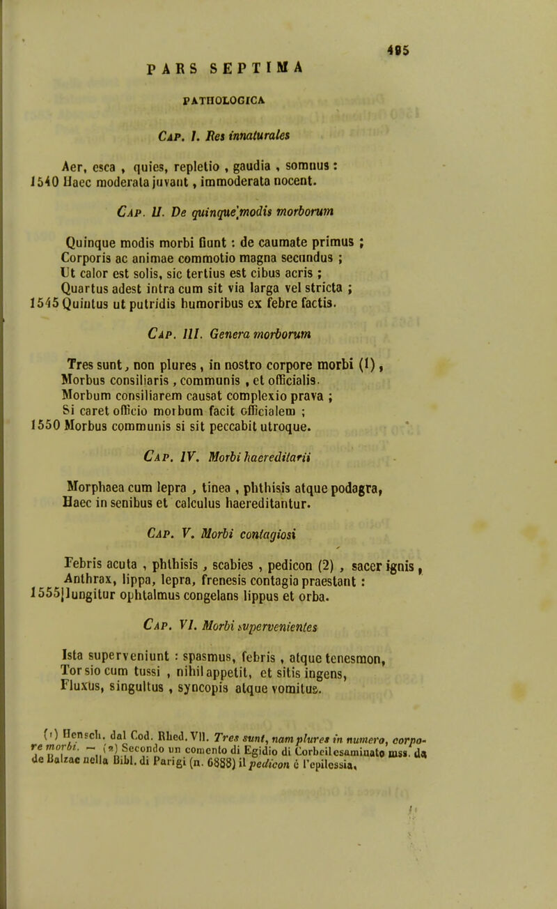 PARS SEPTIMA PATHOLOGICA 495 Cap. /. Ees innaturales Aer, esca , quies, replelio , gaudia , somnus: 1540 liaec raoderala juvaiit > immoderata nocent. Cap. U. De guinquemodis morborum Quinque modis morbi Gunt: de caumate priraus ; Corporis ac animae coraraotio magna secundus ; Ut calor est solis, sic terlius est cibus acris ; Quartus adest intra cum sit via larga vel stricta ; 1545 Quintus ut putridis huraoribus ex febre factis. Cap. lll. Genera morborum Tres sunt^ non plures, in nostro corpore morbi (I), Morbus consiliaris , communis , et oflBcialis. Morbum consiliarem causat complexio prava ; &i caret officio morbum facit officialera ; 1550 Morbus communis si sit peccabit utroque. Cap. IV. Morhi haereditarii Morphaea cum iepra , tinea , pbthisis atque podagra, Haec in senibus et caiculus haereditantur. Cap. V. Morbi contagiosi Tebris acuta , phlhisis, scabies , pedicon (2) , sacer ignis, Anthrax, lippa, lepra, frenesis contagia praeslant: 1555|lungitur ophtalmus congelans lippus et orba. Cap. VI. Morbi .svpervenientes Ista superveniunt : spasmus, febris, atque tenesmon, Torsiocum tussi , nihilappetit, ct sitis ingens, Fluxus, singultus, syncopis alque vomitus. (0 Henscli. dal Cod. Rbed. VII. Tres smt, namplures in numero, corpo- re morbt. - (a) Secoiido un conicnlo di Egidio di Corbcilcsamiaato niss. da Ue Balzac nella Bibl. di Parigi (n. 6888) il pedicon it l'cpilessia.