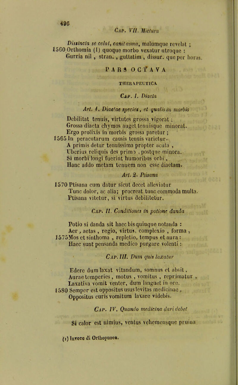Cap. VII. Micfura Distincla se celal^ canitasma^ malumque revelal ; I560 0rthomia (1) quoque morbo vexalur utroquc : Gurria nil , stran., guttatim , dissur. qucper lioras. P A R S 0 G f A V A THER\PEUTICA. Cap. I. Diaela Art. 4. Viaelae specics, et qualis m niorbis Debilitat tenuis, virtutes grossa vigorat; Grossa diaeta chyraos auget tenuisque minorat. Ergo prolixis in morbis grossa paretur ; 15651n peracutarum causis tenuis varietur- A primisdetur tenuissima propter acuta , Uberius reliquis des primo , postqne minora. Si morbi longi fuerint humoribus orbi, Hanc addo metara tenuera non esse diaetam. Art. 2' Plisana 1570Ptisana cura datur sicut decct alleviatur Tunc dolor, ac alia; procreat tunc commoda multa. Ptisana vitetur, si virtus debilitetur. C.4P. //. Condiliones in potione danda Potio si danda sit haecbisquioque notanda : Aer, aetas, regio, virtus, complexio , forma , 1575MOS et sinthoma , repletio, tempus etaura: Haec sunt pensanda medico purgare volenti: Cap. IIL Dum quis laxatur Edere dumlaxat vitandum, somnus et absit. Auraeteraperies, motus , vomitus , reprimatur , Laxativa vorait venter, dum languot in ore. 1580 Semper est oppositus ususlcvitas mediciiiac, Oppositus curis voraitum laxare videbis. Cap. IV. Quanclo medicina dari debet Si calor est uiraius, vcntus veheracnsque pruina l\) Intece Ji Orlhopnoe*.