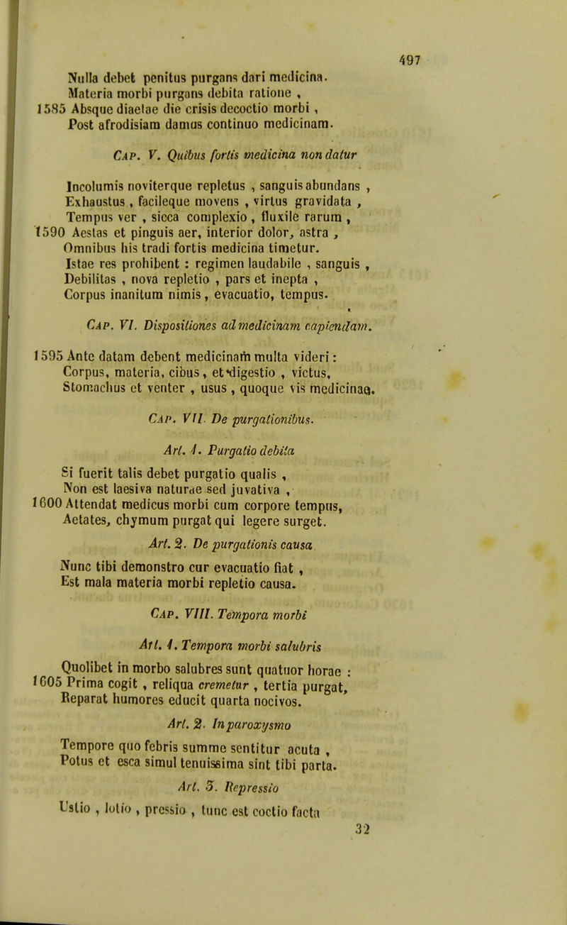 Nulla debek penitus purgans dari medicina. Materia morbi purgan3 debita ratione , 1585 Absque diaelae die crisis decoctio morbi, Post afrodisiam damus continuo mcdicinam. Cap. V. Quibus fortis medicina nondatur Incolumis noviterque repletus , sanguisabundans , Exhaustus , facileque movens , virlus gravidata , Tempus ver , sicca complexio , lluxile rarum , 1590 Aeslas et pinguis aer, interior dolor, «nstra , Omnibus his tradi fortis medicina timetur. Istae res prohibent : regimen laudabile , sanguis , Debilitas , nova repletio , pars et inepta , Corpus inanitum nimis, evacuatio, tcmpus. Cap. VI. Disposidones admedicinam mpiendam. 1595 Antc datam debent medicinam multa videri: Corpus, materia, cibus, et^digestio , victus, Stomachus et venter , usus , quoque vis mQdicinaa. Cap. VII. De purgalionibus. Arl. Purgatio debita Si fuerit talis debet purgatio quah's , Non est laesiva naturde sed juvativa , 1600Attendat medicus morbi cum corpore tempus, Aetates, chymum purgat qui legere surget. Art. 3. De purgationis cavsa Nunc tibi demonstro cur evacuatio fiat , Est mala materia morbi repletio causa. Cap. VIII. Tempora morbi Ati. 4. Tempora morbi salubris Quolibet in morbo salubres sunt quatuor horae : 1005 Prima cogit , reliqua cremetur , tertia purgat, Reparat humores educit quarta nocivos. Art. 2- Inparoxysmo Tempore quo febris summe scntitur acuta , Potus et esca simul tenuiseima sint tibi parta. Arl. 5. liepressio l'slio , lolio , prcssio , tunc est coctio facta 32
