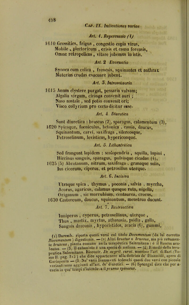 498 Cap. IX. Indkationes variae ArL L Repercussio (h) 16/0 Grossilies, frigus , congeslio copia virus, Mobile » plectoricum , crisis et causa foreusis, Omne relropeilens, vilare jubemus in isljs. Art,. 2 Evaeualio Synocacum colica , frenesis, squinantes et anthrai Maleriascrudas evacuare jui)ent. Art. 3. Inlromissoria 1615 Anam clystere purgat, pessaria vulvam; Algalia v.irgam, ciringa convenit auri ; Kaso nastale , sed potio convenit ori; Visco collyrium pro certodicilur e«se« Arl. 4. Diuretica Sunt diuretica : bruscus (2), sparagus, calamcnlura (3), 1620 l^picaque, foenicuius, belonica , cassia, daucus, Squinantum, carvi, saxifraga , silereosque, retroselinura, levisticus^ hypericonque. Arl. 5. Lithonlrilica Sed frangunt lapidcm : sco!opendria , squilla, lupini , Hircinus sanguis, sparagus, pulvisque cicadae (4), 1625 (5) Abrolanum, nitrum, saxifraga , granaque solis, lus cicerum, ciperus, et petrosillus uterque. Arl. 6. Incisiva Utraque ?pica , thymus , poeonia , salvia , myrrha, Acorus, agaricus, culamus quoque rula, nigella, Origanum , sic roarrubium, centaurea, crucus, 1630 Castoreum, daucus, squinantum, menstrua ducunt. Arl. 7. Ue&lrinciiva luniperns , cyperus, petiosellinus, uterque , Thiis , mastix, myrtus, atbanasia, psidia , galla, Sanguis draconis, hypocistidos, acacia (6), gummi, (i) Daremb. riporta questi versi col titolo Dommmtum (da lul corrctto JVocumenlum ) digestionis. —(2) AUri brustus 0 brussus^ ma piu reHameu- tc bruscus, pianta comune neila terapculica Salernitana : e il Uuscus acu- Igjjjus (3; 11 cataminto e una spccie di melissa. — (4) Rimcdii dclla tcra- pcutica Salernitana. Riscoutr. Ve aegrit. curat. massime l'art diBart.(1o- inoU. pa'. 3iii ) clie dice Qpp.arlencre alla dottrina de' Diuamidii, opora di Gariopoulo (5j Ne' varii frammtuti tcdeschi questi duc vers.i con piccole variapti Bono ag&iunli all'art. dc' diurclici. — (G) Sprengel dice clie pcr a- cacia iu que' tcmpi s'iutcnde\ a il j^i umis spinosus,