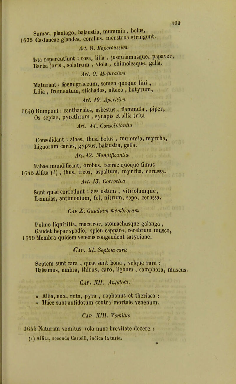 Sumac. planlapo, balaiistia. mummia , boius, 1635 Caslaueac glaudes, corallus, mcustrua stnngunt. Arl. 8. Repercussiva Ma repercutiunt : rosa, lilia , jusquiamusque, papavcr, Barba jovis , solatrura , viola , chimoleaque, galia, Arl. 9, Maturaliva Maturant: Spenugraecum, seraen quoque lini, Lilia , frumeutum, stichados, altaea , butyrura, Art. iO. Aperiliva 1640 Rumpunt: canlharidos, asbeslus, flammula , piper, Os sepiae, pyrethrum , synapis et allia trita Art. 44. Consolidantia Consolidant: aloes, thus, bolus, muraraia, rayrrha, Liguorum caries, gypsus, balaustia, galla. Arl. 42' Mundificantia Tabae mnndificant, orobus, terrae quoque fimus 1645 Alfita (I), thus, ireos, aspaltura, myrrha, cerussa. Art. 45. Corrosiva Sunt quae corrodunt : aes ustum , vitrioluraque, Lemnias, antimonium, fel, nitrura, sapo, cerussa.; Cap X. Gaudium membrorum Pulmo liquiritia, macecor, stomachusque galanga , Gaudet hepar spodio, splen cappare, cerebrum musco, 1650 Membra quidem veneris congaudent satyrione. Cap. XI. Seplem cara Septem sunt cara , quae sunt bona , velque rara : Balsamus, ambra, thirus, caro, lignum , camphora, muscus. Cap. XII. Antidota. « Allia,nux, ruta, pyra , raphanus et theriaca : « Haec sunt antidotum contra mortale venenura. Cap. XIII. Vomiius 1055 Naturam vomitus volo nunc brcvilate docere : (i) Aifita, sccondo CAslelli, indica latuzia. «