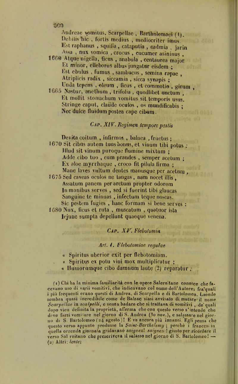 !)el)ilis1iic , forlis mediiis , mediocriter imus. Esi rapliaiHis , sqiiiila , calaputia , cadmia . jarin ^Xssa , nux vomica , croous , eucumer asininus , 1600 Atque nigella, ficns , anabula , cenlaurea major El minor, elleborus albus jungalur eisdem ; F.st ebulus , fumus , sambucus , semina rapae , Alriplicis radi.v , siccamia , sicca syna^pis ; Unda tepens , eleum , ficus , et commotio , girura , 1665 Naslur, anethum , trifolia , quodlibet unctum , VA mollit stomachum vomitus sit lemporis usus. Stringe caput, claude oculos , os mundificabis ; Nee dulce fluidumposlea cape cib«m. Cap. XIV. Hegimen (eniporepsslis Deviia coitum , infirmos , balnea , fructus; 1670 Sit cibns autem tuusbonas.et vinum tibi potus ; Jllud sit vinum puroquc flumine mi.vtum ; Adde cibo tuo , cum prandes , semper acetum ; Ex aloe myrrhaque , croco fit pilula firnw ; iMane laves viiltum dentes manusque per acetum , 1675 Sed caveas oculos ne langas, nam nocet illis, Assatum panem perarclum propter odorem lii manibus serves , sed si fuerint tibi glaucas Sanguinete minuas , infectuni leqiie noscas. Sic pestcm fugies , hanc formam si bene serves : IGSOlNux, ficus et ruta , rauscatum , quatuor ista Icjuuc sumpla depellunt quaeque venena. Cap, Xr. Vkbotomia, Art. /. Flebotomiae regulae « Spiritus uberior exit per flebotomiam. n Spirilus cx polu vini mox mullipliratur ; « Humorumqiie cibo damnum laute (2) reparatur; (i) Clii Iia la minima ramillarita con le opere Salernltane conosce clic fa- cevano uso di ve^rii vomitivi, che indicavano col nome deirAulorej fra'quali i piii frequenti eiano questi di Andrea, di Scarpclla e di Bartoloinco. Laondc scmbra quasi incredibile come de Balzac siasi avvisalo di mutare il nomc Scarpellae in scalpcHi^ e senza badare chc si traliava di vomilivi , de'quali dopo vien deCuita la proprieta, airerma che cod questo verso s'intende che dcve farsi vomi lare nel giorno di S. Andrca (3o nov.), e salassare nel gior- no di S. Hai tolomeo ( 24 agosto ) 1 E va ancora piu innanzi. Egli pensa cho questo verso appunto produsse lu Satnt-Barlhelemij ; perche i franccsi in quella orrcnda ftiornala grida^ano saigiiezl saiqne::. ! giut^to per ricordare il verso Sal rnitano che preseritoTa il salassoucl giomo di S. Bartolonieo! — (2j Altri; lcnic;