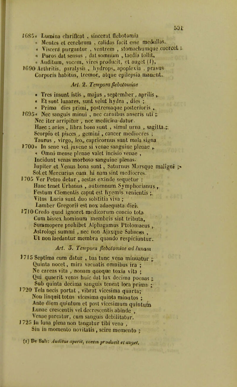 tGSou LufTMiia darificat , siiiccrat flebotomia  MiMitcs et cercbnim , calidas fucit esse meckillas. « VjsceiiJ purgaiitiir , vcntrem , stomachumque coerceL;. n Paros dat seiisiis , dal somnam , tacdia tollit, « Aiiditum, vocem,. vires prodiicit, et augot(l), ^090 Arllirilis, p.iralj-sis , livdrops, apoplexia , pravus Corporis babrtus, tremor, atiiue epilepsia maueiit. Arl. 2. Tempora flebotomiae « Tres insunt istis ^ majus , september, aj^rilis « Ktsunt lujiares, sunt velut hydra , dies ; « Prinw dies primi,^ postrcmaqoe posterioris , ffiOS» Nec sanguis minui , nec carnibus anseris uti;: Ncc iter arripitur , nce medrcina datur. Haec ► aries , libra bona suot , simiil urtia ^ sagitta.;: Scorpia et pisces , gemiiii, cancer medioci es ; Taurus, virgo, leo,. capricornus sant mala signa t700« In sene veL juvcne si vcnae sanguine plcnae ^ f Omni mense plenae valet incisio venae , Incidunt venas morbosa sanguine plenas- lupiler et Veiuis bona sunt, Saturnus Marsque raalign» SoLet Merctirius cam lii nara sint mediocres. 1705 Ver Petro detur , aeslas exinde sequetur : Hanc tenet Urbanus , autumnura Sympliorianus Festum Clenientis caput est hyemis venientis Vilus Lucia sunt duo solstitia viva ; Lamber Gregorii est nox adaequata diei'. niOCredo quod ignoret raedicorum concio tota Cum bissex hominura membcis sint tribula, Sunamopere prohibet Alphagamus Ptolomaeus , Astrologi sumrai , nec non Ajaxciue Sabaeas , Ut DonJaedantur merabra quando respiciuntur. Art. 5. Tempora flebolomiae ad lunam J7I5 Septima cura datur , tua tunc vena minuatur ;: Quinta nocet, mira vaciiatis omnibus ira ; Ne careas vita , noiiam quoque toxia vita ; Qui quaerit venas huicdat lux decima pociias ; Sub quinta deciraa saiiguis tene;it loca prima ; J720 Tela necis portat , vibrat viccsima quarta; Nor» linqitit totu3 vicesiraa quinta minutos ; Ante diem quinlum et post vicesimum quintuai Lunae crescentis vel decresceritis abinde , Vcnae parcatur, cum sanguis debilitatur. 1725 lii luna plena non tangatur libi vena , Sin in mamenlo iiovitalis, scire meinento ; (i) Dc Balz: Audilu^ aperit^ voeem producii el au<f,et.