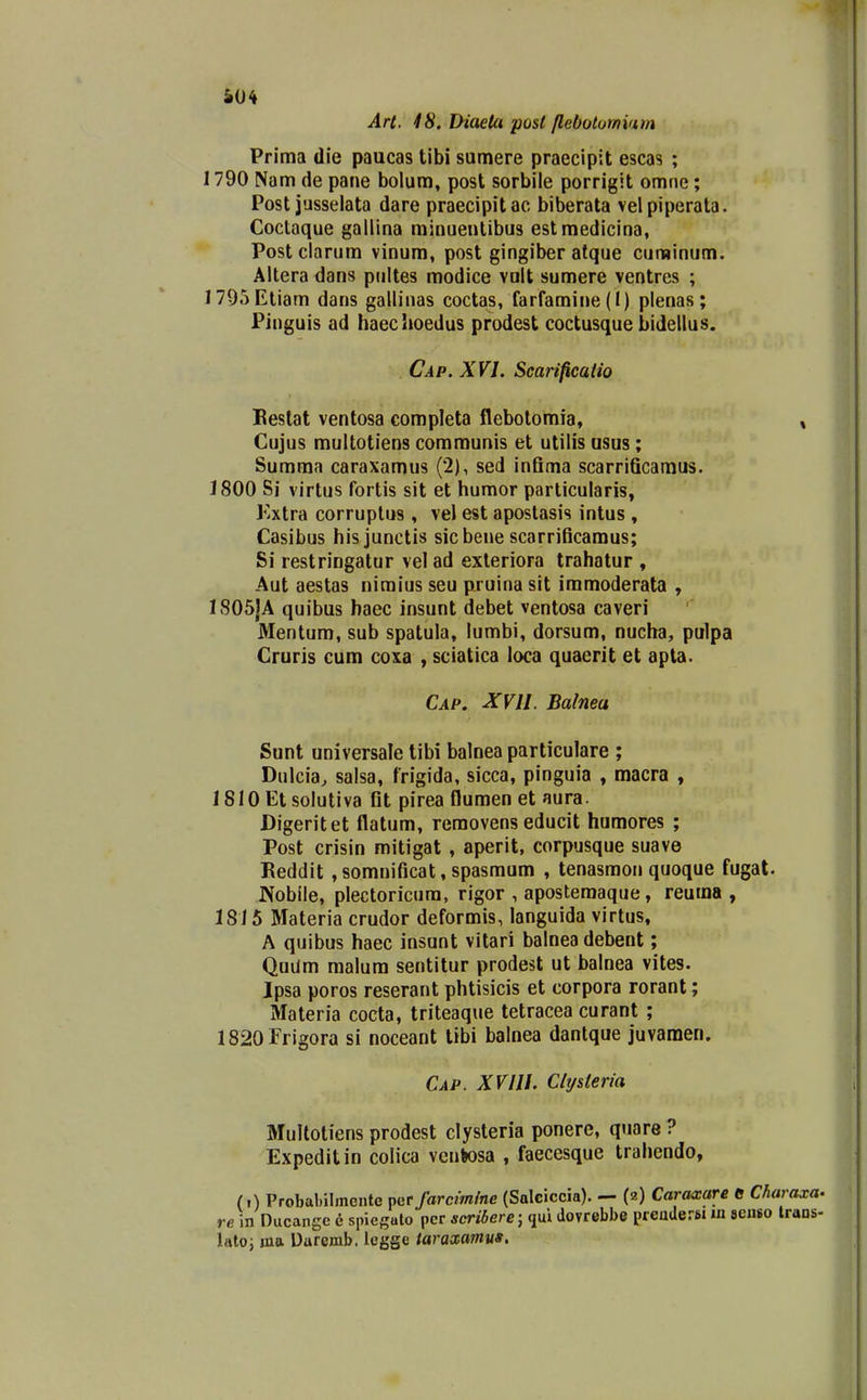 Art. 48. Diaeta post /lebototnium | Prima die paucas tibi sumere praecipit escas ; 1790 Nam de pane bolum, post sorbile porrigit omne; Post jusselata dare praecipit ac biberata vel piperata. ' Coctaque gallina minueutibus estmedicina, | Post clarum vinum, post gingiber atque curainum. j Altera dans piiltes modice vnlt sumere ventres ; 1 ]795Etiam dans gallinas coctas, farfamine(I) plenas; 1 Pinguis ad haeclioedus prodest coctusque bidellus. Cap. XVI. Scarificatio i Beslat ventosa completa flebotomia, » Cujus multotiens communis et utilis usus; Summa caraxamus (2), sed inGma scarrificamus. 1800 Si virtus fortis sit et humor particularis, l^xtra corruplus , vel est apostasis intus , Casibus hisjunctis sicbene scarrificamus; Si restringatur vel ad exleriora trahatur , Aut aestas niraius seu pruina sit immoderata , 1805|A quibus haec insunt debet ventosa caveri Mentum, sub spatula, lumbi, dorsum, nucha, pulpa Cruris cum coia , sciatica loca quaerit et apta. Cap. XVll. Balnea Sunt unlversale tibi balnea particulare ; Dulcia^ salsa, frigida, sicca, pinguia , macra , 1810 Etsolutiva fit pirea flumen et aura. Digeritet flatum, reraovens educit humores ; Post crisin mitigat , aperit, corpusque suave Eeddit , somnificat, spasmum , tenasmon quoque fugat. JXobile, plectoricura, rigor , apostemaque, reuma , 18 / 5 Materia crudor deformis, languida virtus, A quibus haec insunt vitari balneadebent; Quum raalum sentitur prodest ut balnea vites. Ipsa poros reserant phtisicis et corpora rorant; Materia cocta, triteaque tetracea curant ; 1820Frigora si noceant tibi balnea dantque juvamen. Cap. XVIII. Cltj&teria Multotiens prodest clysteria ponere, qnare ? Expeditin colica vcnkosa , faeccsque trahendo, (i) Probabilmentc t>qt farcimine (Salciccia). — (2) Carwxare d Charaxa. reAn Ducangc e sineguto pcr scribere; dovrebbe prcuderBi m scubo Irans- lato; ma Uaremb. legge taraxamu».
