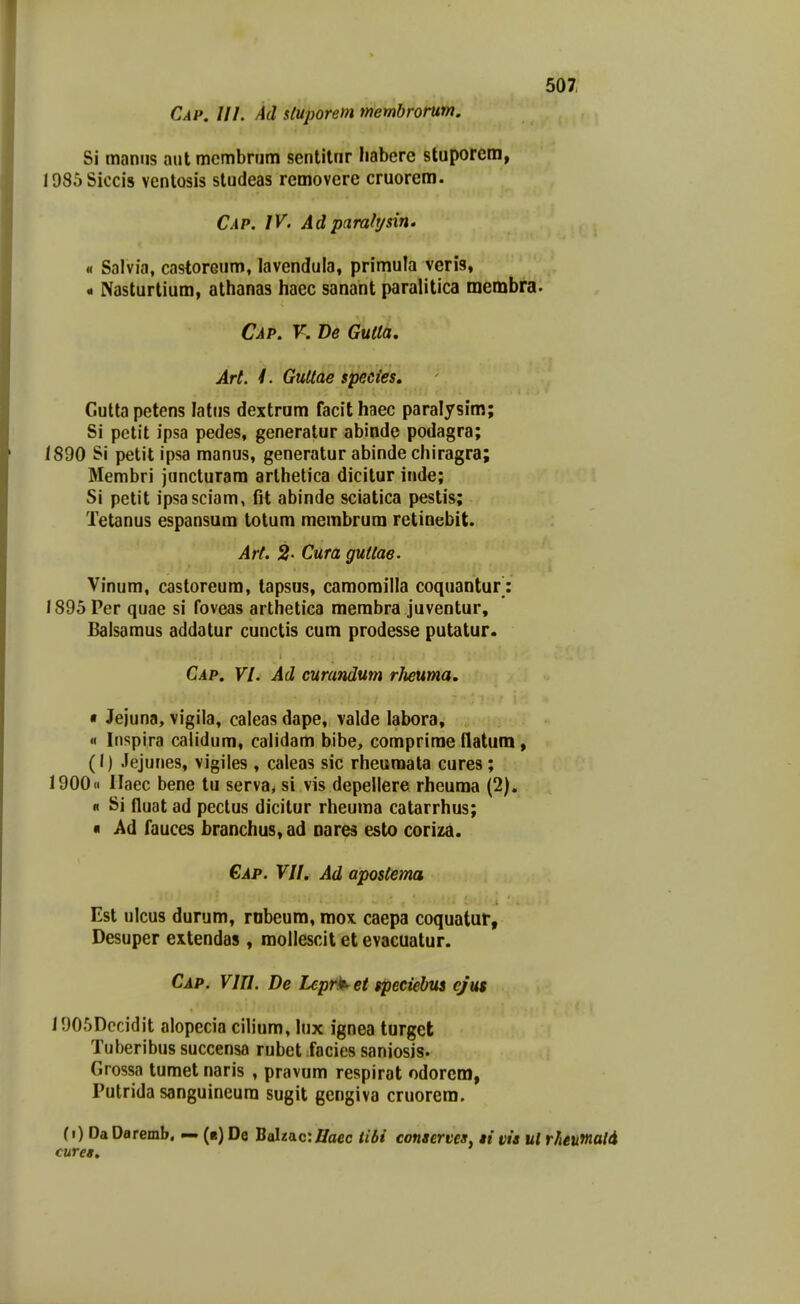 Cap. III. Ad stuporem membrorum. Si maniis aut mcmbrum sentitnr habere stuporem, 1985Siccis ventosis studeas removere cruorem. Cap. IV. Ad pciraltjsin. ii Salvia, castoreum, lavendula, primula veris, - Nasturlium, athanas haec sanant paralitica membra. Cap. V. De GuUa. Art. /. GuUae species, Cutta petens latus dextram facit haec paralysim; Si petit ipsa pedes, generatur abinde podagra; 1890 Si petit ipsa manus, generatur abinde chiragra; Membri juncturam arlhelica dicitur inde; Si petit ipsasciam, fit abinde sciatica pestis; Tetanus espansum totum membrum retinebit. Ar(. 2- Cura guiiae. Vinum, castoreum, tapsus, camorailla coquantur: 1895Per quae si foveas arthetica merabra juventur, £alsaraus addatur cunctis cum prodesse putatur. Cap. VI. Ad curandum rheuma. • Jejuna, vigila, caleas dape, valde labora, « Inspira calidum, calidam bibe, comprime fiatum, (I) Jejunes, vigiles , caleas sic rheumata cures; 1900« llaec bene tu serva, si vis depellere rheuma (2). « Si fluat ad peclus dicilur rheuraa catarrhus; « Ad fauces branchus, ad oares esto coriza. €ap. VII. Ad apostema Est ulcus durum, rnbeum, mox. caepa coquatur, Desuper extendas, raollescit et evacuatur. Cap. VIII. De Lept^ et speciebus ejut 1905Dccidit alopecia cilium, lux ignea turget Tuberibus succensa rubet facies saniosis. Grossa tumet naris , pravum respirat odorem, Putrida sanguineura sugit gengiva cruorem. (i) Da Daremb. — (b) De Balta.c:Haec iibi conaerves, ti vis ul r/ieumald curet.