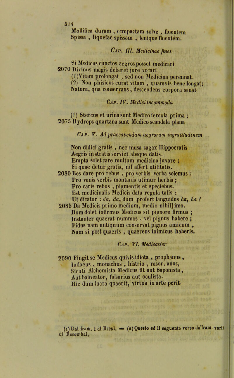 MolliGca duram , ccmpactam soWe , flnenlem Spissa , liquefac spissam , lenique flucnte'm. Cap. Ul. Medicinae fines Si Medicus cunctos aegros posset medicari 2070 Divinns magis deberet iure vocari. (/)Vitam prolongat , sed non Mediclna perennat. (2) Non phisicus curat vitam , quamvis bene longat; Natura, qua conservans, descendens corpora saoat Cap. IV. Mediciincommoda (I) Stercus et urinasunt Medico fercula prima ; 2075 Hjdrops quartaoa sunt Medico scandala plana Cap. V, Adpraecavendam aegrorum ingraliludinem Non didici gratis , nec musa sagax Hippocratis Aegris in stratis serviet absque datis. Empta soletcare multum medicina juvare ; H quae detur gratis, nil alTert utililatis. 2080 Res dare pro rebus , pro verbis verba solemus : Pro vanis verbis montanis utimur herbis ; Pro caris rebus , pigmentis et speciebus. Est medicinalis Medicis data regula talis : Et dicatur : da^ da^ dura profert languidus /la, lia ! 2085 Da Medicis primo medium, medio nihil]imo. Dumdolet infirmus Medicus sit pignore firmus ; Instanter quaerat nummos , vel pignus habere ; j Eidus nam antiquum conservat piguus amicum , • ISam si postquaeris , quaerens inimicus haberis. '\ Cap. VI. MedicaUer 2090 Fingit se Medicus quivis idiota , prophanus , -j ludaeus , monachus , histrio , rasor, anus, Sicuti Alchemista Medicus fit aut Saponista , Autbalneator, falsarius aut oculista. Hic dura lucra quaerit, virtu3 in arte perit. (i)Dal fram. 1 dl Bresl. di RoseDlhui, (a) Qveito ed il «eguentc verso daTram- Tarii 1