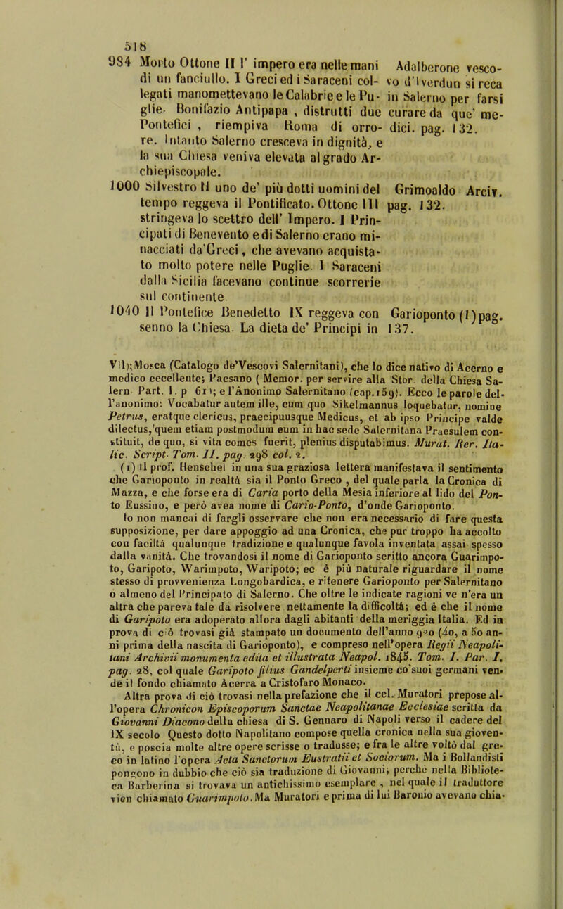 984 Worlo Ottone II1' impero era nellemani Adalberone vesco- di iMi fanciullo. I Grecied i Saraceni col- vo d lvcrdun si reca legati manomettevano leCalabrieelePu- in Salerno per farsi glie- Bonifazio Antipapa , distrutti due curare da que' me- Pontefici , riempiva Homa di orro- dici. pag. 132. re. Intaiito Salerno cresceva in dignit^, e la siin Cliiesa veniva elevata algrado Ar- chiepiscopaie. 1000 Silvestro li uno de' piii dotti uomini del Grimoaldo Arcif. tempo reggeva il Pontificato. Ottone 111 pag. 132. stringeva lo scettro dell' Impero. I Prin- cipati di Benevento edi Salerno erano mi- nacciati da'Greci, che avevano acquista- to mollo potere nelle Puglie. 1 Saraceni dalla Sicilia Cacevano continue scorrerie sul contiiiente 1040 11 Ponlefice Benedello IX reggeva con Garioponto (I)pag. senno la Chiesa. La dieta de* Principi in 137. ° Vll);iMosca (Catalogo de'Vescovi Salernitani), che lo dice nativo di Acerno e jncdico eecelleutej Facsano ( Memor. per ser»ire alla Stor della Chiesa Sa- lern Part. I. p 6i i; e l'Anonimo Salernitano (cap.iSg). Ecco leparoledel- runonimo: Vocabatur autem ille, cum quo Sikelmannus loqiiebatur, nomioe Petrus, eratque clericus, praecipuusque Medicus, et ab ipso l*rincipe valde dilectus,'quem etiam postmodum eum in hac sede Salernituna Praesulem con- fctituit, de quo, si vita comes fuerit, plenius disputabimus. Murat. lier. Jla- itc. Script- Tom. II, pag 298 col. 1, (i) ll prof. Henschel in una sua ^raziosa lettera manifestaTa il sentimento che Garioponto in realta sia il Ponto Greco , del quale parla la Cronica di Alazza, e che forse era di Carta porto della Mesia inferiore al lido del Pon- to Eussioo, e pero avea nome di Cario-Ponto, d'onde Garioponto. lo non mancui di fargli osservare che non era necess-irio di fnre questa supposizione, per dare appoggio ad una Cronica, chs pur troppo ha accolto cou faciltd qualunque tradizione e qualunque favola inventata assai spesso dalla vanita. Che trovandosi il nome di Garioponto scritto ancora Guarimpo- to, Garipoto, Warimpoto, Waripoto; ec e piu naturale riguardare il nome stesso di provvenienza Longobardica, e ritenere Garioponto per Salernitano o almeno del l'rincipato di Salerno. Che oltre le indicate ragioni ve n'era ua allra che pareva tale da risolvere neltamente la difficolt&; ed e che il nome di Garipoto era adoperato allora dagli abitanti della mcriggia italia, Ed ia prova di c 6 trovasi gii stampato un documento delPanno 920 (io, a 5o an- ni prima della nascita di Garioponto), e compreso nell'opera Regii Neapoli'. tani Archivii monumenla edila et illustrata Neapol. i845. Tom. I. Par. I, pag. 28, col quale Garipoto JUius Gandelperti iixsieiae co^suoi germani ven- de jl fondo chiamuto Acerra aCristofaro Monaco. Altra prova di cio trovasi nella prefazione che il cel. Muratori preposeal- Popera Chronicon Episcoporum Sanctae Neapolitanae Ecclesiae scritta da Ciovanni Diacono della cliiesa di S. Gennaro di Napoli verso il cadere del IX secolo Questo dotto Napolitano compose quella cronica nella sua gioven- tii, p poscia molte altre opere scrisse o tradusse; e fra le altre volto dal gre- co in latino ropera Jcta Sanctorwn Eustratiiet Sociorum. Ma i Bollandisti ponsono in dubbio che cio sia traduzione di Giovannii pcrche nella Bibliote- ca Harbeiina si trovava un anticliissinio esemplarc , nel quale il Jraduttore Ti«n chiamato Cuarimi>ulo.M& Muratori eprima di lui Barouio avevano chia-