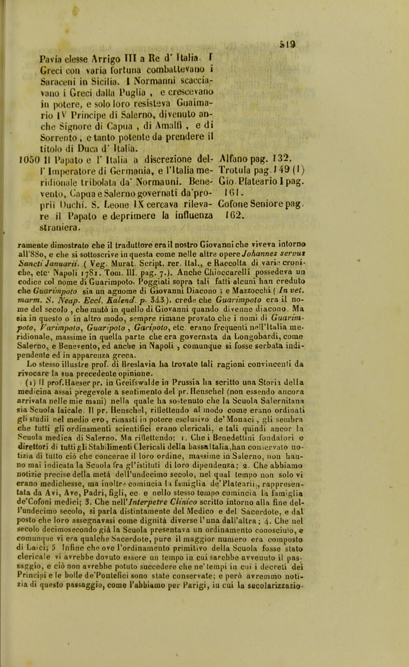 &19 Pavia elesse Arrigo Ul a Re d' Italia l Greci cori varia fortuiia comballevutio i Saraceni in Sicilia. 1 Normanm scaccia- vauo i Greci (lalla Piiglia , e crescevano iii potere, e solo loro resisleva Guaima- rio IV Principe di Salerno, divcnuto an- che Signore di Capua , di Amalfi , e di Sorrerito, e tanto potente da prei»dere il titolo di Ouca d' Italia. 1050 II Pupato e 1' llalia a discrezione del- Alfanopag. 132. r lin[)eratore di Germania, e ritaliame- Trotula pag. 149(1) riilionale Iribolata da'Normauni. Berie- Gio. Plateario 1 pag. verito, Capua e Salerno governati da'pro- IGI. prii Duchi. S. Leone IXcercava rileva- Cofone Seniorepag. re il Papato e deprimere la influenza 162. straniera. ramente dimostrato che il tradutlore era Jl nostro GiovannicUe viveTa intorno airSSo, e ciie si sottoscrive in questa come nelle altre opere Johannes servux Hancti Januarii. ( Veg. Murat. Script. rer. Ital., e Raccolta di varii; croni- cLe, etc- Napoli 1781. Tom. III, pag. 7.). Ancbe Chioccarelli possedeva un codice col nome di Guarimpoto. Poggiati sopra tali fatli alcuni han creduto che Guarimpoto sia un agnome di Giovanni Diacono ; e Mazzocclii ( Jn vet. marm. S. A'eap. Eccl. Kalend. p- 34.3). crede che Guarimpoto era il no- me del sccolo , cbemut6 in quelio di Giovanni quando divenne diacono. Ma eia in questo o in altro modo, sempre rimane provato che i nomi di Guarim- poto, Varimpolo, Guaripoto , Garipoto, etc. erano frequenti neiritaUa me- ridionale, massime in quella parte cbe era gorernata da Longohardi, come Salerno, e Benevento, ed ancbe in Napoli , comunque si fosse serbata iudi- pendente ed in apparcnza grcca. Lo stesso illustre prof. di Breslavia ha trovato tali ragloni convincenii da rivocare la sua precedentc opinione. (1) II prof.Haeser pr. in Greilswalde in Prussia ha scritto una Storia della medicina assai pregevole a sentimento del pr. Henscbci (non essendo ancora arrivata nelle mie mani) nella quale ba sostenuto che la Scuola Saiernitana sia Scuola laicale. II pr. Henschel, riQeltendo al modo come erano ordinati gii sludii nel medio evo, rimasti in potere esciusivo de' Monaci, gli senibra che tutti gli ordinamenti scientifici erano clericali, e tali quindi ancor la Scuola medica di Salerno. Ma ridettcndo: 1. Che i Benedettini fondatori e direttori di tuttigliStabilimentiClericali delia bas6altalia,lian conscrvato no- tizia di tulto cid che concernc il loro ordine, massime in Salerno, uon haa- no mai indicata la Scuola fra gfistituti di loro dipcndenza; 2. Che abbiamo DOtizie precise della met4 deirundccimo secolo, nel qual tempo non soio vi erano mediciiesse, ma inoltr.; comincia l.i fainiglia de'Platearii;, rappresen- tata da Avi, Ave, Padri,figli, ec e nello stcsso tempo comincia la famiglia de'Cofoni medici; 3. Che neWJnterpetre Clinico scritto intorno alla fine deU Pundecimo secolo, si parla distintamente del Medico c del Sacordote, e dal posto che loro nssegnavasi come dignita diverse l'una dairaitra; 4. Che nel secolo decimosecondo gid la Scuola prescntava un ordinamento conosciuto, e comunqiie vi era qualche Sacerdote, pure ii maggior numero era composto di Laici; 5 Infine cbo ove 1'ordinamcnto primitivo della Scuola fosse stato clericale vi avrebbe dovuto essere un lcinpo in cui sarebbe avvenulo il pas- sa^^io, e cio non avrebbc potulo succcdcre cbe ne'lenipi in cui i docrcli dei Principi e le bolle de'Pontefici sono statc conservate; e pero avreinmo noti« zia di questo passaggio, come l'abbittmo per Parigi, iu cui la secolarizzazio-