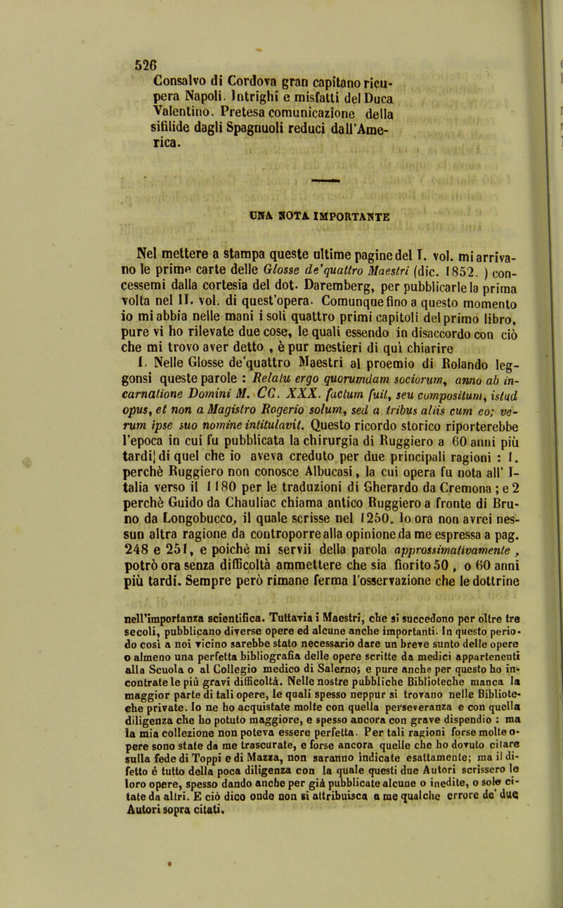 Consalvo di Cordova gran capitano ricu- pera Napoli. Intrighi e misfatli delDuca Valentino. Pretesa comunicazione della sifilide dagli SpagDuoli reduci dall'Ame- rica. CHA HOTA. IMPORTAMTE Nel mettere a stampa queste oltirae paginedel T. vol. miarriva- no le primft carte delle Glosse de'quatlro Maestri (dic. 1852. ) con- cessemi dalla cortesia del dot- Daremberg, per pubblicarlela prima volta nel II. vol. di quesfopera. Comunquefinoa questo momento io miabbia nelle mani isoli quattro primi capitoli delprimo libro, pure vi ho rilevale due cose, le quali essendo in disacnordo con cio che mi trovo aver detto , h pur mestieri di qui chiarire I. Nelle Glosse dequattro Maestri al proemio di Bolando leg- gonsi queste parole : Relalu ergo quorumdam sociorum^ anno ab in- carnalione Domini M. CC. XXX. faclum fuil, seu cumpositum^ istud opuSf et non a Magislro Rogerio solum^ sed a tribus aliis cum eo; ve- rum ipse suo nomine iniitulavit. Questo ricordo storico riporterebbe Tepoca in cui fu pubblicata la chirurgia di Rugglero a 60 anni piu tardijdi quel che io aveva creduto per due principali ragioni : I. perch6 Ruggiero non conosce Albucasi, la cui opera fu nota all' I- talia verso il 1180 per le traduzioni di Gherardo da Cremona ; e 2 perch6 Guido da Chauliac chiama antico Ruggiero a fronte di Bru- no da Longobucco, il quale scrisse nel 1250, lo ora non avrei nes- SUD altra ragione da controporrealla opinioneda me espressa a pag. 248 e 251, e poiche mi servii della parola approssimativamente , potr6 ora senza difficolta ammettere che sia fioritoSO , o 60 anni piu tardi. Serapre pero rimane ferma Tosservazione che le dottrine neirimportanza scientlilca. TultaTia i Maestri, che si succedono per oUre tre secoli, pubblicano diverse opere ed alcune anche importanti. In questo perio- do cosl a noi Ticino sarebbe stato necessario dare nn breTC sunto delle opere o almeno una perfetta bibliografia delle opere scritte da medici appartenenti alla Scuola o al Collegio medico di Salernoj e pure anche per questo ho in- contratele piii gravi difficolti. Nelle nostre pubbliche Oiblioteche manca la maggior parte di tali opere, le quali spesso neppur si troTano nelle Bibliote- che private. lo ne ho acquistate molte con quella perseveranza e con qucUa diligenza che ho potuto maggiorc, e spesso ancora con grave dispendio : ms la mia collezione non poteva essere perfelta. Per tali ra^ioni forse moUe pere sono state da me trascurate, e forse ancora quelle che ho doTuto ciiare sulla fedc di Toppi e di IVIazaa, non saranno indicate esattamenle; ma il di- fetto e tutto della poca diligenza con la quale questi due Autori scrissero le loro opere, spesso dando anche per gid pubblicate alcune o inedite, o solo ci- tate da aUri. E cio dico onde aon si altribuisca a me qualcho crrore de' duQ Autori sopra citati.