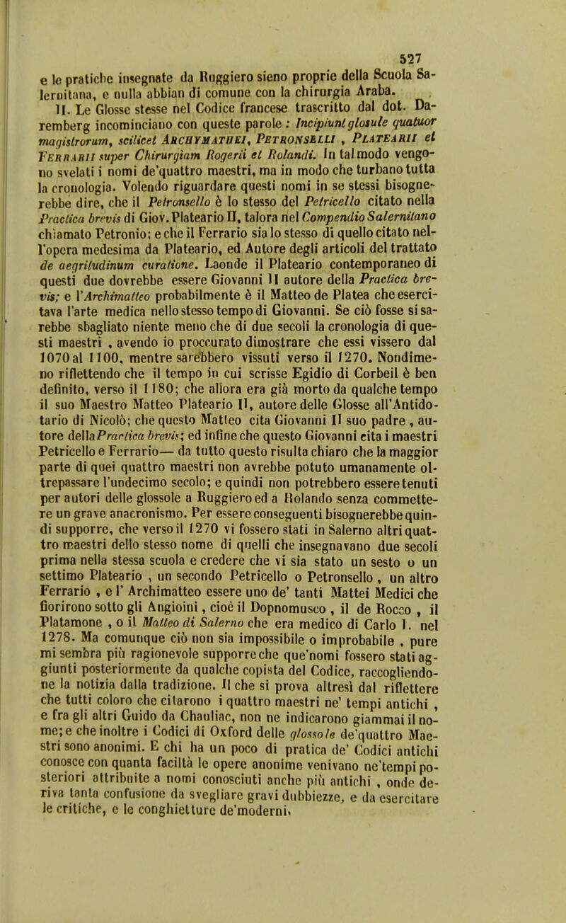 e le pratiche insegnate da Rnggiero sicno proprie della Scuola Sa- leroitnna, e nulla abbian di comune con la chirurgia Araba. II. Le Glosse stesse nel Codice francese trascritto dal dot. Da- remberg incominciano con queste parole: Incipiunlglosute quatuor magistrorum, scilieet Archymathei, PetronsELU , Platearu ei Terrabii fuper Ckirurgiam Rogerii et Rolandi. U\ talmodo vengo- no svelali i nomi de'quattro maestri, ma in modo che turbanotutta la cronologia. Volendo riguardare questi nomi in se stessi bisogne- rebbe dire, che il Peironscllo 6 lo stesso del Pelricello citato nella Praclica brevis di Giov.Plateario U, talora nel CompendioSalemitano chiamato Petronio; eche il Ferrario sia lo stesso di quellocitato nel- Vopcra medesima da Plateario, ed Autore degli articoli del trattato de aeqritudinum curafione. Laonde il Plateario contemporaueo di questi due dovrebbe essere Giovanni II autore della Practica bre- vis; e VArchimatteo probabilmente h il Matteode Platea cheeserci- tava Tarte medica neiiostesso tempodi Giovanni. Se ci6 fosse sisa- rebbe sbagliato niente meno che di due secoli la cronologia di que- sti maestri , avendo io proccurato dimostrare che essi vissero dal 1070al 1100, mentre sarebbero vissuti verso il 1270. Nondime- Do riflettendo che il tempo in cui scrisse Egidio di Corbeil h ben definito, verso il 1180; che allora era gia morto da qualche tempo il suo Maestro Matteo Plateario II, autoredelle Glosse airAntido- tario di Nicolo; chequcslo Mat!eo cita Giovanni 11 suo padre , au- tore della/*mr/tea brevis; ed inSneche questo Giovanni cita i maestri Pelricello e Ferrario— da tulto questo risulta chiaro che la maggior parte di quei quattro maestri non avrebbe potuto umanamente ol- trepassare Tundecimo secolo; e quindi non potrebbero esseretenuti per autori delle glossole a Ruggieroed a Holando senza commelte- re un grave anacronismo. Per essere conseguenti bisognerebbequin- di supporre, che versoil 1270 vi fossero slati in Salerno altriquat- tro maestri dello slesso nome di quelli che insegnavano due secoli prima nella stessa scuola e credere che vi sia stato un sesto o un settimo Plateario , un secondo Petricello o Pelronsello , un altro Ferrario , e 1* Archimatteo essere uno de' tanti Mattei Medici che fiorirooo sotto gli Angioini, cioe il Dopnomusco , il de Rocco , il Platamone , o il Matteo di Sa/erno che era medico di Carlo 1. nel 1278. Ma comunque cio non sia impossibile o improbabile , pure misembra piu ragionevole supporreche que'nomi fossero statiag- giunti posteriormente da qualche copista del Codice, raccogliendo- ne la notizia dalla tradizione. II che si prova altresi dal riflettere che tutti coloro che cilarono i qualtro maestri ne' tempi antichi , e fra gli altri Guido da Chauliac, non ne indicarono giammai il no- me;e cheinoltre i Codici di Oxford delle gtossofe de'quattro Mae- stri sono anonimi. E chi ha un poco di pratica de' Codici antichi conosce con quanta facilla lc opere anonime venivano ne'terapipo- steriori attribnite a nomi conosciuti anche pifi antichi , onde de- riva tanla confusione da svcgliare gravi dubbiezze, e da esercilare Je critiche, e le conghiellure de'moderni%