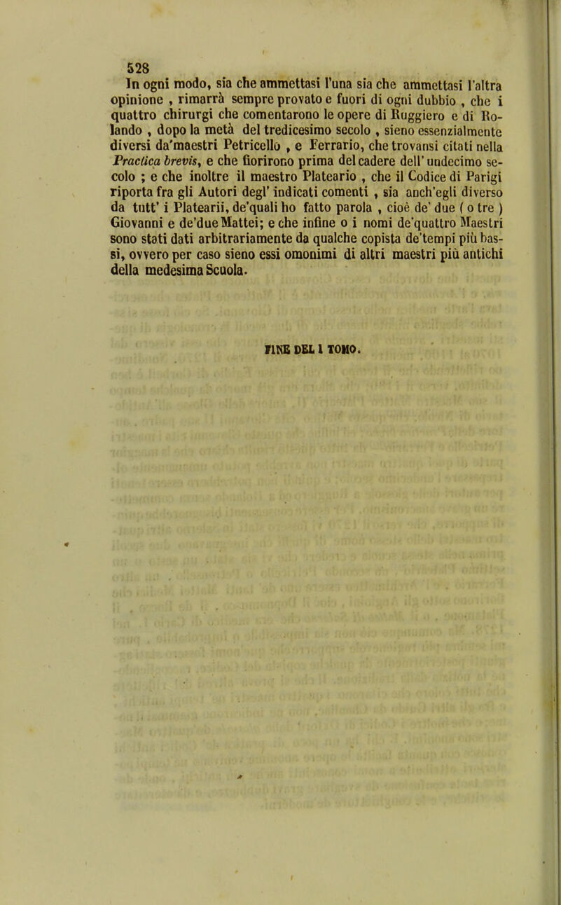 In ogni raodo, sia che ammettasi Tuna sia che ammettasi Taltra opinione , rimarrSi sempre provato e fuori di ogni dubbio , che i qualtro chirurgi che comentarooo le opere di Ruggiero e di Ro- lando , dopo la met^ del tredicesimo secolo » sieno essenzialmente diversi da'maestri Petricello , e Ferrario, chetrovansi cilati nella Praclica hrevisy e che fiorirono prima delcadere deirundecimo se- colo ; e che inoltre il maestro Plateario , che il Codice di Parigi riporta fra gli Autori degl' indicati comenti , sia anch'egli diverso da tutt* i Platearii, de'quali ho fatto parola , cioe de' due ( o tre ) Giovanni e de'dueMattei; e che infine o i nomi de'quattro Maestri sono stati dati arbitrariamente da qualche copista de'tempi piu bas- si, ovvero per caso sieno essi omonimi di altri maestri piu antichi della medesimaScuoIa. riKB DEL 1 TOUO.