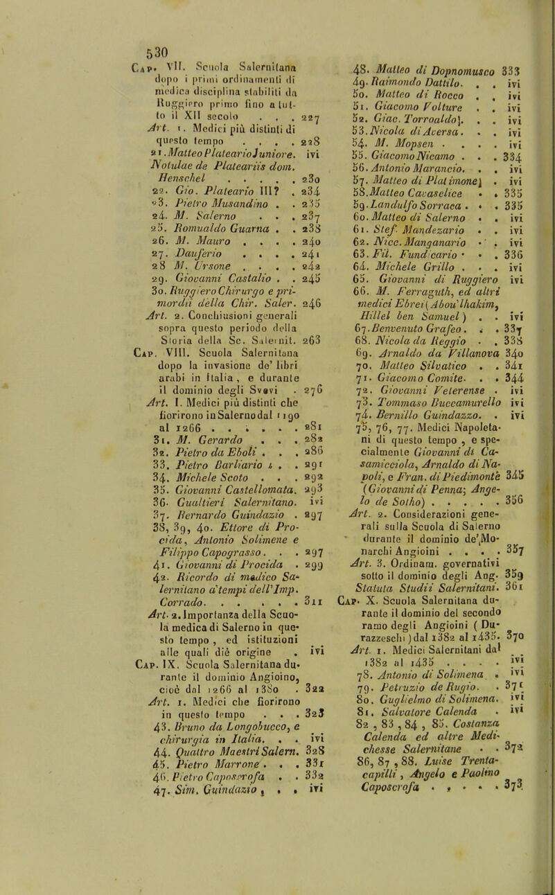 Cap» VH. Sciiola Salernitann (lopo i primi ordiiiuincnli ili nu-dinu disciplina slabiiiti da llugf^ipro prinio llno aliil- to il Xil secolo . , . a^y Jrt. I. Mcdici piu dislinti di qupsto (empo .... 228 21. Matteo PlulcarioJuniore. i vi Aolulae da Plateaviis doni. Henschel 280 2a. Gio. Plalearto III? . 284. f 3. Pielro Musandino . .2^3 24.. M. i^alerno . . . 287 25. Bomualdo Guarna . . aSS 26. M. Mauro .... 240 27. Dauferio . . . .241 28 ^i/. Ursone .... e4-a 29. Giovanni Castalio . . 24I) 30. RucjgieroChirurgo epri- mordii della Chir. Saler. 246 u^7'/. 2. CoocljiiJsioni generali sopra questo periodo della Sioiia della Sc. S.ilemit. 263 Cap. Vlll. Scuola Salernilana dopo la invasione do' libri arubi in Italia, e durante il doniinio degli Svavi . 276 Jrt. I. Medici piu distinti cLe iiorirono inSaleraodal 1190 al 1266 . . . . . . fiSi 31. M. Gerardo . . . 28» 3a. Pielro da Eboli . . . aSo 33. Pietro Darliario i , . agf 34. Michele Scoto . . . aga 3d. Giovanni Castellomata. ay3 36- GuultieiH Salernitano. iv5 37. liernardo Guindazio . 297 38, 39, 4o. Ettore di Pro- cida., Anlonio Solimene e Filippo Capograsso. . . 297 4'. Giovannidi Procida . 299 42. Ricordo di madico Sa- lerniiano a^tempi delVImp, Corrado 3ii Art- a.lmportanza della Scuo- la medica di Salerno in que* sto tempo , ed istituzioni aile quali die origine . ivi Cap. IX. Scunla Salernitana du. ranle il doininio Angioino, cioc dal 1266 al i38o . 322 Art. 1. Medici clie fiorirono in queslo (cmpo . . . 325 43. Uruno da Longohueco^ e chirurgia in Jlaha, , . ivi 44. Qualtro MaexlriSalem. 328 45. Pietro Marrone. . , 33x Pietro Capo.i-^rofa , .332 47. Sm. Guindazto j , . iri 48. Malleo di Dopnomusco SS.^J 49. Raimoudo Dattilo. , . ivi 50. Multeo di Rocco , , ivi 51. Giacomo f^olture . . ivi 52. Giac. Torroaldo]. . . ivi ^^.Nicola diAcersa. . . ivi 54. M. Mopsen . . . . ivi 55. GiacomoNicamo . . . 334 h6. Antonio Marancio. . , ivi h^. Matteo di Plat imonei . ivi hS.Malteo Cacaseitce • . 335 bq.LandulfoSorraca . • . 335 60. Matleo di Salerno • . ivi 61. Stef Mandezario • . ivi 62. Nicc. Manganario • . ivi 6i.Fil. Fundcario ' • .336 64. Michele Grillo . . . ivi 65. Giovanni di Ruggiero ivi 66. M. Ferragiith, ed altri medici Ebret{ Abou^lhakimj Hillel ben Samuel) . . ivi (>1.Benvenuto Grafeo. 4 , 33^ 6S. Nicolada Reggio . . 33S 69. Arnaldo da Fillanova 34o 70. Matleo Siivatico . . 34i 71. Giacomo Comite. . . 344 72. Giovunni Felerense . ivi 73. Tommaso BuccamuTello ivi 74. Bernillo Guindazzo. . ivi 7^5 76» 77- Mcdici Napoleta- ni di questo tempo , e spe- cialmente Giovanni dt Ca- samicciola^ Arnaldo di Na- poli, e Fran. diPiedimonte 345 (Giovamiidi Penna; Ange- lo de Solho) 356 Art. 2. Considerazioni gene- rali sulla Scuola di Salerno duranle il dominio de',Mo- narclii Angioini .... ^Sy Art. 3. Ordinam. governativi sotlo il dorainio degli Aog. 35^ Staluta Studii Salernitani. 361 CaP' X. Scuola Salernilana du- rante il dominio del secoodo 18.130 degli Angioini ( Du- razzesclii )dal i382 al i435. 870 Art. I. Medici Salefnilani da' i382 al i435 .... j'! qS. Antonio di Solimena , '^i 79. Petiuzio deRugio. . Syt 80. Guglielmo di Solimena. jvi 81. Salvalore Calenda . iv* 82 , 83 , 84 , 85. Costanza Calenda ed altre Medi- chesse Salernitane • • ^72 86, 87 , 88. Luise Trenta- capilii , Angeio e PaoHno Caposcrofa . , • . . 37?