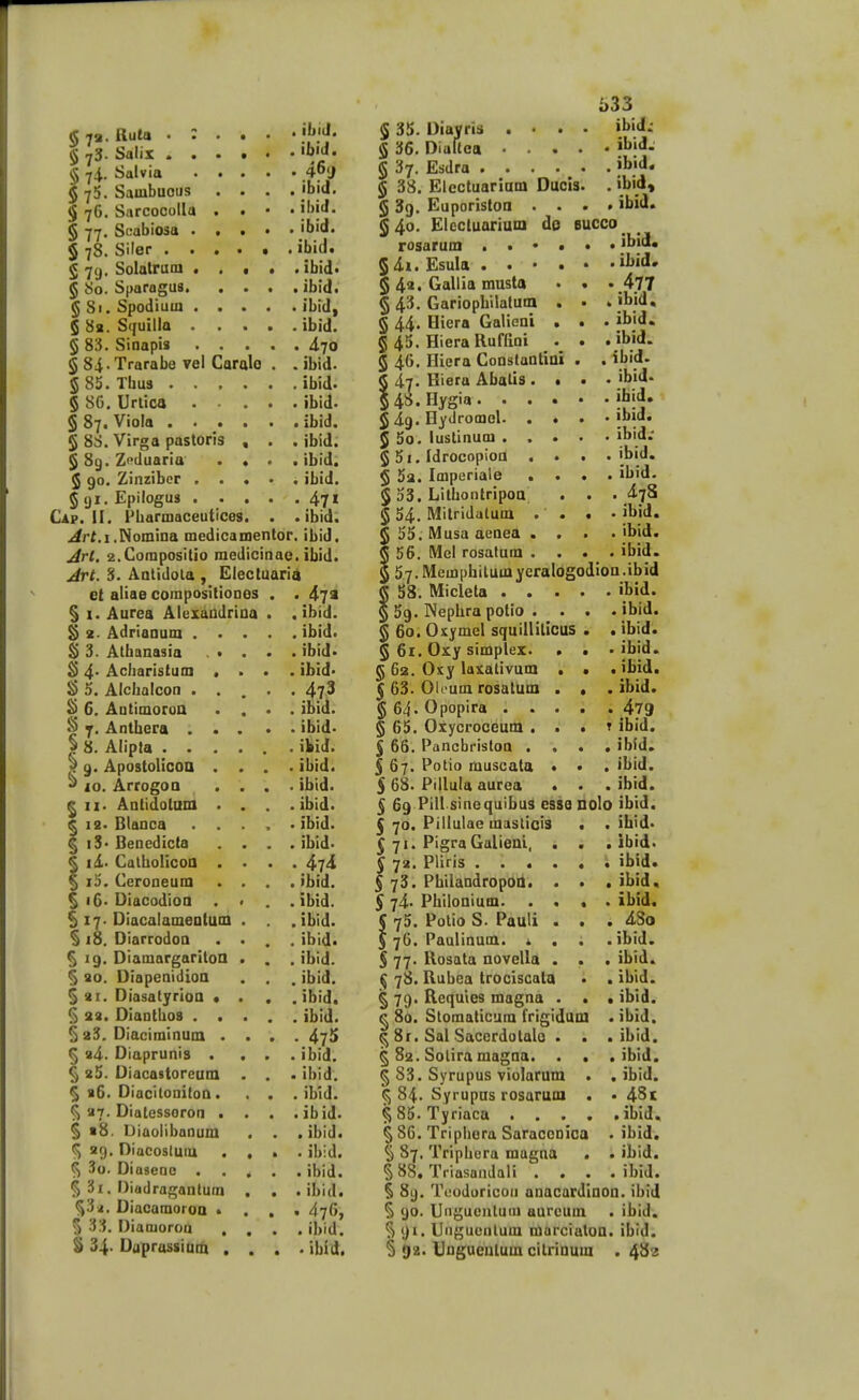 § 7»- §73- §74- $75. $76. S 79- 5«o. §8i, S 82. Ruta • : Salix . . Salvia Sambuoiis Sarcocolla § 77. Scabiosa . $ 78. Siler . . Solatrum . Sporngua. , Spodiuui . Squilla . § 83. Sinopis § 84. Trarobe vei Caralo § 85. Thus 5 8G. Unica § 87. Viola 5 88. Virgo pastoris § 89. Zcduaria $ 90. Zinztbcr § <ji. Epilogus Cap. II. Fbarmaceutices. ,4rt.i.Nomina medicamentor . ibiJ. . ibiii. . 46<J . ibid. . ibid. . ibid. .ibid. . ibid* . ibid. . ibid, . ibid. . 470 . ibid. . ibid. . ibid. . ibid. . ibid. . ibid. . ibid. . 471 . ibid. bid. jirl. 2.Coraposilio medicinae. ibid. Jrt. 3. Aatidola , Electuaria S6. 10. et aliae compositioDes § I. Aurea Alexaudriaa § t. Adriaaum . S 3. Alhanasia S$ 4. Acbaristum Alchalcon . Antimoroa Anthera . Alipta . . Apostolicoa Arrogoo ^ II. Antidotuni ^ 19. Blanca § i3. Benedicta I id.. Calholicoa I i5. Ceroneum ^ i6. Diacodioa §17. Diacalameatum § 18. Diarrodoa ^ 19. Diomargaritoa § 30. Diapenidioa §21. Diasatyrioa • § 23. Dianthos . . ^ 23. Diaciminum . 5 34. Diaprunis . ^ 35. Diacastoreum ^ b6. Diacitonitoa. ^ 37. Diatessoron . § 18. Diaoiibanum Diacostum . Diaseoc . Diadragantum Diacamoroa > Diamoroa ^ »9. % 33. S 34. Daprassiam 47 a . ibid. . ibid. . ibid> . ibid* . 473 . ibid. . ibid. . ibid. . ibid. . ibid. . ibid. . ibid. . ibid. • 474 . ibid. . ibid. . ibid. . ibid. . ibid. . ibid. . ibid. . ibld. ..475 . ibid. • ibid. . ibid. . ibid. .ibid. . ibid. . ibid. .ibid. • 476, . ibid. . ibid. § 35. Dlavris . • 136. Dialtca • . 5 37. Esdra .... 5 38. Elcctuariam Ducis 5 39. Euporistoa . . § 40. Elccluarium do rosarum . . • « § 4i. Esula . . • • § 4>> Callia musta § 43. Gariopliilatum . § 44. Hiera Galieni • 5 45. Hiera Ruffioi 5 46. Hiera Coaslantiai § 47. Hiera Abalis . • 5 4o»Hyg''»' • . • 5 49. Hydromol- . • ^ 5o. lustinum . . . § 5i. Idrocopioa . . 5 5a. Imperiale • . § 53. Lithontripoa^ § 54. Mitridatum . . § 55. IMusa aeaea . . 5 56, Mel rosatam . . 5 57.Memphitumyeralogodioa.ibid i)33 ibid: . ibid. . ibid, . ibid, . ibid. 6UCC0 . ibida . ibid» . 477 . ibid. ibid. , ibid. ibid. , ibid. ibid. ibid. ibid; , ibid. . ibid. . 478 . ibid. . ibid. . ibid. 58. Micleto ^ 59. Nephro potio . § 60. Oxymel squillilicus § 61. Oxy simplex. . § 62. Oxy laxativum • ^ 63. Olcum rosatum . § 64. Opopira . . . § 65. Oxycroceum . . l 66. Pancbrisloa . . 5 67. Potio muscala ♦ 5 68> Pillula aurea . § 69 Pill sinequibus essQ Dolo ibid. I 70. Pillulaemasticis 571. Pigra Galieal, . § 72. Pliris .... $ 73. PhilandropOO. . § 74. Philoaium. . . 5 75. Potio S. Pauli . J 76. Paulinum. * . § 77. Rosata novella . ^ 78. Rubea trociscata § 79. Requies magna . ^ 8a. Stomaticum frigiduai 581. Sal Sacerdotalo § 82. Solira magaa. . § 83. Syrupus violarum ^ 84. Syrupas rosarum 5 85. Tyriaca . . . § 86. Triphora Saraccnica § 87. Triphcra magna § 88. Triasandali . § 89. Teodoricou anacardinon. ihid § 90. Ungueiiluiu aurcum . ibid. § 91. Ungucnlum marcialon. ibid. ^ 02. Ungueutum citrinum .48? ibid. . ibid. . ibid. . ibid. . ibid. . ibid. . 479 T ibid. . ibld. . ibid. . ibid. ihid. ibid. ibid. ibid, ibid^ 4So ibid. ibid. ibid. ibld. ibid. ibid. , ibid. , ibld. . 48t . ibid* ibid. , ibid. , ibid.