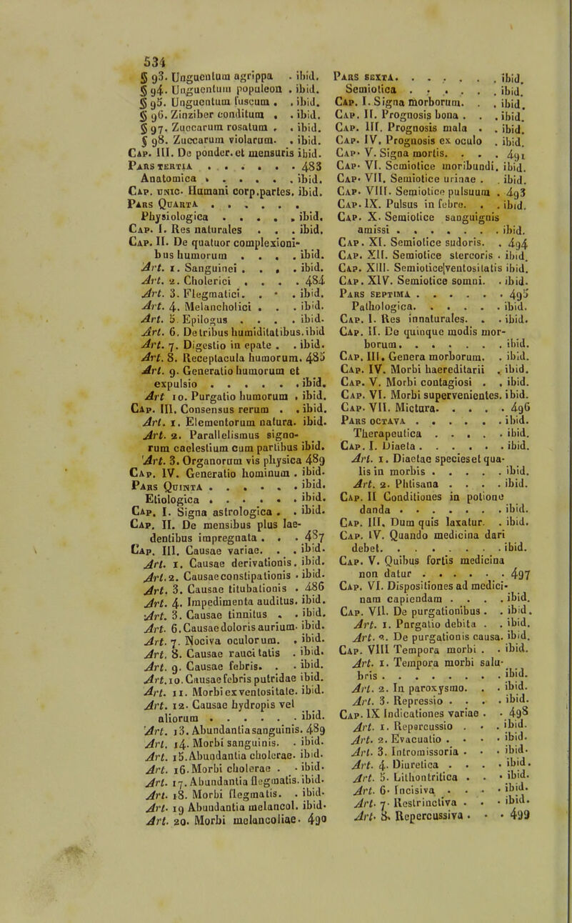 5 9^' Ungucnluin agrippa . ihid, § g4- Un^uentuiii populeon . ibid. § gS. Ungucntuin luscum , . ibiJ. § 96. Zinziber oonditura , . ibid. § 97. Zuocarum rosalura , . ibid, 5 9S. Zuccaruin violaraoi. . ibid. Cap. HI. De poader.et luensuris ibid. Paastertia. . . • . . , . 4S3 Anatomica k ibid. Cip. vmc- Hamani corp.partes. ibid. Pars Quarta , Pbysiologica ..... ibid. Cap. I. Res naturalcs . . . ibid. Cap. n. De quatuor complexioDl- bushumorum . . . . ibid. jirt. i. Sanguinei .... ibid. -/irt. a. Cholerici .... 484. ./^rf. 3. Flegmatici. . • . ibid. Jrt. 4. Melanchoiici . . . ibid. Art. 5. Epilogu» .... ibid. j^rt, 6, Delribus humidilatibus.ibid ^rt. 7. Digestio in epate . . ibid. ^rt. 8. Receplacula humorum. 4Si> ^rl. 9. Generalio humorum et expulsio • ibid. Art 10. Purgatio humorum . ibid. Cap. [II. Consensus rerum . .ibid. Arl. I. Elementorum natura. ibid. ^rf. 2. Parallelismus signo- rum caelestium cum parlibus ibid. 'Art. 3. Organoram vis pbysica 4^9 Cap. IV. Generalio hominum . jbid. Pabs QniNTA Etiologica ibid. Cap. I. Signa astrologica . . ibid. Cap. II. De mensibus plus lae- dentibus impregnata . . . 4^7 Cap. III. Causae variae. . . il>id. Art. I. Causae derivatlonis. ibid. Art.2. Causaeconstipalionis . ibid. Art. 3. Causae litubalioois . 486 jdrt. 4- Irapedimenta auditus. ibid. •Jrt. 3. Causae tinnitus , . jbid. Art- 6.CausaedoIorisaurium- ibid. Art. 7. Nociva oculorum. , jbid. Art. 8. Causae rauci talis . ib'd' Art. 9. Causae febris. . • jbid. Art.io.Gausaefebris putridae ibid. Art. II. IMorbiexventositale. ibid. Art. 12. Causae hydropis vel allorum '\h\A.. Art. i3. Abundantiasangulnis. 4^9 Arl. i4- Morbi sanguinis. . ibid. Art. iS.Abuodantia cliolorae. ibid. Art. i6.Morbi cholerae . • ibid. An. i-j. Abundantia fleginalls. ibid. Jrt. 18. Morbi llegmatis. . ibid- Art- 19 Abundantia mclancol. ibid- Art. 20. Morbi melancoiiae. i^o Pars sexxa. ...... ibid. Semiolica ....... ibid.' Cap. I. Signa morborum. . . ibid. Cap. H. Prognosis bona . . . ibid.' Cap. III. Prognosis mala . . Ibid. Cap. IV. Prognosis ex oculo . ibid. Cap'V. Slgna roortis. . . .491 Cap' VI. Scmiollce moribundi. ibid. CaP' VII. Seiuiotice uriaae . , ibid. Cap. Vllf. Semiotico pulsuum . 4.^5 Cap. IX. Pulsus in febre. . . ibid. Cap. X. Semiotice isaoguigais amissi ....... ibid. Cap. XI. Semiotlce sudoris. . 4^4 Cap. XII. Semiotice stercoris . ibid. Cap. Xill- Scmiotice]veutosilatis ibid. Cap. XIV. Semiotice somni. . ibid. Pars septima 49^ Palhologica ibid. Cap. I. Res innaturales. . . ibid. Cap. II. De ({uiaquc modls uior- borum ibid. Cap. III, Genera morbormn. . ibid. Cap. IV. Morbi baercditarii . ibid. Cap. V. Morbi contagiosi . . ibid. Cap. VI. Morbi supervenientes. ibid. Cap. VII. Mictnra 496 Pars octava ibid. Therapeutica ibid. Cap. I. Diaeta ibid. Art. I. Diactao specieset qua- lis in morbis ibld. Art. 2. Phtisana .... ibid. Cap. II Conditiones in potione danda ibid. Cap. III. Dum quls laxatur. . ibid. Cap. IV. Quando medicina dari debet ibid. Cap. V. Qulbus fortls medicina non datur 497 Cap. VI. Disposillones ad medici- nam capiendam .... ibid. Cap. VU. De purgationibus . . ibid. Art. I. Pnrgalio debita . . ibid. jirt. >■■ De purgationis causa. ibid. Cap. VIII Tempora morbi . . ibid. Art. I. Tempora morbi salu- bris ........ |l>id- Arl. 2. In paroxysmo. . . ilj'd- Art. 3. Repressio .... ibid. Cap- IX Indicationes varlae . • 49S Art. I. Reparcussio . • . ibi'!- Art. 2. Evacuatio . • • • ib''!' Arl- 3. Iiitromissoria . • • 'bid^ ./^;-?. 4. Diurctica . . . . ibid. ^r^. li-Lilhontritlca . • • ib'd. Avt. 6- Incisiva . . . • ibjJ' Art. 7 Restrincllva . ■ • il>id* Art- 8. Uepercussiva . • • 499