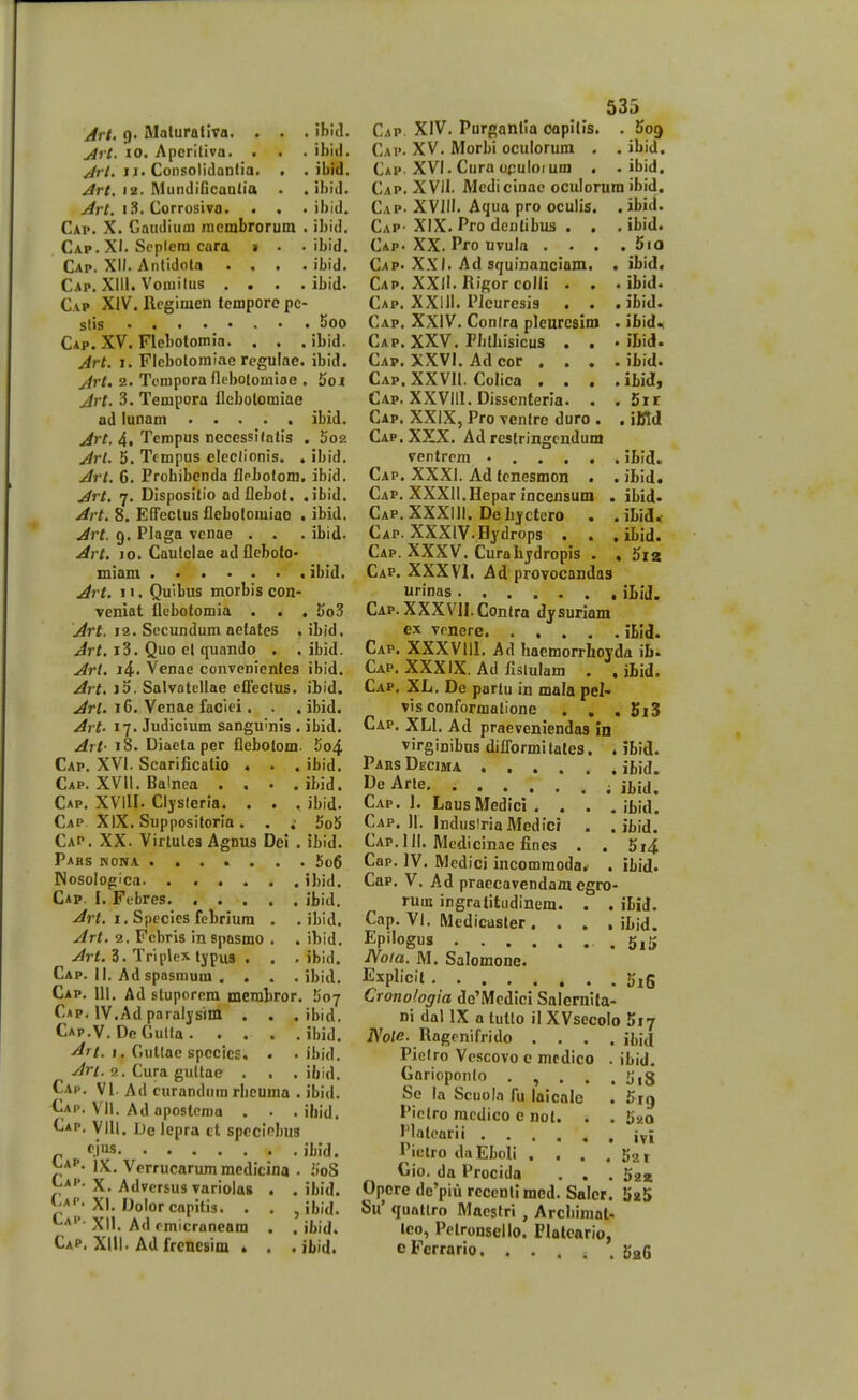 jirt. 10. Aperiliva. . ^r/. II. ConsolidQDtia. Art, 12- MunJificanlia Art. I Corrosivo. . ibid. . ibid. . ibid. . ibld. Cap. X. Gaudiuni incmbrorum . ibld, Cap. XI. Scplera cara > . . ibid. Cap. XII. Antidota . . . . ibid. Cap. XIII. Voiuilus .... ibid. Cap XIV. Rcgimen tcmpore pc- slis 5oo Cap. XV. Flebotomia. . . . ibid. Art. I. Flebolomine rcgulae. ibid. Art. 2. Tompora flebQlomioe . Jjoi Jrt. 3. Tempora flcbotomiae ad lunam ..... ibid. Jrt. 4, Tempus necessifotis . 5o2 Arl. 5. Tcmpus elcclionis. . ibid. Arl. 6. Prohibenda flpbofom. ibid. Art. 7. Dispositio adflebot. .ibid. Art. 8. EfTcctus flebotomiao , ibid. Art. 9. Plaga vcnae . . . ibid. Art. 10. Caulclae odfleboto- miam ibid. Jrt. 11. Quibus morbis con- veniat flcbotomia . « , 5o3 j^rf. 12. Sccundum aefates .ibid. .<^rf. i3. Quo el quando . . ibid. Arl. i4. Venae convcnienles ibid. Art. i5. Salvatellae eOectus. ibid. Art. 16. Venae faciei. . . ibid. Art- 17. Judicium sangu'nis . ibid. Art- 18. Diaeta per flebotom. 5o4 Cap. XVI. Scarificatio . . . ibid, Cap. XVII. Balnea . . . . ibid. Cap, XVill. Clysleria. . . . ibid. Cap. XIX, Supposiforia. . .• 5oS Cap. XX. Virtulcs Agnus Dei . ibid. Pabs nona 5o6 INosologlca ibid. Cap. I, Febres ibid, yirt. 1. Spccies fcbriura . . ibid. Art. 2. Fcbris in spasmo . . ibid, y^rf. 3. Triplex tjpus . . . ibid. Cap. II. Ad spnsmum . . . . ibid. Cap. III. Ad stuporera membror. 507 Cap, IV.Ad paraljsim . . . ibid. Cap.V. DeGulta ibid. -^^/. 1. Gutlae spccics. . . ibid. .//r/. 2. Cura gultae . . . ibid. Cac, VI- Ad curandnm rbcuma . ibid. Cap. Vll. Ad apostema . • . ihid. Cap. VIU. De lepra tt speclcbus „ r.i»s ibld. J^A'- IX, Verrucarummedicina . iioS C^''- X. Advcrsus variolas , . ibid. XI. Dolorcapitis. . . , ibid. XII. Ad rmicraneam . , ibid. Cap. Xlll. Ad frenesim . . . ibid. 535 Cap. XV. Morbi oculorum . . ibid. Cap. XVI. Cura opuloium . . ibid. Cap. XVII. Medi cinac ocuiorum ibid. Cap. XVIII. Aqua pro oculis. . ibid. Cap- XIX. Pro dcntibus . . . ibid. Cap. XX. Pro uvula . . . . 5io Cap. XXI. Ad squinanciam. . ibid. Cap. XXII.RigorcolIi . . . ibid. Cap, XXill. Pleuresis . . . ibid. Cap, XXIV. Conlra pleurcsim . ibid* Cap. XXV. Pbthisicus . . • iLid. Cap. XXVI. Ad cor .... ibid. Cap. XXVIl. Colica . . . .ibid, Cap. XXVIIl. Dissenteria. . . 5it Cap. XXIX, Pro venlre duro . , iKd Cap. XXX. Ad rcsfringcndum ventrcm • ibid. Cap. XXXI. Ad fenesmon . . ibid. Cap. XXXII.Hepar incensum . ibid. Cap. XXXIII. Debjctero . .ibid.; Cap. XXXlV.Hydrops . . . ibid. Cap. XXXV. Curahjdropis . , 5i2 Cap. XXXVl. Ad provocandas urinas iLiJ. Cap. XXXVII. Contra djsuriam ex vrnere ibld. Cap. XXXVIIl, Ad haemorrhovda ib» Cap. XXXIX. Ad fislulam . . iLid. Cap. XL. De partu in mala pel- vis conformallone . , . 5i5 Cap. XLI, Ad praeveniendas in virginibns diflbrmitales. , ibid. Pars Decima ibid. J^e Arle. ; Cap. ]. LausMedici. . . . ibid. Cap. II. IndusiriaMedlci . . ibid. Cap.III. Mcdicinae fines . . 5i4 Cap. IV. Mcdici incommoda,- . ibid. Cap. V. Ad praecavendam egro- ruiB ingralitudinem. . . ibid. Cap, VI. Medicaster. . . . ibid. Epfogus 5ii» Noia. M. Salomone. Explicit Crojiologia do'Mcdici Salernlfa- Di dal IX a lutlo il XVsecoIo Siy iVo/e. Ragrnifrido .... ibij Piclro Vcscovo c mcdico . ibid. Gorioponto . , . . . liiS Se la Scuola fu laicalc . ^rg Piclro racdico e not. . . Suo Platearii ivi Piclro daEboIi . . . . S^r Gio. da Procida . . . gga Opcre de'piu rcccntimcd, Salcr. 5a5 5u' quatlro Macstri , Archimat- lco, Pctronsello. Flalcario, cFerrarlo. ..... SaG