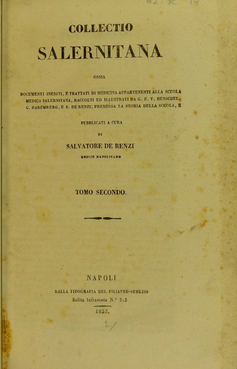 COLLECTIO SALERNITANA OSSIA DOCUMENTI INEDITI, ETHATTATl Dl MEDICINA APPARTENENTI ALLA SCCOLA MEDICA SALERNITANA, RACCOLTl ED ILLUSTRATI DA G. E. T. IIENSCDEL, C. DAREMBERG, E S. DERENZI; PREMESSA LA STORIA DELLA SCOOLA, E PUBBLICATI A CURA DI SALVATORE DE RENZI MZDICO MAFOLITAMO TOMO SECONDO. NAPOLI DALLA TIPOGRAFIA DEL FILIATRE-SEBEZIO Sulila lofrascata IV.0 3i3 1853. W