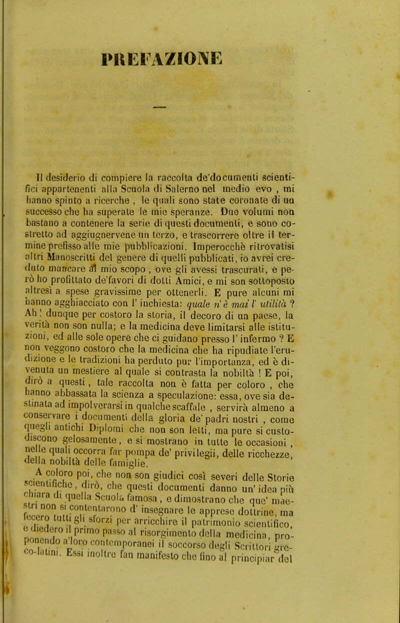 PKEIAZIONE II desiderio di compiere la raccolta de'documenti scienti- fici appartenenti alla Scuola di Salerno nel medio evo , mi hanno spinto a ricerche , le qtiali sono state coronate di ira successo che ha superate le mie speranze. Due volumi non bastano a contenere la serie di questi documenti, e sono co- stretto ad aggiugnervene un terzo, e trascorrere oltre il ter- mine prefisso alle mie pubblicazioni. Imperocche ritrovatisi altri Manoscritti del genere di quelli pubblicati, io avrei cre- duto mancare £fl mio scopo , ove gli avessi trascurati, e pe- ro ho profittato de'favori di dotli Amici, e mi son sotloposto altresi a spese gravissirae per ottenerli. E pure alcuni rai banno agghiacciato con V iuchiesta: quale ne maiX utilita ? Ah : dunque per costoro Ia storia, il decoro di un paese, la verita non son nulla; e la medicina deve limitarsi alle istitu- zioni, ed alle sole opere che ci guidano presso 1' infermo ? E non veggono costoro che la medicina che ha ripudiate 1'eru- dizione e le tradizioni ha perduto pur Timportanza, ed e di- venuta un mestiere al quale si contrasta la nobilta ! E poi, dird a questi, tale raccolta non e fatta per coloro , che hanno abbassata la scienza a speculazione: essa, ovesia de- stinata ad impolverarsi in qualchescaffaie , servira almeno a conservare i documenti della gloria de padri nostri , come qnegh antichi Diplomi che non son letti, ma pure si cuslo- discono gelosamente, e si mostrano in tutte le occasioni ne e quah occorra far pompa de' privilegii, delle ricchezze, della nobilta delle famiglie. A coloro poi, che non son giudici cosi severi delle Storie ■^ient.hche.. dird, che questi documenti danno un'idea mfc cmara di qaella Scuola famosa, e dimostrano che que' mae- ZlTt nCOtelarono d' ''nsegnare le apprese dottrine, raa jecero tuttjgh sforZI per arricchire il patrimonio scientifico, nnno . iPnm0p:,SSOal ^orSimentodella raedicina, pro- ponendoaloro contemporanei ii soccorso degli Scrittori gre- co-latmi. EsSl inoltre fan raanifesto che fino ai principiar dol