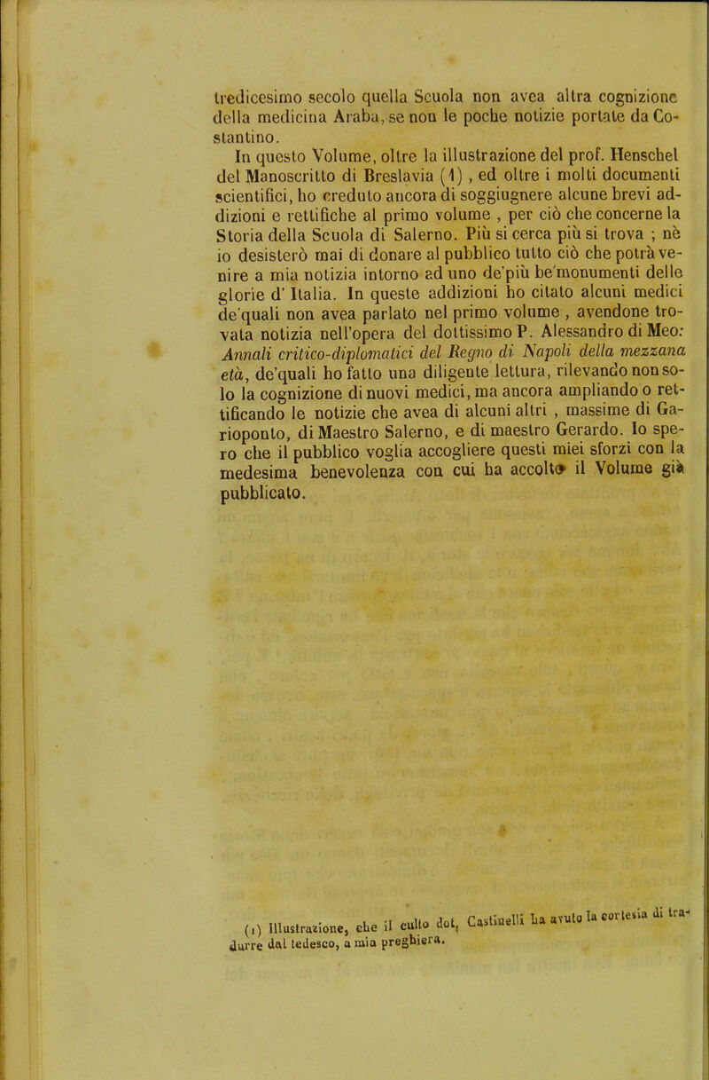 tredicesimo secolo quella Scuola noa avea altra cognizione della medicina Araba, se non le poche notizie portate da Co- stantino. In questo Volume, oltre la illustrazione del prof. Henschel del Manoscritto di Breslavia (1) , ed oltre i molti documenti scientifici, ho creduto ancora di soggiugnere alcune brevi ad- dizioni e rettifiche al primo volume , per cio che concerne la Storia della Scuola di Salerno. Piu si cerca piu si trova ; ne io desistero mai di donare al pubblico tutto cid che potra ve- nire a mia notizia intorno ad uno de'piu be'monumenti deile glorie d' Italia. In queste addizioni ho citato alcuni medici de quali non avea parlato nel primo volume , avendone tro- vata notizia nelTopera del dottissimoP. Alessandro di Meo: Annali critico-diplomatici del Regno di Napoli della mezzana eta, de'quali hofatto una diligente lettura, rilevando nonso- lo la cognizione dinuovi medici, ma ancora ampliando o ret- tificando le notizie che avea di alcuni altri , massime di Ga- rioponto, diMaestro Salerno, e di maestro Gerardo. Io spe- ro che il pubblico voglia accogliere questi miei sforzi con Ja medesima benevolenza con cui ha accolto il Volume gia pubblicato. „) Illustraiione, cbc i. cuU» W, C»B«M * * *« durre d«l tedesco, a mia pregbiera.