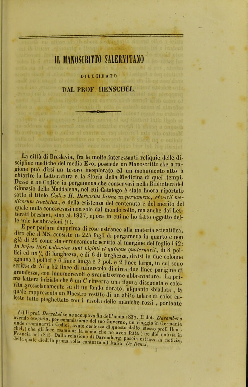 IL MANOSGRITTO SAUBNIMO DILUCIDATO DAL PttOF. IIENSCHEL. La citta di Breslavia, fra le molte interessanti reliquie delle di- scipline mediche del medio Evo, possiede un Manoscrittoche a ra- gione pu6 dirsi un tesoro inesplorato ed un monumento atto a chiarire la Letteratura e la Sloria della Medicina di quei tempi. Desso e unCodice in pergamena che conservasi nella Biblioteca del Ginnasio della Maddalcna, nel cui Catalogo e stato finora riportato sotto il titolo Codex II. Hcrbarius latine in pcrgameno, etvurii me- dicorum /ractatus, e della esistenza del contenuto e del merito del quale nulla conoscevasi non solo dal mondocolto, ma anche dai Lel- terati breslavi, sino al1837, epoca in cui ne ho fatto oggetto del- le mie locubrazioni (I). ° E per parlare dapprima di cose estranee alla materia scientifica, diro che il Mb. consiste in 225 fogli di pergamena in quarto e non gia oi lo come sta erroneamenle scritlo al margine del foglio 142: SL im lZriium[ne $unt vi(Jinti el 9Uinque quatcmnrii, di 8 pol- ocnlnT^u P8reZZa;6 di G di ,arShezza' di>isi in due colonne sEd/ll [C\%VlUCeJm^ e 2 P01- e 2 ,inee ^ * e«i sono f da 5' a 52 llnee dl m.nuscolo di circa due linee parigine di maC0!\Tre™0le ^riatissime abbreviature. La pri- ma lettera uuziale che e un C rinserra una figu.a disegnata e colo nt grossolrwiamente su di un fondo dorato, alquanto sb a ota a «este tutto p.eghettato cou i nvolti delle maniche rossi , portante .837. II dot Daremier, chcl,( che »li fecc csamhZ i ■ loM,a d' qucsto daUo slc^o prof. Hens-