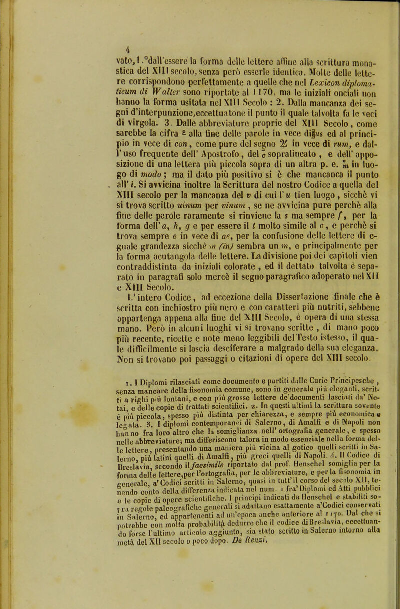 vato,l.dallesserela forma dellclettere atthie alla scrittura mona- stica del XIII secolo, senza pcro esserle identica. Molte delle lettc- re corrispondono perfettamente a quelle che ncl Lexicon diploma- ticum di Walter sono riportate al 1170, ma le iniziali onciali non hanno la forma usitata nel XIII Secolo : 2. Dalla mancanza dei se- gni d'interpunzione,eccettuatone il punto il quale talvolta fa le veci di virgola. 3. Dalle abbreviature proprie del XIII Secolo, comc sarebbe la cifra £ alla Gne delle parole in vece di§«s ed al princi- pio in vece di con, come pure del segno % in vece di rum, e dal- 1'uso frequente dell' Apostrofo, del c sopralineato , e deh' appo- sizione di una lettera piii piccola sopra di un altra p. e. m in luo- go di modo ; ma il dato piu positivo si 6 che mancanca il punto all' i. Si avvicina inoltre la Scrittura del nostro Codice a quella del XIII secolo per Ia mancanza del v di cui Yu tien Iuogo , sicche vi si trova scritto uinum per vinum , se ne avvicina pure perche alla fine delle parole raramente si rinviene la s ma sempre f, per la forma dell'a, h, g e per essere il t molto simile al c, e perche si trova sempre e in vece di ae, per la confusione delle letterc di e- guale grandezza sicche ,n finj sembra un jw, e principalmente per la forma acutangola delle lettere. La divisione poi dei capitoli vien contraddistinta da iniziali colorate , ed il dettato talvolta e sepa- rato in paragraB solo merce il segno paragrafico adoperato nelXII e XIII Secolo. 1/intero Codice, ad eccezione della Dissertazione finale che b scritta con inchiostro piu nero e con caratteri piii nutriti, sebbene appartenga appena alla fine del XIII Secolo, e opera di una stessa mano. Pero in alcuni luoghi vi si trovano scritte , di mano poco piu recente, ricette e note meno leggibili delTesto istesso, il qua- le difficilmente si lascia desciferare a malgrado della sua eleganza. Non si trovano poi passaggi o citazioni di opere del XIII secolo. i. I Diplomi rilasciati come documento e partiti d;ille Curic Prlncipesche , senza mancare della fisonomia comunc, sono in generale piu eleganti, scrit- ti a righi piu lonlani, e con piii grosse lettere de'documenti lascinli da' No- tai e delle copie di traltati scientifici. 2- In questi uitimi la scrittura sovente nelleabbteviature; ma differiscono talora in modo essenziale nella forma deN ecncrale a'Codici scritti in Salcrno, quasi in tutfil corso dcl sccolo XII, tc ncndo conto della differenza indicata nel num. i fra'Diplomi cd Ath pubblici c le copic diopere scicntifichc. I principi indicati dallenschel e stabiliti so- * _ - * r» 1 ..: nJ»IUnA i-.t-t.ff ftitiontn Tk^C e\t\,n\ nf%n Cl»r Vfl 11 potrebbc con molta probaimi-a ucuurrc-u_ u --_..__ wmp™, v.__- . do forse TuUimo articolo aggiunto, sia stato scritto in balcrno intorno alta mcta dcl XII sccolo o poco dopo. De lienzi.