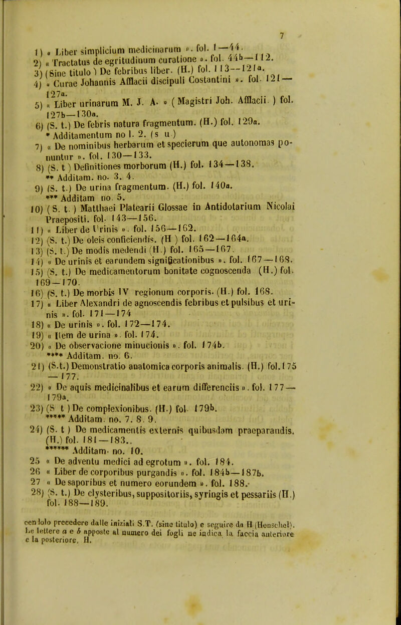 1) . Liber simplicium mediciuarum ». fol./pl4' 2) <« Tractatus de egritudinum curalione ». 4 lb~n2- 3) (Sine titulo) De febribus liber. (H.) fol. I13--I21a 4) « Curae Johannis Afflacii discipuli Costantini ». fol. 121 — 5) !,~Liber nrinarum M. J. A. » (Magistri Joh. Afflacii. ) fol. I27b— UOa. 6) (S. t.) De febris natura fragmentum. (H.) fol. I29a. * Additamentum no I. 2. (s u ) 7) « De nominibus herbarum etspecierum que autonoma9 po- nuntur ». fol. 130—133. 8) (S. t) Definitiones morborum (H.) fol. 134—138. ** Additam. no. 3. 4. 9) (S. t ) De urina fragmentum. (H.) fol. 140a. *** Additam no. 5. 10) (S. t.) Matthaei Platearii Glossae in Antidotarium Nicoiai Vraepositi. fol- 143—156. 11) « Liberde 1'rinis ». fol. 156—162. 12) (S. t.)De oleis conficiendis. (H ) fol. 162 —164a. 13) (S. t.) De modis medendi (H.) fol. 165—167. 14) « De urinis et earundem significationibus ». fol. 167 —168. 15) (S. t.) De medicamentorum bonitate cognoscenda (H.) fol. 169—170. 16) (S. t.) De morbis IV regionum corporis. (H.) fol. 168. 17) « Liber Alexandri de agnoscendis febribus et pulsibus ct uri- nis »• fol. 171 — 174 18) « De urinis ». fol. 172—174. 19) u Item de urina ». fol. 174. 20) « De observacione minucionis ». fol. 174b. Additam. no. 6. 21) (S.t.) Demonstratio anatomicacorporis animalis. (H.) fol.175 — 177. 22) « De aquis medicinalibus et earum differenciis ». fol. 177 — I79a. 23) (S t )De complexionibus. (H.) fol I79b. Additam. no. 7. 8. 9. 21) (S. t) De medicamentis externis quibusdam praeparandis. (H.) fol. 181 —183.. Additam- no. 10. 25 « De adventu medici ad egrotum ». fol. 184. 26 « Liber de corporibus purgandis ». fol. 184a— I87b. 27 « Desaporibus et numero eorundem ». fol. 188.- 28) (3. t.) De clysteribus,suppositoriis,syringisetpessariis(H.) fol. 188—189. ccnlolo prcccdero dalle iniziati S.T. (sino titulo) e seguirc da H (HenschcK l.c: lcttere a e b apposte al niunero dei fogli ne indica 1« faccia atiteriore e la posteriore. H.