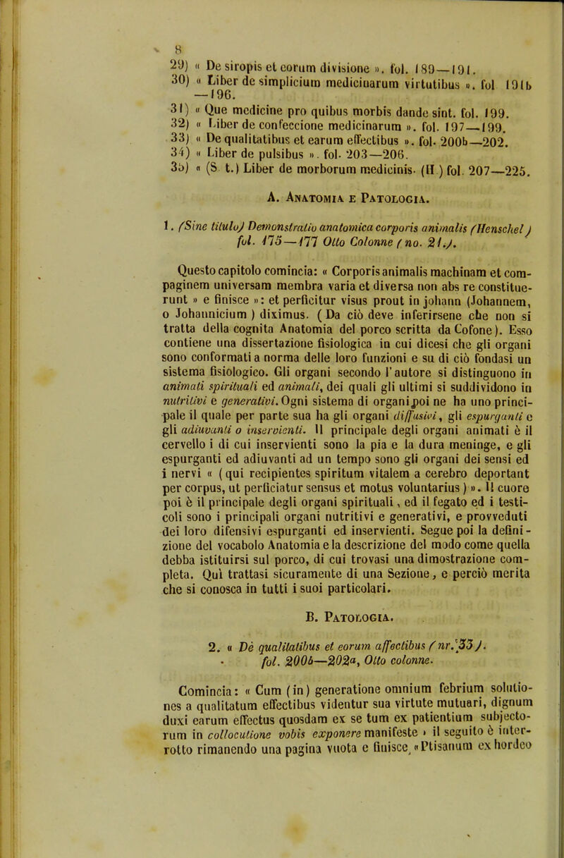 29) « De siropis et eorum divisione ». fol. 189—191. 30) (i Liber dc simplicium medicinarum virtutibus ». fol I9lb — 196. 31) « Que mcdicine pro quibus morbis dande sint. fol. 199. 32) « Liber de confeccione medicinarum ». fol. 197 199. 33) « Dequalitatibusetearumeffectibus ».fol-200b 202. 34) « Liber de pulsibus ». fol- 203—206. 3o) n (S. t.) Liber de morborum medieinis- (H ) fol. 207—225. A. AlVATOMIA E PATOLOGIA. 1. fSine tiluloj Demonstralio anatomica eorporis animalis (Henschel) fol. 415—Y77 Olto Colonnefno. 2Lj. Questo capitolo comincia: « Corporisanimalis machinam et com- paginem universam membra varia et diversa non abs re constitue- runt » e finisce »: et perficitur visus prout in johann (Johannem, 0 Johannicium ) diximus. ( Da cio deve inferirsene che non si tratta della cognita Anatomia del porco scritta daCofone). Esso contiene una dissertazione fisiologica in cui dicesi che gli organi sono conformati a norma delle loro funzioni e su di ci6 fondasi un sistema fisiologico. Gli organi secondo 1'autore si distinguono in animati spiriluali ed animati, dei quali gli ultimi si suddividono in nutrilivi e generativi. Ogni sistema di organij?oi ne ha unoprinci- pale il quale per parte sua ha gli organi di/fusivi, gli espurganli c gli adiuvanli o inservienti. \\ principale degli organi animati e il cervello i di cui inservienti sono la pia e la dura meninge, e gli espurganti ed adiuvanti ad un tempo sono gli organi dei sensi ed 1 nervi « (qui recipientes spiritum vitalem a cerebro deportant per corpus, ut perliciatur sensus et motus voluntarius)». II cuore poi e il principale degli organi spirituali, ed il fegato ed i testi- coli sono i principali organi nutritivi e generativi, e provveduti dei loro difensivi espurganti ed inservienti. Segue poi la deGni- zione del vocabolo Anatomiaela descrizione del modo come quella debba istituirsi sul porco, di cui trovasi una dimostrazione com- pleta. Qui trattasi sicuramente di una Sezione, e perci6 merita che si conosca in tutti i suoi particolari. B. Patojiogia. 2. « De qualilalibus ei eorum affectibus f nr.\33j. fol. 2006—202at Otto colonne. Comincia: « Cum (in) generatione omnium febrium solulio- nes a qualitatum effectibus videntur sua virtute mutuari, dignum duxi earum effectus quosdam ex se tum ex patientium subjecto- rum in collocutione vobis exponere manifeste » il seguito 6 inter- rotto rimanendo una pagina vuota e finisce^«Ptisanum ex hordco