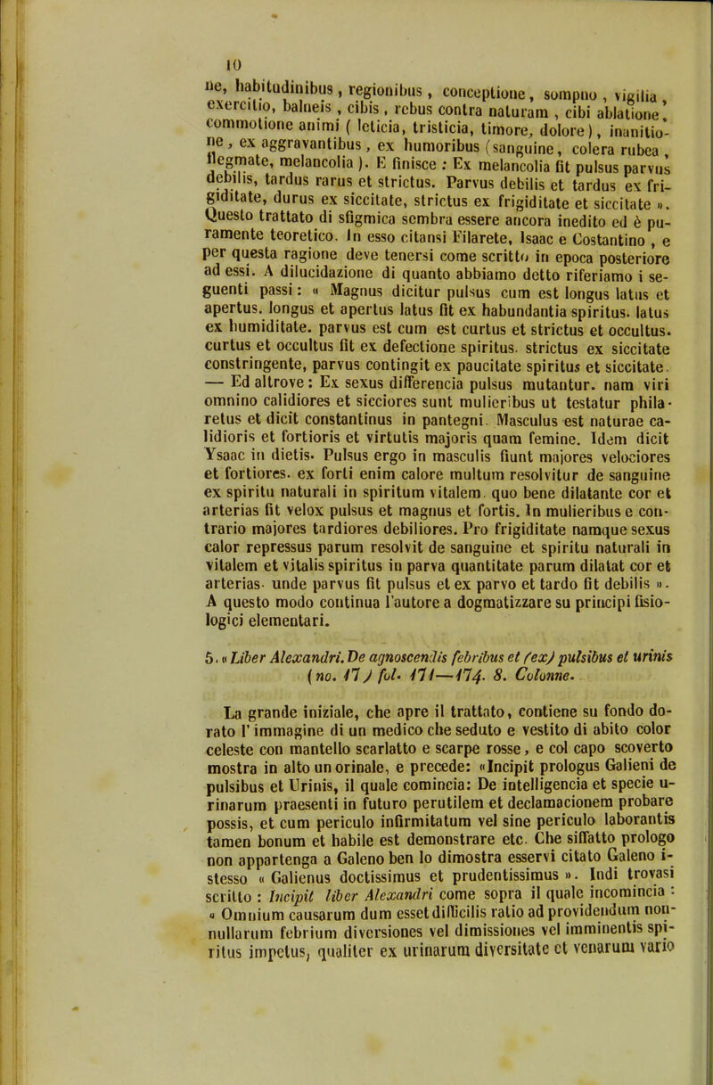 ne, habitudinibus, regionibus, conceptione, sompno , vigilia exemtio, balneis , cibis, rcbus conlra naluram , cibi ablatione' commotione animi ( lelicia, tristicia, timore, dolore), inanitio- ne, ex aggravantibus, ex humoribus (sanguine, colera rubea «egmate, melancolia ). E finisce ; Ex melancolia Ot pulsus parvus debilis, tardus rarus et strictus. Parvus debilis et tardus ex fri- giditate, durus ex siccitate, strictus ex frigiditate et siccitate ... tiuesto trattato di sfigmica scmbra essere ancora inedito ed e pu- ramente teoretico. In esso citansi Filarete, Isaac e Costantino , e per questa ragione deve tenersi come scritto in epoca posteriore ad essi. A dilucidazione di quanto abbiamo detto riferiamo i se- guenti passi: « Magnus dicitur pulsus cum est longus latus et apertus. longus et apertus latus fit ex habundantia spiritus. latus ex liumiditate. parvus est cum est curtus et strictus et occultus. curtus et ocGultus fit ex defectione spiritus. strictus ex siccitate constringente, parvus contingit ex paucitate spiritus et siccitate. — Ed altrove: Ex sexus differencia pulsus mutantur. nam viri omnino calidiores et sicciores sunt mulieribus ut testatur phila- retus et dicit constantinus in pantegni. Masculus est naturae ca- lidioris et fortioris et virtutis majoris quam femine. Tdem dicit Ysaac in dietis. Pulsus ergo in masculis fiunt majores velociores et fortiores. ex forli enim calore multum resolvitur de sanguine ex spiritu naturali in spiritum vitalem. quo bene dilatante cor et arterias fit velox pulsus et magnus et fortis. In mulieribuse con- trario majores tardiores debiliores. Pro frigiditate namque sexus calor repressus parum resolvit de sanguine et spiritu naturali in vitalem et vjtalis spiritus in parva quantitate parum dilatat cor efc arterias- unde parvus fit pulsus etex parvo et tardo fit debilis ». A questo modo continua 1'autore a dogmatizzare su principi fisio- logici elementari. 5.«Liber Alexandri. De agnoscendis febribus et fex) pulsibus et urinis (no. 41) foU 414—414. 8. Colonne. La grande iniziale, che apre il trattato, contiene su fondo do- rato 1' immagine di un medico che seduto e vestito di abito color celeste con mantello scarlatto e scarpe rosse, e col capo scoverto mostra in alto unorinale, e precede: «Incipit prologus Galieni de pulsibus et Urinis, il quale comincia: De intelligencia et specie u- rinarum praesenti in futuro perutilem et declamacionem probare possis, et cum periculo infirmitatum vel sine periculo laborantis tamen bonum et habile est demonstrare etc Che siffatto prologo non appartenga a Galeno ben lo dimostra esservi citato Galeno i- stesso « Galienus doctissimus et prudentissimus ». Indi trovasi scrillo : Incipit liber Alexandri come sopra il quale incomincia : « Omnium causarum dum essetdifficilis ralio ad providendum non- nullarum febrium divcrsiones vel dimissiones vcl imminentis spi- ritus impetus, qualiler ex urinarum diycrsitate ct venarum vario