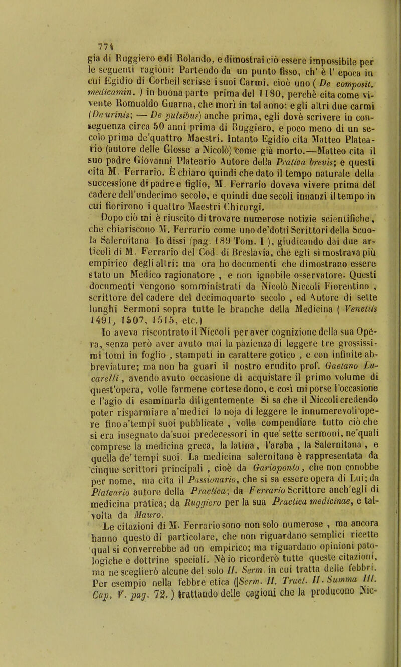 77'» gla di Ruggiero edi Rolando, edimostrai cid essere impossibile per le scguenli ragioni: Partendo da uu punto fisso, ch' e 1' epoca in clii Egidio di Corbeil scrisse isuoi Carmi, cioe uno (De compont. wedicamin. ) in buouaparte prima del II30, perche citacome vi- vente Romualdo Guarna,che mori in tai anno; egli altri due carmi (Deurinis; — De pulsibus) anche prima, egli dove scrivere in con- seguenza circa 50 anni prima di Ruggiero, e poco meno di un se- colo prima de'quattro Maestri. Intanto Egidio cita Matteo Platea- rio (autore delle Glosse a Nicolo) 'come gia morto.—Malteo cita il suo padre Giovanui Plateario Autore della Pratica brevis; e questi cita M. Ferrario. Echiaro quindi chedato il tempo naturale della successione dtpadree figlio, M. Ferrario doveva vivere prima del caderedell'undecimo secolo, e quindi due secoli inuauzi iltempoin cui fiorirono iquattro Maestri Chirurgi. Dopo cio mi e riuscito di trovare numerose notizie scienlifiche, che chiariscouo M. Ferrario come unode'dottiScrittori della Scuo- la Salernitana lo dissi (pag. 189 Tom. I ), giudicando dai due ar- ticoli di M. Ferrario del Cod. di Breslavia, che egli si roostravapiu empirico degli altri: ma ora hodocumenti che dimostrano essere stato un Medico ragionatore , e non ignobile osservatore- Questi documenti vengono somministrati da Nicolo INiccoli Fioreutino , scrittore del cadere del decimoquarto secolo , ed Autore di selte lunghi Sermoni sopra tutte Ie branche della Medicina ( Venetiis 1491, 1507, 1515, etc.) lo aveva riscontrato il Niccoli peraver cognizionedella sua Ope- ra, senza pero aver avuto mai la pazienzadi leggere tre grossissi- roi tomi in foglio , stampati in carattere gotico , e con infiniteab- breviature; ma non ha guari il nostro erudito prof. Gaetano Lu- carelli, avendo avuto occasione di acquistare il primo volume di quesfopera, volle farmene cortesedono, e cosi miporse Toccasione e 1'agio di esaminarla diligentemente Si sa che il Niccolicredendo poter risparmiare a'medici la noja di leggere le innumerevoli ope- re finoa'tempi suoi pubblicate , volle compendiare tutto cioche si era insegnato da'suoi predecessori in que'sette sermoni, ne'quali comprese la medicina greca, la latina, 1'araba , la Salernitana , e quella de'tempi suoi. La medicina salernitana e rappresentata da cinque scrittori principali , cioe da Garioponlo, che non conobbe per nome, ma cita il Passionario, che si sa essereopera di Lui; da Plateario autore della Practica; da Ferrario Scrittore anch'egli di medicina pratica; da Ruggiero per la sua Praclica medicinae, e tal- voita da Mauro. Le citazioni di M. Ferrariosono nou solo numerose , ma ancora hanno questodi particolare, che non riguardano semplici ricette qual si converrebbe ad un empirico; ma riguardano opioioni pato- logichee dottrine speciali. Neio ricorder6 tutte queste citazioni, ma nesceglier6 alcunedel solo //. Serm.m cui tratta delle febbri. Per esempio nella febbre etica (\Serm. II. Traci. U.Summa III. Ccp. V. pag. 72.) Irattando delle cagioui che la producono Wic-