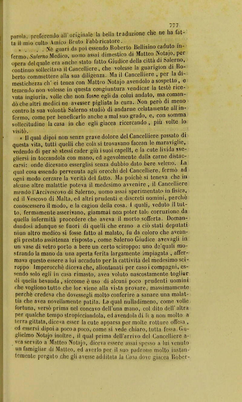 paroi», preferendo all'originale Ifl bella traduzione che ne ha fat- ta il mio culto Amieo Bruto Fabbricatore. Sfe guari da poi essendo Roberto Bellisino caduto in- fermo,S<i/«rnoMedieo, uo.no assai dimeslico di Matteo Notajo, per opera del quale era anehe stato latto Giudice della citta di Sa Ierno, continuo sollecitava il Cancelliere, che volesse la guangion di Ko- berto commettere alla sua diligenza. Ma il Cancelliere , per la di- mestichezza ch' ei tenea con Matteo Notajo avendolo a sospetto, e temcndo non volesse in questa congiuntura vendicar la teste rice- vnta ingiuria, volle che non fosse eglida colui andato, ma coman- d6ohe altri medici ne avesser pigliata la cura. Non pero di meno contro la sua volonta Salerno studi6 di andarne celatamente all m- fermo, come per beneficarlo anche a mal suo grado, e, con somma soHecitudine la casa in che egli giacea ricercando , piu volte lo visito. . « II qual dipoi non senzn grave dolore del Cancelliere passato ai questa vita, tutti quelli che cola si trovavano facean le maraviglie, vedendo di per se stessi cader giii isuoi capelll, e la cute livida sve- gliersi in toccandola con mano, ed agevolmente dalla carne distac- carsi: onde dicevano esserglisi senza dubbio dato bere veleno. La qual cosa essendo pervenuta agli orecchi del Cancelliere, fermo ad ogni modo cercare la verita del fatto. Ma poiche si teneva che i» alcune altre malattie poteva il medesimo avvenire , il Cancelliere m?ndo 1 Arcivescovo di Salerno, uomo assai sperimentato in fisica, ed il Vescovo di Malta,ed altri prudenti e discreti nomini, perche^ conoscessero il modo, e la cagiou della cosa. I quali, veduto il tut- to, fermamenteasserivano, giammai non poter tale corruzionc da quella infermita procedere che aveva il morto sofferta. Doman- dandosi adunque se fuori di quelli che erano a cio stati deputati niun altro medico si fosse fatto al malato, fu da coloro che avean- gli prestato assistenza risposto, come Salerno Giudice atevagli in uo vase di vetro porto a bere uo certo sciroppo: uno de'quali mo- strando la mano da una aperta ferita largamente impiagata , affer- mava questo essere a lui accaduto per la cattivita del niedesimo sci- roppo Imperocchfe dicevache, allontanati per casoi compagni, es- sendo solo egli in casa rimasto, avea voluto nascostamente toglier di quella bevauda , siccome e uso di olcuni poco prudenti uomini rhe vogliono tutto che lor viene alla vista provare, massimamente perchfe credeva che dovessegli molto conferire a sanare una malat- tia che ovea novellamente patita. La qual nulladimeno, come volle fortuna, vers6 prima nel concavo dell'una mano, col dito dell' altra per qualche tempo slropicciandola, edavendoladi l\ a non molto a terra gittata,diccva esser Ia cute apparsa por molte rotture offesa , cA essersi dipoi a pocoa poco, come si vede chiaro, tutta fessa.Gu- glielmo Notajo inoltre, il qual prima dell'arrivo del Cancelliere a- vca servito a Matteo Notnjo, diceva essere assai spesso a lui venuto un famigliar di Matleo, ed averlo per il suq padrone mollo instan- tcmentu pregalo che gli avesse additala Ja Casu dove giacea Uober-