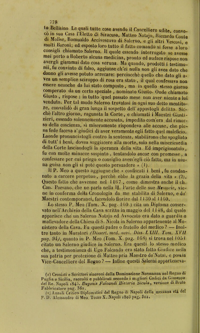 to Bellisino Le quali tutte cose avendo il Caoceilierc udite convo c6 in sua Casa 1'Elelto di Siracusa, Matleo Kotajo, Hiccardo Coute di Molise, Romualdo Arcivescovo di Salerno, e gli altri Vescovi e roolti Baroni; ed esposto loro tutto il fatto comando si fosse aloVo consigli chiaraato Salerno. II quale essendo interrogato se avesse mai porto a Koberto alcuna medicina, pronto ed audace rispose non ayergh giammai dato cosa veruna. Ma quando, prodotti i testimo- n*i, fu convinto di falso, aggiunse ch'ei nulla non gli avea dato che danno gli avesse potuto arrecare: perciocche quello che dato gli a- vea un semplice sciroppo di rosa era stato , ii qual confessava non essere neanche da Iui stato composto, ma in quello stesso giorno comperato da un certo speziale , nominato Giusto- Onde chiamato Giusto , rispose : in tutto 'quel passato mese non aver nientea lui venduto. Per tal modo Salerno trovatosi in ogni suo detto mentito- re, convalid6 di gran lunga il sospetto deH'appostogli delitto. Sic- che 1'altro giorno, ragunata la Corte, e chiamati i Maestri Giusli- zieri, essendo solennementeaccusato, irapeditocomera dal rimor- so della coscienza, si miseramente rispondeva alle accuse, che pie* na fede faceva a'giudici di aver veramente egli fatto quel maleficio. Laonde pronunciatogli contro la sentenza, stabilirono che spogliato di tutt' i beni, dovea soggiacere alla morte, solo nella misericordia della Corte lasciandogli la speranza della vita. Ed imprigionatolo, fu con molte minacce sospinto , tentandolo ancor con promesse, a confessare per cui priego o consiglio avess'egli ci6 fatto, ma in niu- na guisa non gli si potequesto persuadere » (/). 11 P. Meo a questo aggiugne che « confiscati i beni, fu condan- nato a carcere perpetuo, perche ebbe la grazia della vita » (2). Questo fatto che avvenne nel 1167 , come dimostra anche il ch. Can. Paesano, che ne parla nella II. l7arte delle sue Memorie, vie- ne in conferma delia Cronologia da me stabilita di Salerno, e de' Maestri contemporanei, facendolo fiorire dal ! 130 al 1160. Lo stesso P. Meo (Tom. X. pag. 160.) cita un Diplorna conser- vato nell'Archivio della Cava scritto in maggio del 1148, dal quale apparisce che un Saleruo IXotajo ed Avvocato era dato a guardia e mallevadore dellaChiesadi S. Nicola in Salerno apparteuente al Mo- nistero della Cava. Fu questi padre o fratello del medico? — Inol- tre tanto in Muratori {Dissert. med. aevi. Diss- LX.IU. Tom. XVII pag. 9bJ, quanto iu P- Meo (Tom. X. pag. 168) si trova nel /051 citato un Salerno giudice in Salerno. Era questi lo stesso medico che, a testimonianza di Ugo Falcando era stato fatto Giudice uella sua patria per protezionedi Matteo pria Maestro de'Notai, e pos^ia Vice-Cancelliere del Kegoo?— Infine questi Salerni apparteueva- (i) Cronkti e Scrittori sincroni della Dominazione Normanna nel Reguo di Pugliae Sicilia, raccolti e pubblicati secondo i nngliori Codici da Giuseppo del Re. Napoli i84!i. Hugonis falcandi Hisloria Sicula, versioue di JJruto Fabbricatore pag. 362. , . (aj Annuli Critico Diplomatici del Regno di Napoli della mezzaua eii ael P. D. Alessandro di Meo. Toino X.Napoli i8o!i pa^. 3u.