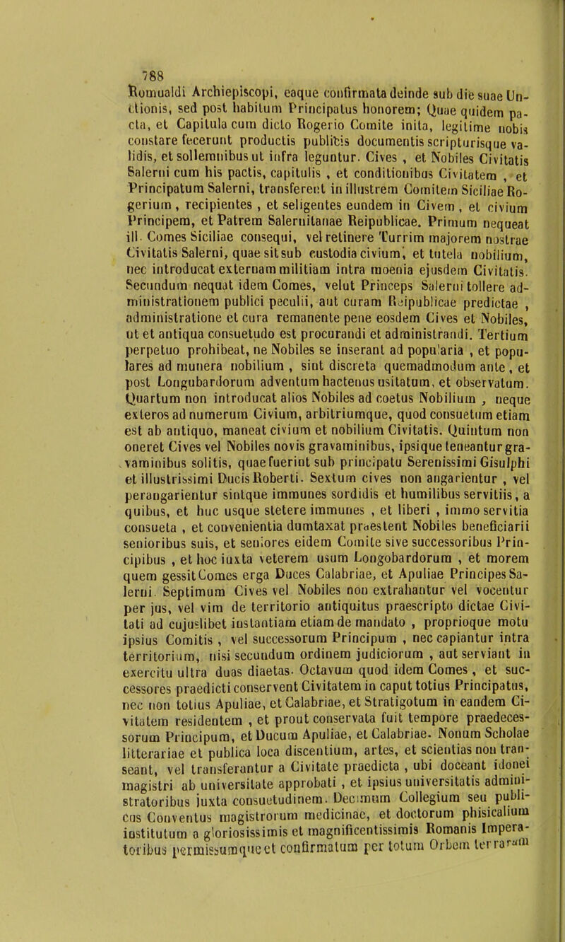 Ilomualdi Archiepiscopi, eaque eonfirmatadeinde subdiesuaeUn- dionis, sed post habitum Principalus honorem; Quae quidem pa- cta, et Capilula cum diclo Rogerio Comite inita, legilime nobis constare feceruut productis publicis documentis scripturisque va- lidis, etsollemnibusut infra leguntur. Cives , et Nobiles Civitatis Salerni cum his pactis, capitulis , et conditionibus Civitatem , et Principatum Salerni, transferent in illustrem Comitem SiciliaeRo- gerium, recipientes , etseligeutes eundem in Civem, el civium Principem, etPatrera Saleruilanae Reipublicae. Primum nequeat ill. Comes Siciliae consequi, velretinere Turrim majorem nostrae Civitatis Salerni, quae sitsub eustodia civiumi et tutela nobilium, nec introducat exteruammilitiam intra raoenia ejusdem Civitatis. Secundum nequat idem Comes, velut Princeps Salerni tollere ad- ministrationem publici peculii, aut curam R^ipublicae predictae , administratione etcura remanente pene eosdem Cives et Nobiles, ut et antiqua consuetudo est procurandi et adrainistrandi. Tertium perpetuo prohibeat, ne Nobiles se inseranl ad popu!aria , et popu- lares ad munera nobilium , sint discreta quemadmodum ante , et post Longubardorum adventum hactenus usitatum, et observatum. Quartum non introducat alios Nobiles ad coetus Nobilium , neque exteros ad numerum Civiura, arbitriumque, quod consuetum etiam est ab antiquo, maneat civiura et nobilium Civitatis. Quintum non oneret Cives vel Nobiles oovis gravaminibus, ipsique leneantur gra- vaminibus solitis, quaefuerint sub principatu Serenissimi Gisulphi et illustrissimi DucisRoberti. Sextum cives non angarientur , vel perangarientur sintque imraunes sordidis et humilibus servitiis, a quibus, et huc usque sletere iramunes , et liberi , immo servitia consueta , et convenientia dumtaxat praestent Nobiles beneficiarii senioribus suis, et seniores eidem Comite sive successoribus Prin- cipibus , ethociuxla veterem usum Longobardorura , et morem quem gessitComes erga Duces Calabriae, et Apuliae PrincipesSa- lerni. Septimura Cives vel Nobiles non extrahantur vel vocentur per jus, vel vira de territorio antiquitus praescripto dictae Civi- tati ad cujuslibet iustantiam etiamde raandato , proprioque motu ipsius Comitis , vel successorum Principum , nec capiantur intra territorium, nisi secundum ordinem judiciorum , autserviant in exercitu ultra duas diaetas- Octavum quod idera Comes, et suc- cessores praedicti conservent Civitatem in caput totius Principatus, nec non tolius Apuliae, et Calabriae, et Stratigotum in eandera Ci- vitatem residentem , et prout conservala fuit tempore praedeces- sorum Principum, etDucum Apuliae, etCalabriae. NonumSchoIae litterariae et publica loca discentium, artes, et scientias non tran- seant, vel transferantur a Civitate praedicta , ubi doceant idonei magistri ab universilate approbali , et ipsius uuiversitatis admini- stratoribus juxta coosuutudinem. Decmum Collegium seu pubh- cus Conventus magistrorum medicinac, et doctorum phisicalium iostitutum a gloriosissimis et magnificentissimis Romanis Impera- toribus peimisburaqueet confirmatum per totum Orbom tcrra^m