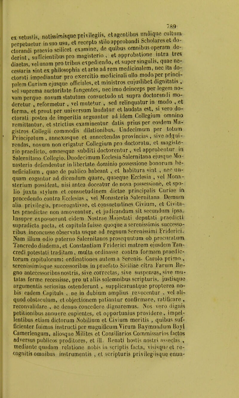 exvetustk notissimisque privilegiis, etagcnlibnsmulique cultu.a perpetuetur in suo usu, et recepto stilo approband. Scholares et do- ctorandi prnevio scilicet examine, de quibus omn.bus operam de- derint, suuicientibus pro magisterio , et approbat.one intra tres diaetas, vel unam pro tribus espediendo, et super smgul.s, quae ne- cessaria sint ex philosophia etarte ad rem medicinalem, nec lta do- ctorati impediantur pro exercitio medicinali nllo modoper pnnci- palem Curiam ejusque ofliciales, et ministros cujuslibet dignttatis , vel suprema auctoritate fungentes, nec imodeinceps per legem no- vamperque novum statutum consuetudo ut supra doctorandi mo- deretur , reformetur , vel mutetur , sed relinquatur m modo , et forma, et prout per universum laudatur et laudata est, si vero do- ctorati postea de imperitia arguantur ad idem Coilegium omn.no remittantur, et strictius examinentur datis prius per eosdem gistros Collegii commodis dilationibus. Undecimum per totum Principatum . annexasque et annectendas provincias , sive adqui- rondas, novum non erigatur Collegium pro doctoratu, et mag.ste- rio praediclo, omnesque subditi doctorentur , vel approbenlur »n Salernitano Collegio. Duodecimum Ecclesia Salernitana ejusqne Mo- nasteria defendentur inlibertate dominio possessione bonorum ne- nefie.ialium , quae de publico habeant ,, et habitura sint , nee un- quam coganlur ad dicendum quare, quaeque Ecclesia , vel Mona- sterium possideat, nisi antea doceatnr de nova possessione, et spo- lio juxta stvlum et consuetudinem dictae principalis Curiae in procedendo contra Ecclesias , vel Monasteria Salernitana Demum alia privilegia, praerogativae, et consuetudines Civium, et Civita- tes praedictae non amoveantur, et judicandum sit secundum ipsa. Insuper exposuerunt eidem Noslrae Majestati deputati praedicti supradicta pacta, et capitula fuisse quoque a serenissimis successo- ribus inconcusse observata usque ad regnum Serenissimi Friderici. JNam illum odio paterno Salernitanos prosequutum ob procuratum Tancredodiadema, et Constantiam Friderici matrem eiusdemTan- credi potestati traditam, multa ordinasse contra formam praedic- torum capitulorum: ordinationes autem a Serenis- Carolo primo , serenissimisque successoribus in praefato Siciliae citra Farum Re- gno antecessoribnsnostris, sive correctas, sive suspensas, sive mu- tatas ferme recessisse, pro ut aliis solemnibus scripturis, justisque argumentis seriosius ostenderunt , supplicaruntque propterea no- bis eadem Capitula , ne in dubium amplius revocentur , vel ali- quod obstaculum, et objectionem patiantur confirmare, ratiGcare , reconvalidare , ac denuo concedere dignaremus. Nos vero dii^uis petitionibus annuere cupientes, et opportunius providere, impel- lentibus ctiam dictorum Nobilium et Civium meritis , quibus suf- Ccienter fuimus instructi per magniGcum Virum Raymundum Boyl Camerlengum, aliosque Milites et Consiliarios Commissarios factos adversus publicos proditores, et ill. Henati hoslis nostri asseclas , mediante quadam rclatione nobis in scriptis facta, visisque et re- cognitis omnibus instrumentis , el scripturi9 privilegiisque enuu-