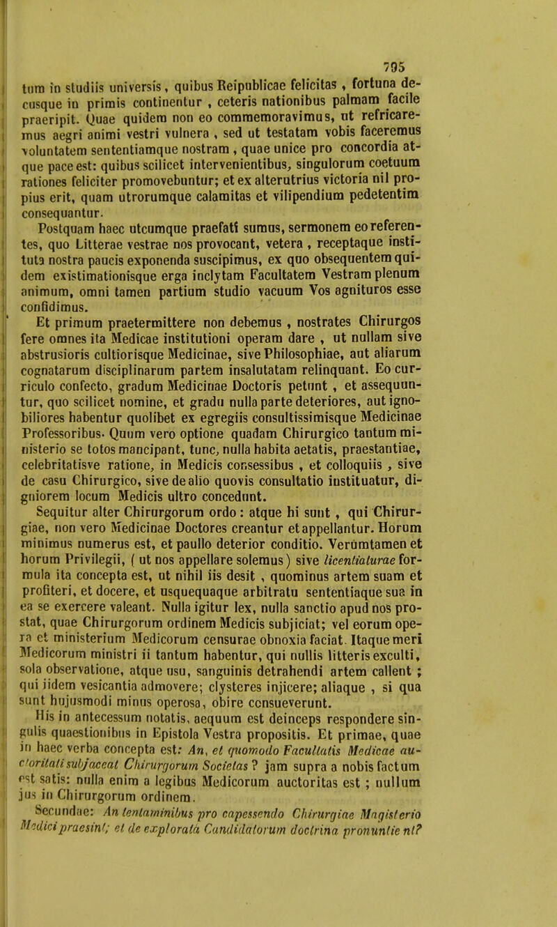 tum in studiis universis, quibus Reipnblicae felicitas , fortuna de- cusque in prirais continentur , ceteris nationibus palmam facile praeripit. Quae quidera non eo comroemoravimus, nt refricare- rnus aegri animi vestri vulnera , sed ut testatam vobis faceremus \oluntatem sententiaraque nostram , quae unice pro concordia at- que paceest: quibus scilicet intervenientibus, singulorum coetuum rationes feliciter promovebuntur; et ex alterutrius victoria nil pro- pius erit, quam utrorumque calamitas et vilipendium pedetentira consequantur. Postquam haec utcumqae praefati sumns, sermonem eoreferen- tes, quo Litterae vestrae nos provocant, vetera , receptaque insti- tuta nostra paucis exponenda suscipimus, ex quo obsequentem qui- dem existimationisque erga inclytam Facultatem Vestram plenum animura, omni tamen partium studio vacuum Vos agnituros esse confidimus. Et priraum praetermittere non debemus , nostrates Chirurgos fere oranes ita Medicae institutioni operam dare , ut nullam sive abstrusioris cultiorisque Medicinae, sive Philosophiae, aut aliarum cognatarum disciplinarum partem insalutatam relinquant. Eo cur- riculo confecto, gradum Medicinae Doctoris petunt , et assequun- tur, quo scilicet nomine, et gradu nullapartedeteriores, autigno- biliores habentur quolibet ex egregiis consultissimisque Medicinae Professoribus. Quum vero optione quadam Chirurgico tantum mi- nisterio se totos mancipant, tunc, nulla habita aetatis, praestantiae, celebritatisve ratione, in Medicis cor.sessibus , et colloquiis , sive de casu Chirurgico, sivedealio quovis consultatio iustituatur, di- gniorem locum Medicis ultro concedunt. Sequitur alter Chirurgorum ordo: atqoe hi sunt, qui Chirur- giae, non vero Medicinae Doctores creantur etappellantur. Horum rninimus numerus est, etpaullo deterior conditio. Verumtamenet horum Privilegii, ( ut nos appellare solemus) sive licentialurae for- mula ita concepta est, ut nihil iis desit , quominus artem suam et profiteri, et docere, et usquequaque arbitratu sententiaque sua in ea se exercere valeant. Nulla igitur lex, nulla sanctio apudnos pro- stat, quae Chirurgorum ordinem Medicis subjiciat; vel eorumope- ra ct ministerium Medicorum censurae obnoxia faciat. Itaquemeri Medicorum ministri ii tantum habentur, qui nullis litterisexculti, sola observatione, atque usu, sanguinis detrahendi artem callent ; qui iidem vesicantia admovere; clysteres injicere; aliaque , si qua sunt hujusmodi minus operosa, obire consueverunt. His in antecessum notatis, aequum est deinceps respondere sin- glilw quaestionibus in Epistola Vestra propositis. Et primae, quae in haec verba concepta est: An, el quomodo Facullalis Medicae au- Coritati subjaceal Chirurrjorum Socielas? jam supra a nobisfactum rst satis: nulla enira a legibus Medicorum auctoritas est; nullum jtia iu Chirurgorum ordinera. Secundae: An tentaminibus pro capessnndo Chirurgiae Mngisterio M.dicipraesint; et de explorata Candidatorum doctrina pronuntie nl?