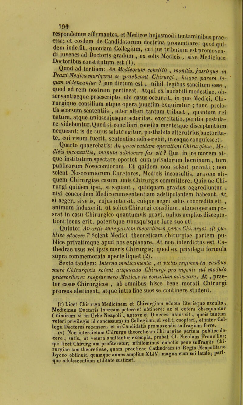 799 respondemns affirmantes, et Medicos hnjusmodi tcntaminibus proe- esse; et eosdem de Candidalorum doctrina pronuntiare: quoilqui- dem indeGt, quoniam Collegium, cui jus tributum estpromoven- di mvenesad Doctoris gradum , ex solis Medicis, siveMedicinae Doctonbusconstitutum est (I). Quod ad tertiam: An Medicorum consiliis, monitisjussisque in Fraxi Medica morigeros se praebeanl Chirurqi; hisque parere le- ' gum vi leneanlur ? jam dictum est , nihil legibus sancitum esse , quod ad rem nostram pertineat. Atqui ex laudabili modestiae, ob- servantiaeque praescripto, ubi casus occurrit, in quo Medici, Chi- rurgique consilium atque opera juuctim exquiratur ; tunc prola- tis seorsum sententiis , alter alteri tantum tribuet , quantum rei natura,atque uniuscujusque actoritas, exercitatio, peritia postula- re videbuntur.Quod si conciliari consilia mentesque disceptantium nequeant; is de cujussaluteagitur, posthabita alterutrius auctorita- te, cui visum fuerit, sententiae adhaerebit, ineaqueconquiescet. ^ Quarto quaerebatis: An gravicuidam operationi Chirurgicae, Me- dicis inconsultis, manum admovere fas sit ? Qua in re morem at- que institutum spectare oportet cum privatorum hominum, tum publicorum Nosocomiorum. Et quidem non solent privati ; non solent Nosocomiorum Curatores, Medicis inconsultis, gravem ali- quem Chirurgiae casum unis Chirurgis committere. Quin ne Chi- rurgi quidem ipsi, si sapiant , quidquam gravius aggrediuntur , nisi concordem Medicorumsententiam adstipulantem habeant. At si aeger, sive is, cujus intersit, cuique aegri salus concredita sit , animum induxerit, ut solius Chirurgi consilium, atqueoperam po- scat in casu Chirurgico quantumvis gravi, nullus ampliusdiscepta- tioni locus erit, poteritque unusquisque jure suo uti. Quinlo: Anurtis suaepartem. theoreticam penes Chirurgos sit pu~ blice edocere ? Solent Medici theoreticam chirurgiae partem pu- blice privatimque apud nos explanare. At non interdictus est Ca- thedrae usus vel ipsis meris Chirurgis; quod ex privilegii formula supra commemorata aperte liquei (2). Sexto tandem: lnlerna medicameni.a , et victus regimenin casibus mere Chirurgicis solent aliquando Chirurgi pro ingenii sui modulo praescribere: saepius vero Medicos in consitium advocare. At , prae- ter casus Chirurgicos , ab omnibus hisce bene morati Chirurgi prorsus abstinent, atque intra fine suos se continere student. (i)Licet Cbirurgo Medicinara et Chirurgiam edocto literisque exculto, Medicinae Doctoris lauream petere et obtinere; ac si cetera obsequantur ( nimirum si in Urbe Neapoli , agrove et Dioecesi natus sit , queis tantum reteri privilegio id concessum) in Collegium, si velit, cooptari, etinter Col- legii Doctores recenseri, et in Candidatis promovendis suffragium ferre. (a) Non interdictum Chirurgo theorcticam Chirurgiae partem publioedo- cerc; satis, ut vetera omittantur exempla, probat Cl. Nicolaus Froncillus; qui licet Chirurgiam profiteretur; nihilominus cunctis pene suffragiis Cui- rurgiae tam theoreticae, quam practicao Cathedram in Regio Neapohtano Lyceo obtinuit, quamque annos amplius XLiV. magna cum gui laude, parl- que adolescentium utilitate sustinet.