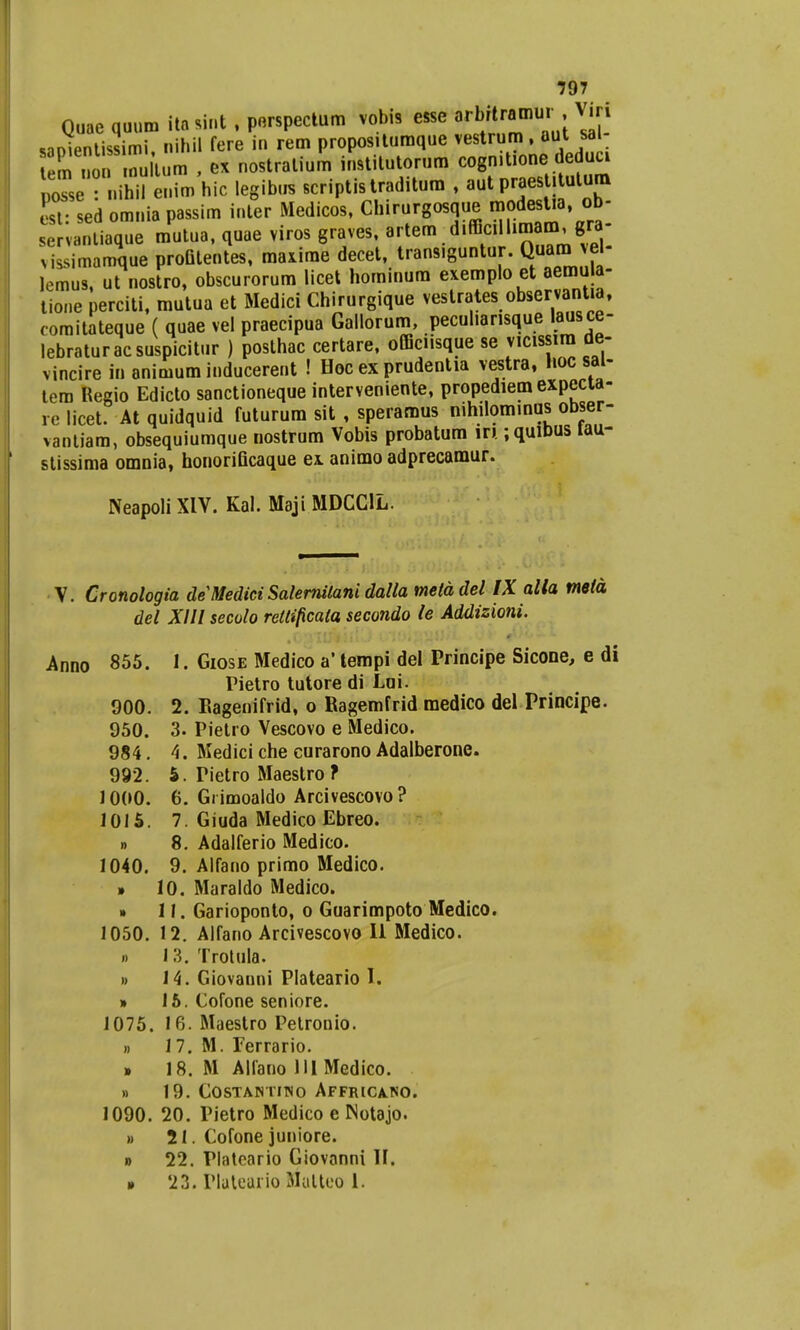 Quae quum itasint , perspectum vobis esse 8rWw^ ;V»n smientissimi nihil fere in rem propositumque vestrum , aut sai Z no nultum , ex nostralium institutorum cogn.tione dcduci Z . i.»Srenim hic legibus scriptistraditum , aut praestitutum Ll- sed omniapassim inter Medicos, Chirurgosque modestia, ob- servantiaque mutua, quae viros graves, artem difficillimam, gra- vissimaroque proQtentes, maxime decet, trans.guntur. Quam vel- lemus, ut nostro, obscurorum licet hominum exemplo et aemula- tione perciti, mutua et Medici Chirurgique vestrates observantia, comitateque ( quae vel praecipua Gallorum, pecuharisque lausce- lebraturacsuspicitur ) posthac certare, officiisque se vicissira de- vincire in animum inducerent ! Hoc ex prudentia vestra, Hoc sai- tera Regio Edicto sanctioneque interveniente, propediem expecta- re licet. At quidquid futurum sit , speramus nihilominus obser- vantiara, obsequiumque nostrum Vobis probatura in ;quibus tau- stissima omnia, honorificaque ex animo adprecamur. Neapoli XIV. Kal. Maji MDCCIL. V. Cronologia deMediciSalernitanidalla metddel IX alla mela dei XIII secolo retlificala secondo le Addizioni. Anno 855. 1. Giose Medico a' tempi del Principe Sicone, e di Pietro tutore di Lui. 900. 2. Eagenifrid, o Ragemfrid medico del Principe. 950. 3. Pietro Vescovo e Medico. 984. 4. Medici che curarono Adalberone. 992. 5. Tietro Maestro f 1000. 6. Grimoaldo Arcivescovo? 1015. 7. Giuda Medico Ebreo. n 8. Adalferio Medico. 1040. 9. Alfano primo Medico. • 10. Maraldo Medico. » 11. Garioponto, o Guarimpoto Medico. 1050. 12. Alfano Arcivescovo II Medico. » 13. Trotula. i) 14. Giovanni Plateario I. » 15. Cofone seniore. 1075. 16. Maestro Petronio. » 1 7. M. Ferrario. » 18. M Alfano 111 Medico. » 19. COSTANTITNO AFFRICA.NO. 1090. 20. Pietro Medico e ISotajo. » 21. Cofone juniore. » 22. Plateario Giovonni II. » 23. Plateaiio Malteo 1.