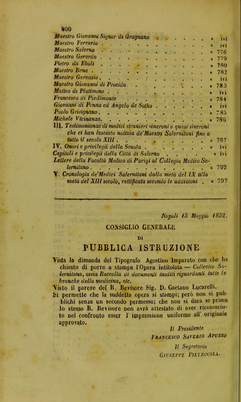 Maestro Giovanni Signor di Gragnano ..... « ivi Maestro Ferrario „ • ; Maestro Salerno « 776* Maestro Gerarclo «779 Pietro da Eboli «780 Maestro Bene 782 Maeslro Gervasio « ivi Maestro Giovanni di Procida. . . o 783 Matteo dt Plalimone ....... ivi Francesco di Piedimonte «784 Giovanni di Penna ed Angelo de Solho « ivi Paolo Grisignano « 7 85 Michele Vicinanzo. «786 III. Testimonianze di medici stranieri sincronio quasi sincroni che ci han lascialo notizia deMaestri Salernitani fino a tutto il secolo Xlll «787 IV. Onorie ptivilegii della Scuola « ivi Capitoli e privilegii della Ciltd di Salerno « ivi Letlere della Facoltd Medica di Parigi al Collegio Medico Sa- lernitano «792 V. Cronologia deMedici Salernitani dalla metd del IX alla tnetd del Xlll secolo, reltificata secondo le addizioni . « 797 Napoli 45 Maggio 4852. COJNSIGLIO GENERALE Dl PUBBLICA ISTRUZIONE Vista la dimanda del Tipografo Agostino Iroparato con che ha chiesto di porre a stampa 1'Opera intitolata — Colleclio Sa- lernilana, ossia Raccolla di documenli inedili riguardanli tulte le branche della medicinay etc. Visto ii parere del B. Kevisore Sig. D. Gaetano Lucarelli. Si permette che la suddetta opera si staropi; pero non si pub- blichi senja un secondo permesso; che non si dara se prima lo stesso B. Bevisore non avra attestato di aver riconosciu- to nei confrouto esser 1' impressione uniforme au originalc approyato. // Presidente Francesco Saverio Apuzzo 11 Segretario Givseppe Pieihocvu.